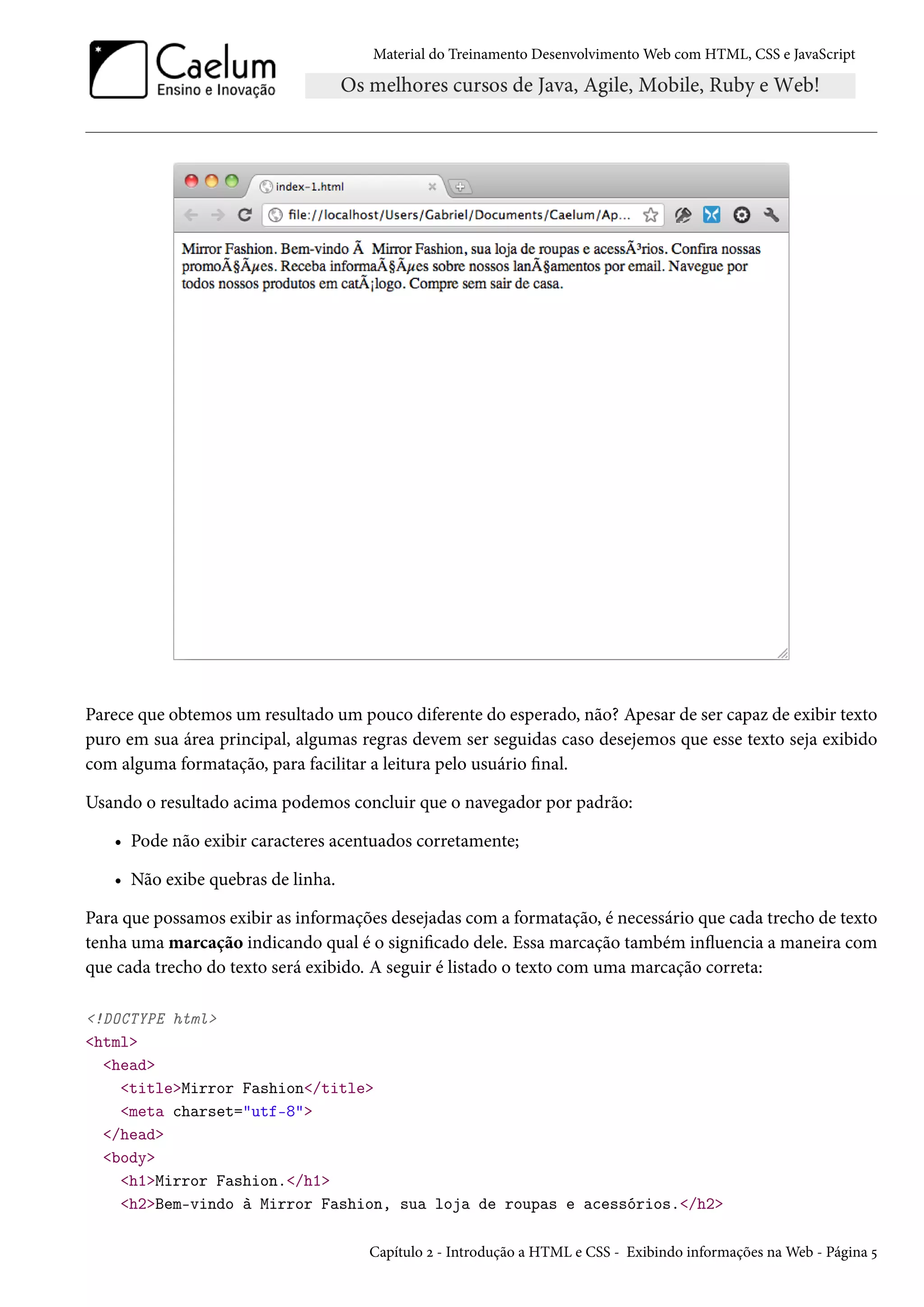 Material do Treinamento DesenvolvimentoWeb com HTML, CSS e JavaScript Parece que obtemos um resultado um pouco diferente do esperado, não? Apesar de ser capaz de exibir texto puro em sua área principal, algumas regras devem ser seguidas caso desejemos que esse texto seja exibido com alguma formatação, para facilitar a leitura pelo usuário nal. Usando o resultado acima podemos concluir que o navegador por padrão: • Pode não exibir caracteres acentuados corretamente; • Não exibe quebras de linha. Para que possamos exibir as informações desejadas com a formatação, é necessário que cada trecho de texto tenha uma marcação indicando qual é o signicado dele. Essa marcação também inžuencia a maneira com que cada trecho do texto será exibido. A seguir é listado o texto com uma marcação correta: !DOCTYPE html html head titleMirror Fashion/title meta charset=utf-8 /head body h1Mirror Fashion./h1 h2Bem-vindo à Mirror Fashion, sua loja de roupas e acessórios./h2 Capítulo ó - Introdução a HTML e CSS - Exibindo informações naWeb - Página ¢ 