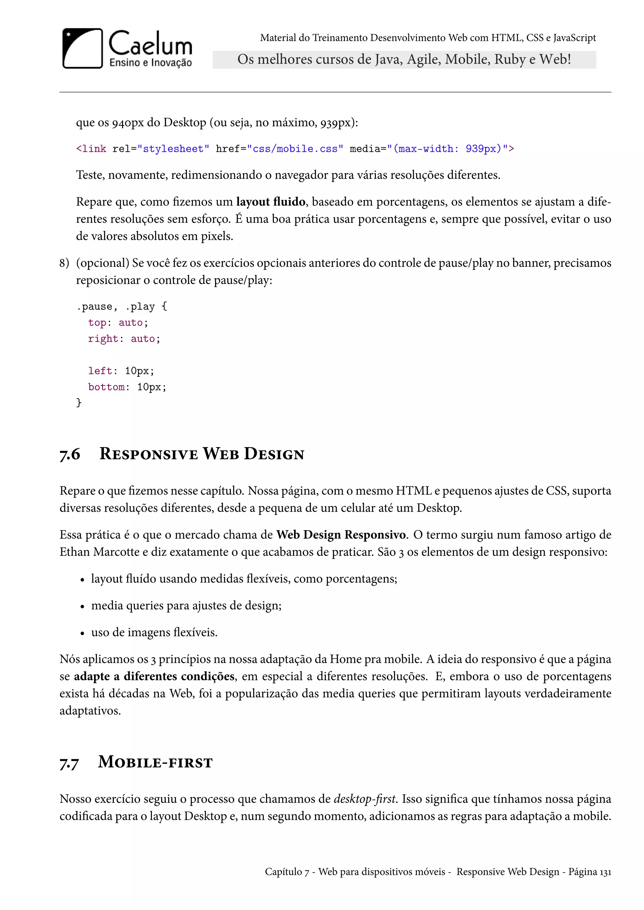 Material do Treinamento DesenvolvimentoWeb com HTML, CSS e JavaScript que os É¦þpx do Desktop (ou seja, no máximo, ÉìÉpx): link rel=stylesheet href=css/mobile.css media=(max-width: 939px) Teste, novamente, redimensionando o navegador para várias resoluções diferentes. Repare que, como zemos um layout žuido, baseado em porcentagens, os elementos se ajustam a dife-rentes resoluções sem esforço. É uma boa prática usar porcentagens e, sempre que possível, evitar o uso de valores absolutos em pixels. ˜) (opcional) Se você fez os exercícios opcionais anteriores do controle de pause/play no banner, precisamos reposicionar o controle de pause/play: .pause, .play { top: auto; right: auto; left: 10px; bottom: 10px; } ß.ä Ru«£™•«†êuWuf Du«†• Repare o que zemos nesse capítulo. Nossa página, comomesmo HTML e pequenos ajustes de CSS, suporta diversas resoluções diferentes, desde a pequena de um celular até um Desktop. Essa prática é o que o mercado chama de Web Design Responsivo. O termo surgiu num famoso artigo de Ethan Marcotte e diz exatamente o que acabamos de praticar. São ì os elementos de um design responsivo: • layout žuído usando medidas žexíveis, como porcentagens; • media queries para ajustes de design; • uso de imagens žexíveis. Nós aplicamos os ì princípios na nossa adaptação da Home pramobile. A ideia do responsivo é que a página se adapte a diferentes condições, em especial a diferentes resoluções. E, embora o uso de porcentagens exista há décadas na Web, foi a popularização das media queries que permitiram layouts verdadeiramente adaptativos. ß.ß M™f†u-€†§«± Nosso exercício seguiu o processo que chamamos de desktop-rst. Isso signica que tínhamos nossa página codicada para o layout Desktop e, num segundomomento, adicionamos as regras para adaptação amobile. Capítulo ß -Web para dispositivos móveis - ResponsiveWeb Design - Página ÕìÕ 