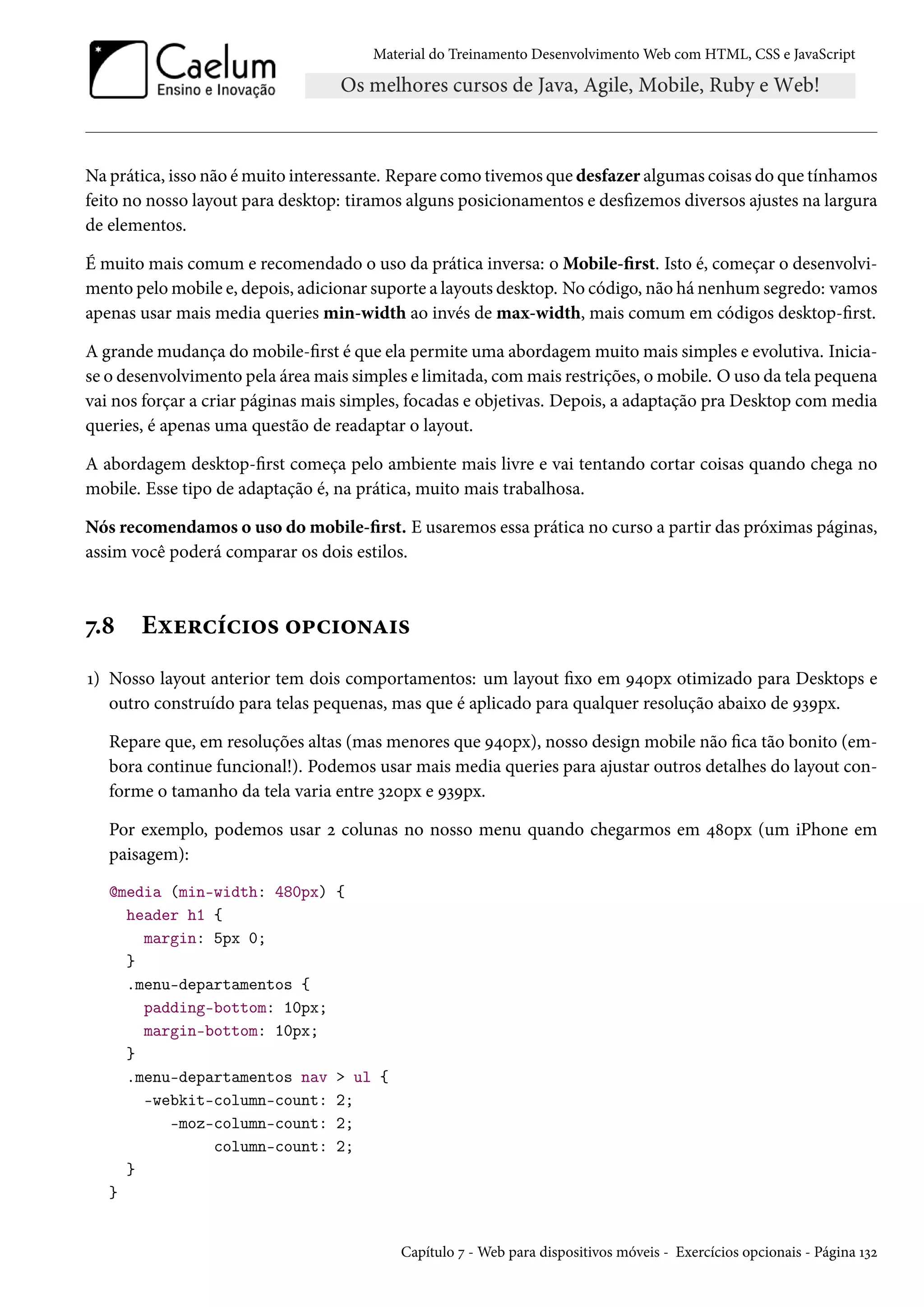 Material do Treinamento DesenvolvimentoWeb com HTML, CSS e JavaScript Na prática, isso não émuito interessante. Repare como tivemos que desfazer algumas coisas do que tínhamos feito no nosso layout para desktop: tiramos alguns posicionamentos e deszemos diversos ajustes na largura de elementos. É muito mais comum e recomendado o uso da prática inversa: oMobile-rst. Isto é, começar o desenvolvi-mento pelomobile e, depois, adicionar suporte a layouts desktop. No código, não há nenhumsegredo: vamos apenas usar mais media queries min-width ao invés de max-width, mais comum em códigos desktop-rst. A grandemudança domobile-rst é que ela permite uma abordagemmuitomais simples e evolutiva. Inicia-se o desenvolvimento pela áreamais simples e limitada, commais restrições, omobile. Ouso da tela pequena vai nos forçar a criar páginas mais simples, focadas e objetivas. Depois, a adaptação pra Desktop com media queries, é apenas uma questão de readaptar o layout. A abordagem desktop-rst começa pelo ambiente mais livre e vai tentando cortar coisas quando chega no mobile. Esse tipo de adaptação é, na prática, muito mais trabalhosa. Nós recomendamos o uso do mobile-rst. E usaremos essa prática no curso a partir das próximas páginas, assim você poderá comparar os dois estilos. ß.˜ Eìu§hih†™« ™£h†™•Z†« Õ) Nosso layout anterior tem dois comportamentos: um layout xo em É¦þpx otimizado para Desktops e outro construído para telas pequenas, mas que é aplicado para qualquer resolução abaixo de ÉìÉpx. Repare que, em resoluções altas (mas menores que É¦þpx), nosso design mobile não ca tão bonito (em-bora continue funcional!). Podemos usar mais media queries para ajustar outros detalhes do layout con-forme o tamanho da tela varia entre ìóþpx e ÉìÉpx. Por exemplo, podemos usar ó colunas no nosso menu quando chegarmos em ¦˜þpx (um iPhone em paisagem): @media (min-width: 480px) { header h1 { margin: 5px 0; } .menu-departamentos { padding-bottom: 10px; margin-bottom: 10px; } .menu-departamentos nav ul { -webkit-column-count: 2; -moz-column-count: 2; column-count: 2; } } Capítulo ß -Web para dispositivos móveis - Exercícios opcionais - Página Õìó 