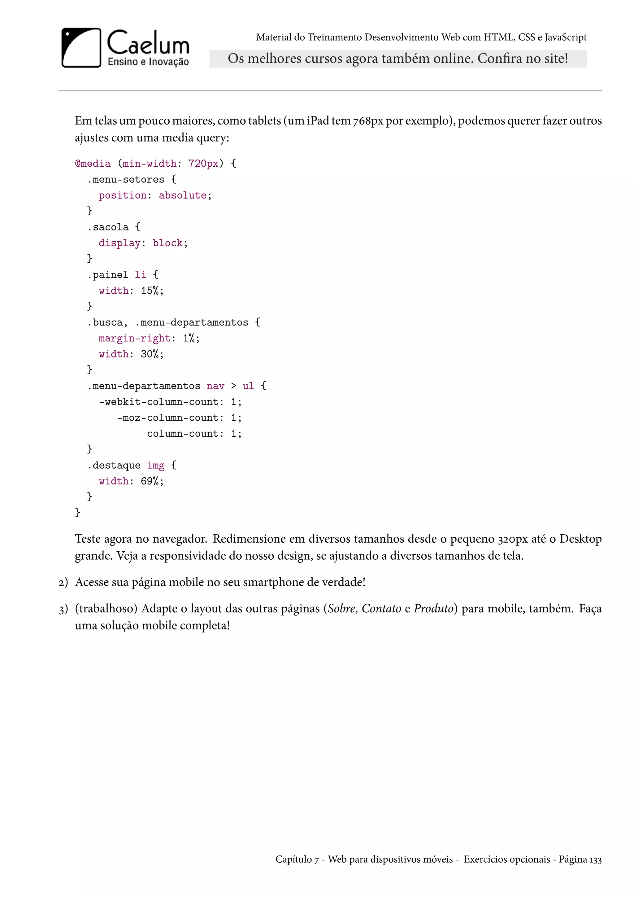 Material do Treinamento DesenvolvimentoWeb com HTML, CSS e JavaScript Emtelasumpoucomaiores, como tablets (um iPad tem ßä˜px por exemplo), podemos querer fazer outros ajustes com uma media query: @media (min-width: 720px) { .menu-setores { position: absolute; } .sacola { display: block; } .painel li { width: 15%; } .busca, .menu-departamentos { margin-right: 1%; width: 30%; } .menu-departamentos nav ul { -webkit-column-count: 1; -moz-column-count: 1; column-count: 1; } .destaque img { width: 69%; } } Teste agora no navegador. Redimensione em diversos tamanhos desde o pequeno ìóþpx até o Desktop grande. Veja a responsividade do nosso design, se ajustando a diversos tamanhos de tela. ó) Acesse sua página mobile no seu smartphone de verdade! ì) (trabalhoso) Adapte o layout das outras páginas (Sobre, Contato e Produto) para mobile, também. Faça uma solução mobile completa! Capítulo ß -Web para dispositivos móveis - Exercícios opcionais - Página Õìì 