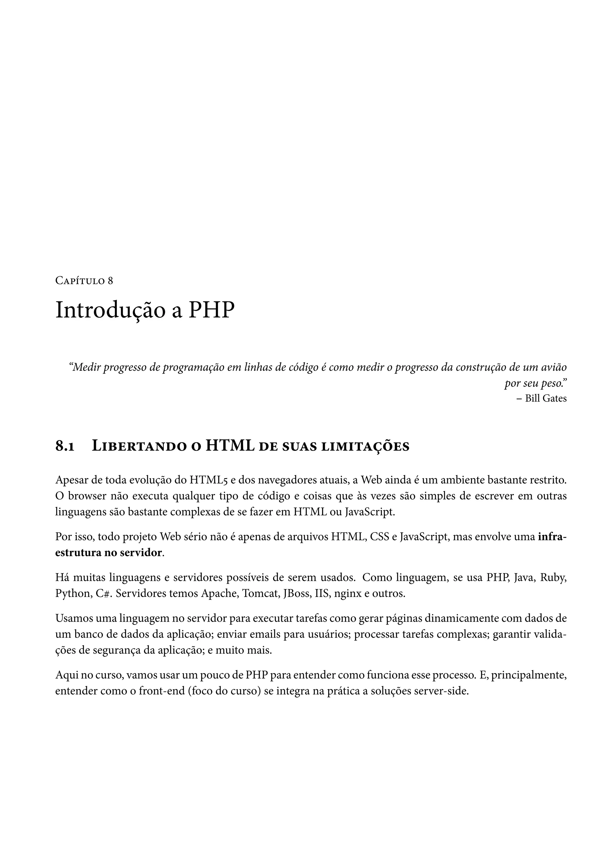 CZ£i±¶™ ˜ Introdução a PHP “Medir progresso de programação em linhas de código é como medir o progresso da construção de um avião por seu peso.” – Bill Gates ˜.Õ L†fu§±Z•o™ ™ HTML ou «¶Z« †“†±Zcou« Apesar de toda evolução do HTML¢ e dos navegadores atuais, aWeb ainda é um ambiente bastante restrito. O browser não executa qualquer tipo de código e coisas que às vezes são simples de escrever em outras linguagens são bastante complexas de se fazer em HTML ou JavaScript. Por isso, todo projetoWeb sério não é apenas de arquivos HTML, CSS e JavaScript, mas envolve uma infra-estrutura no servidor. Há muitas linguagens e servidores possíveis de serem usados. Como linguagem, se usa PHP, Java, Ruby, Python, Ck. Servidores temos Apache, Tomcat, JBoss, IIS, nginx e outros. Usamos uma linguagem no servidor para executar tarefas como gerar páginas dinamicamente comdados de um banco de dados da aplicação; enviar emails para usuários; processar tarefas complexas; garantir valida-ções de segurança da aplicação; e muito mais. Aqui no curso, vamos usar umpouco de PHP para entender como funciona esse processo. E, principalmente, entender como o front-end (foco do curso) se integra na prática a soluções server-side. 