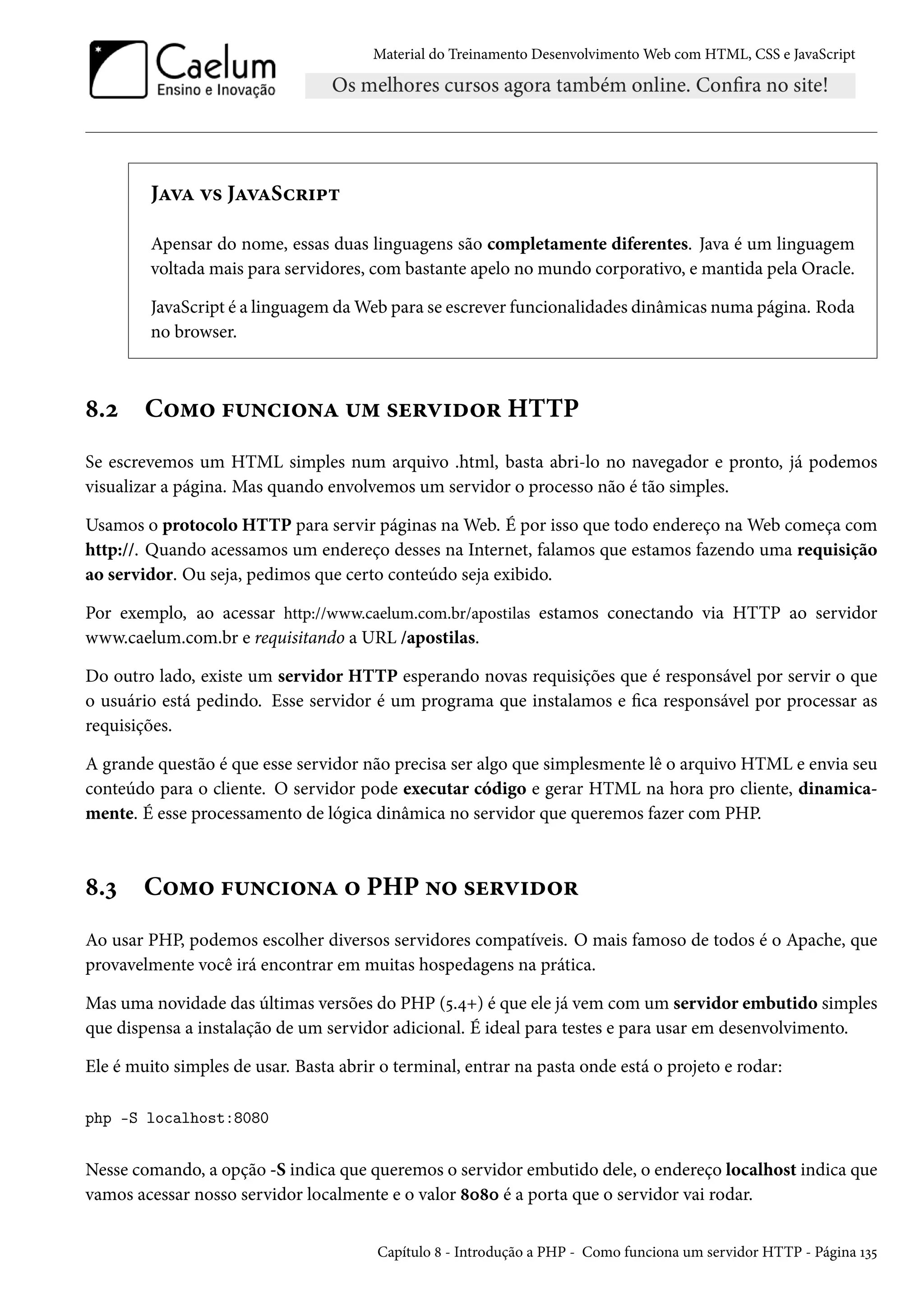 Material do Treinamento DesenvolvimentoWeb com HTML, CSS e JavaScript JZêZ ê« JZêZSh§†£± Apensar do nome, essas duas linguagens são completamente diferentes. Java é um linguagem voltada mais para servidores, com bastante apelo no mundo corporativo, e mantida pela Oracle. JavaScript é a linguagem daWeb para se escrever funcionalidades dinâmicas numa página. Roda no browser. ˜.ó C™“™ €¶•h†™•Z ¶“ «u§ê†o™§ HTTP Se escrevemos um HTML simples num arquivo .html, basta abri-lo no navegador e pronto, já podemos visualizar a página. Mas quando envolvemos um servidor o processo não é tão simples. Usamos o protocolo HTTP para servir páginas naWeb. É por isso que todo endereço naWeb começa com http://. Quando acessamos um endereço desses na Internet, falamos que estamos fazendo uma requisição ao servidor. Ou seja, pedimos que certo conteúdo seja exibido. Por exemplo, ao acessar http://www.caelum.com.br/apostilas estamos conectando via HTTP ao servidor www.caelum.com.br e requisitando a URL /apostilas. Do outro lado, existe um servidor HTTP esperando novas requisições que é responsável por servir o que o usuário está pedindo. Esse servidor é um programa que instalamos e ca responsável por processar as requisições. A grande questão é que esse servidor não precisa ser algo que simplesmente lê o arquivo HTML e envia seu conteúdo para o cliente. O servidor pode executar código e gerar HTML na hora pro cliente, dinamica-mente. É esse processamento de lógica dinâmica no servidor que queremos fazer com PHP. ˜.ì C™“™ €¶•h†™•Z ™ PHP •™ «u§ê†o™§ Ao usar PHP, podemos escolher diversos servidores compatíveis. O mais famoso de todos é o Apache, que provavelmente você irá encontrar em muitas hospedagens na prática. Mas uma novidade das últimas versões do PHP (¢.¦+) é que ele já vem com um servidor embutido simples que dispensa a instalação de um servidor adicional. É ideal para testes e para usar em desenvolvimento. Ele é muito simples de usar. Basta abrir o terminal, entrar na pasta onde está o projeto e rodar: php -S localhost:8080 Nesse comando, a opção -S indica que queremos o servidor embutido dele, o endereço localhost indica que vamos acessar nosso servidor localmente e o valor ˜þ˜þ é a porta que o servidor vai rodar. Capítulo ˜ - Introdução a PHP - Como funciona um servidor HTTP - Página Õì¢ 