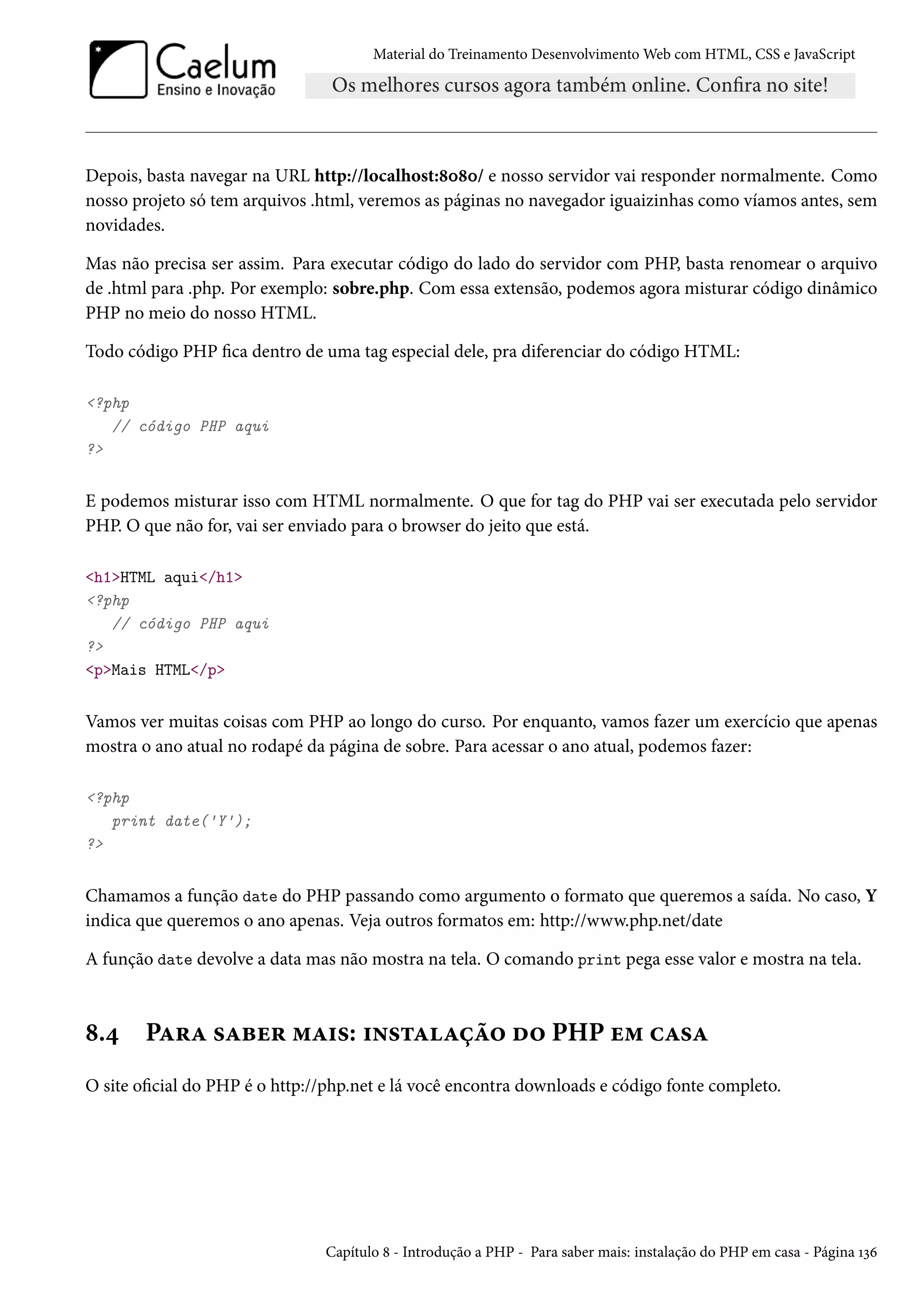 Material do Treinamento DesenvolvimentoWeb com HTML, CSS e JavaScript Depois, basta navegar na URL http://localhost:˜þ˜þ/ e nosso servidor vai responder normalmente. Como nosso projeto só tem arquivos .html, veremos as páginas no navegador iguaizinhas como víamos antes, sem novidades. Mas não precisa ser assim. Para executar código do lado do servidor com PHP, basta renomear o arquivo de .html para .php. Por exemplo: sobre.php. Com essa extensão, podemos agora misturar código dinâmico PHP no meio do nosso HTML. Todo código PHP ca dentro de uma tag especial dele, pra diferenciar do código HTML: ?php // código PHP aqui ? E podemos misturar isso com HTML normalmente. O que for tag do PHP vai ser executada pelo servidor PHP. O que não for, vai ser enviado para o browser do jeito que está. h1HTML aqui/h1 ?php // código PHP aqui ? pMais HTML/p Vamos ver muitas coisas com PHP ao longo do curso. Por enquanto, vamos fazer um exercício que apenas mostra o ano atual no rodapé da página de sobre. Para acessar o ano atual, podemos fazer: ?php print date('Y'); ? Chamamos a função date do PHP passando como argumento o formato que queremos a saída. No caso, Y indica que queremos o ano apenas. Veja outros formatos em: http://www.php.net/date A função date devolve a data mas não mostra na tela. O comando print pega esse valor e mostra na tela. ˜.¦ PZ§Z «Zfu§ “Z†«: †•«±ZZca™ o™ PHP u“ hZ«Z O site ocial do PHP é o http://php.net e lá você encontra downloads e código fonte completo. Capítulo ˜ - Introdução a PHP - Para saber mais: instalação do PHP em casa - Página Õìä 