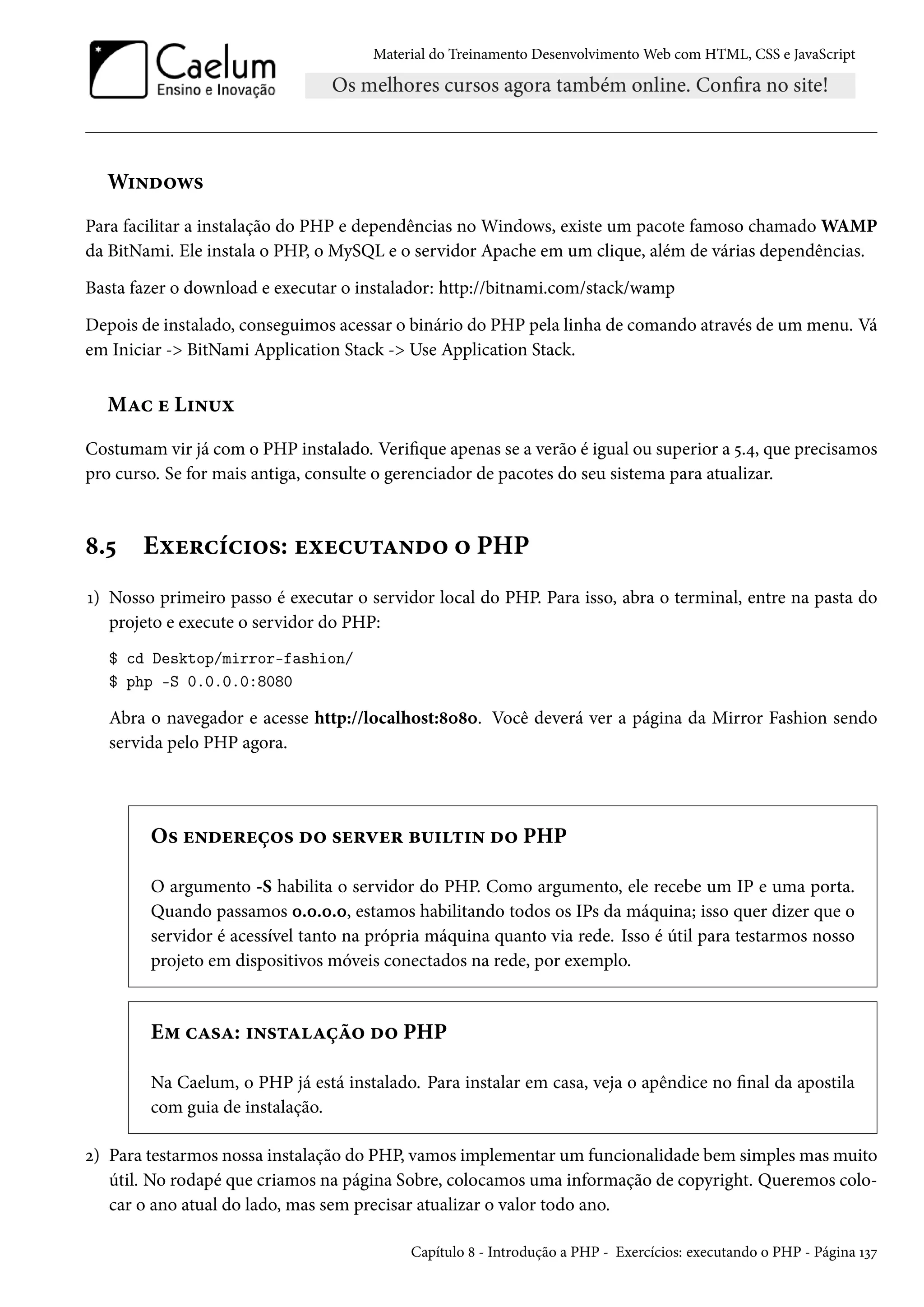 Material do Treinamento DesenvolvimentoWeb com HTML, CSS e JavaScript W†•o™ë« Para facilitar a instalação do PHP e dependências no Windows, existe um pacote famoso chamadoWAMP da BitNami. Ele instala o PHP, o MySQL e o servidor Apache em um clique, além de várias dependências. Basta fazer o download e executar o instalador: http://bitnami.com/stack/wamp Depois de instalado, conseguimos acessar o binário do PHP pela linha de comando através de um menu. Vá em Iniciar - BitNami Application Stack - Use Application Stack. MZh u L†•¶ì Costumam vir já com o PHP instalado. Verique apenas se a verão é igual ou superior a ¢.¦, que precisamos pro curso. Se for mais antiga, consulte o gerenciador de pacotes do seu sistema para atualizar. ˜.¢ Eìu§hih†™«: uìuh¶±Z•o™ ™ PHP Õ) Nosso primeiro passo é executar o servidor local do PHP. Para isso, abra o terminal, entre na pasta do projeto e execute o servidor do PHP: $ cd Desktop/mirror-fashion/ $ php -S 0.0.0.0:8080 Abra o navegador e acesse http://localhost:˜þ˜þ. Você deverá ver a página da Mirror Fashion sendo servida pelo PHP agora. O« u•ou§uc™« o™ «u§êu§ f¶†±†• o™ PHP O argumento -S habilita o servidor do PHP. Como argumento, ele recebe um IP e uma porta. Quando passamos þ.þ.þ.þ, estamos habilitando todos os IPs da máquina; isso quer dizer que o servidor é acessível tanto na própria máquina quanto via rede. Isso é útil para testarmos nosso projeto em dispositivos móveis conectados na rede, por exemplo. E“ hZ«Z: †•«±ZZca™ o™ PHP Na Caelum, o PHP já está instalado. Para instalar em casa, veja o apêndice no nal da apostila com guia de instalação. ó) Para testarmos nossa instalação do PHP, vamos implementar um funcionalidade bem simplesmasmuito útil. No rodapé que criamos na página Sobre, colocamos uma informação de copyright. Queremos colo-car o ano atual do lado, mas sem precisar atualizar o valor todo ano. Capítulo ˜ - Introdução a PHP - Exercícios: executando o PHP - Página Õìß 