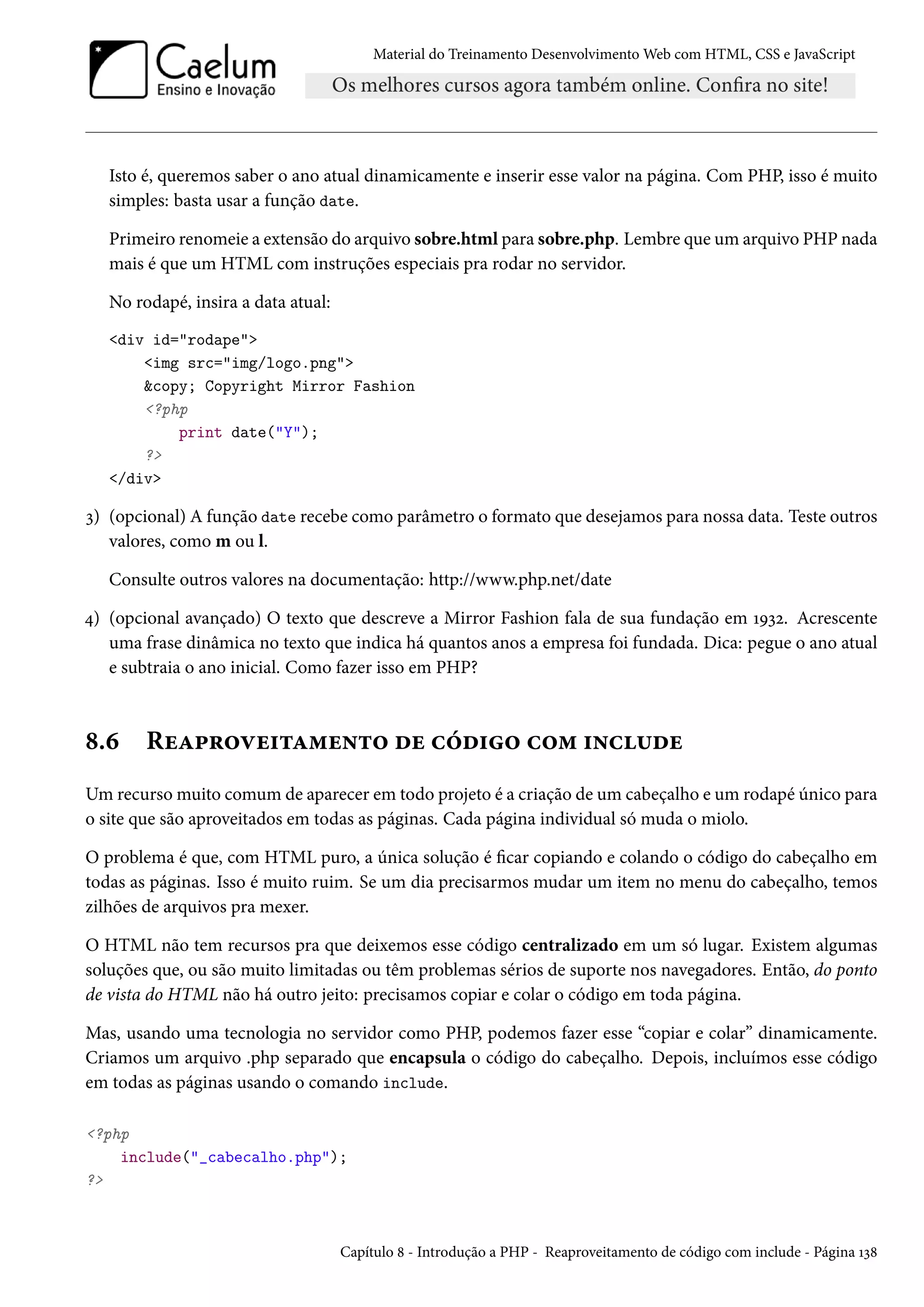 Material do Treinamento DesenvolvimentoWeb com HTML, CSS e JavaScript Isto é, queremos saber o ano atual dinamicamente e inserir esse valor na página. Com PHP, isso é muito simples: basta usar a função date. Primeiro renomeie a extensão do arquivo sobre.html para sobre.php. Lembre que um arquivo PHP nada mais é que um HTML com instruções especiais pra rodar no servidor. No rodapé, insira a data atual: div id=rodape img src=img/logo.png copy; Copyright Mirror Fashion ?php print date(Y); ? /div ì) (opcional) A função date recebe como parâmetro o formato que desejamos para nossa data. Teste outros valores, como m ou l. Consulte outros valores na documentação: http://www.php.net/date ¦) (opcional avançado) O texto que descreve a Mirror Fashion fala de sua fundação em ÕÉìó. Acrescente uma frase dinâmica no texto que indica há quantos anos a empresa foi fundada. Dica: pegue o ano atual e subtraia o ano inicial. Como fazer isso em PHP? ˜.ä RuZ£§™êu†±Z“u•±™ ou hoo†™ h™“ †•h¶ou Umrecursomuito comum de aparecer em todo projeto é a criação de um cabeçalho e um rodapé único para o site que são aproveitados em todas as páginas. Cada página individual só muda o miolo. O problema é que, com HTML puro, a única solução é car copiando e colando o código do cabeçalho em todas as páginas. Isso é muito ruim. Se um dia precisarmos mudar um item no menu do cabeçalho, temos zilhões de arquivos pra mexer. O HTML não tem recursos pra que deixemos esse código centralizado em um só lugar. Existem algumas soluções que, ou são muito limitadas ou têm problemas sérios de suporte nos navegadores. Então, do ponto de vista do HTML não há outro jeito: precisamos copiar e colar o código em toda página. Mas, usando uma tecnologia no servidor como PHP, podemos fazer esse “copiar e colar” dinamicamente. Criamos um arquivo .php separado que encapsula o código do cabeçalho. Depois, incluímos esse código em todas as páginas usando o comando include. ?php include(_cabecalho.php); ? Capítulo ˜ - Introdução a PHP - Reaproveitamento de código com include - Página Õì˜ 