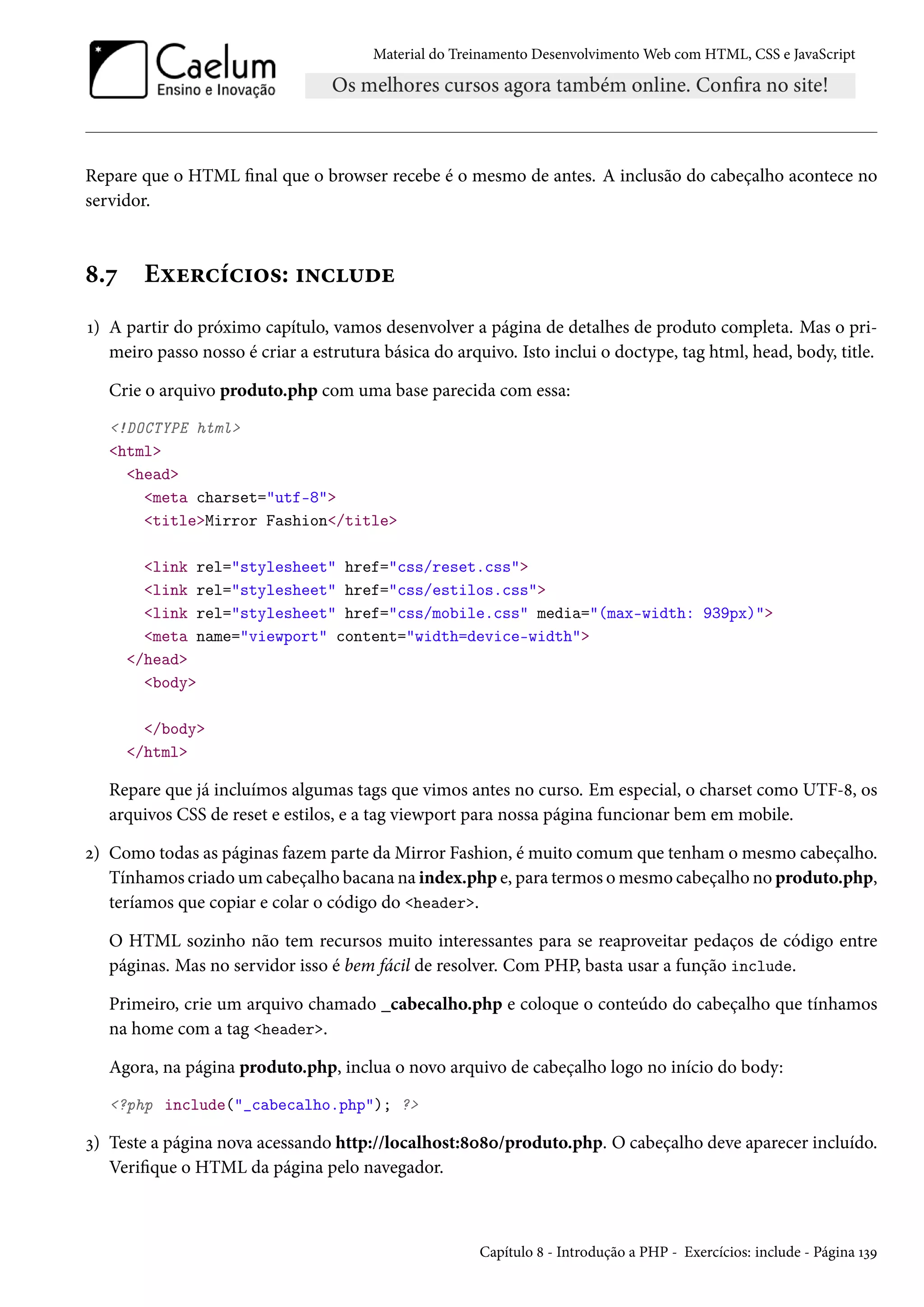 Material do Treinamento DesenvolvimentoWeb com HTML, CSS e JavaScript Repare que o HTML nal que o browser recebe é o mesmo de antes. A inclusão do cabeçalho acontece no servidor. ˜.ß Eìu§hih†™«: †•h¶ou Õ) A partir do próximo capítulo, vamos desenvolver a página de detalhes de produto completa. Mas o pri-meiro passo nosso é criar a estrutura básica do arquivo. Isto inclui o doctype, tag html, head, body, title. Crie o arquivo produto.php com uma base parecida com essa: !DOCTYPE html html head meta charset=utf-8 titleMirror Fashion/title link rel=stylesheet href=css/reset.css link rel=stylesheet href=css/estilos.css link rel=stylesheet href=css/mobile.css media=(max-width: 939px) meta name=viewport content=width=device-width /head body /body /html Repare que já incluímos algumas tags que vimos antes no curso. Em especial, o charset como UTF-˜, os arquivos CSS de reset e estilos, e a tag viewport para nossa página funcionar bem em mobile. ó) Como todas as páginas fazem parte daMirror Fashion, é muito comum que tenham o mesmo cabeçalho. Tínhamos criadoumcabeçalho bacana na index.php e, para termos omesmo cabeçalho no produto.php, teríamos que copiar e colar o código do header. O HTML sozinho não tem recursos muito interessantes para se reaproveitar pedaços de código entre páginas. Mas no servidor isso é bem fácil de resolver. Com PHP, basta usar a função include. Primeiro, crie um arquivo chamado _cabecalho.php e coloque o conteúdo do cabeçalho que tínhamos na home com a tag header. Agora, na página produto.php, inclua o novo arquivo de cabeçalho logo no início do body: ?php include(_cabecalho.php); ? ì) Teste a página nova acessando http://localhost:˜þ˜þ/produto.php. O cabeçalho deve aparecer incluído. Verique o HTML da página pelo navegador. Capítulo ˜ - Introdução a PHP - Exercícios: include - Página ÕìÉ 