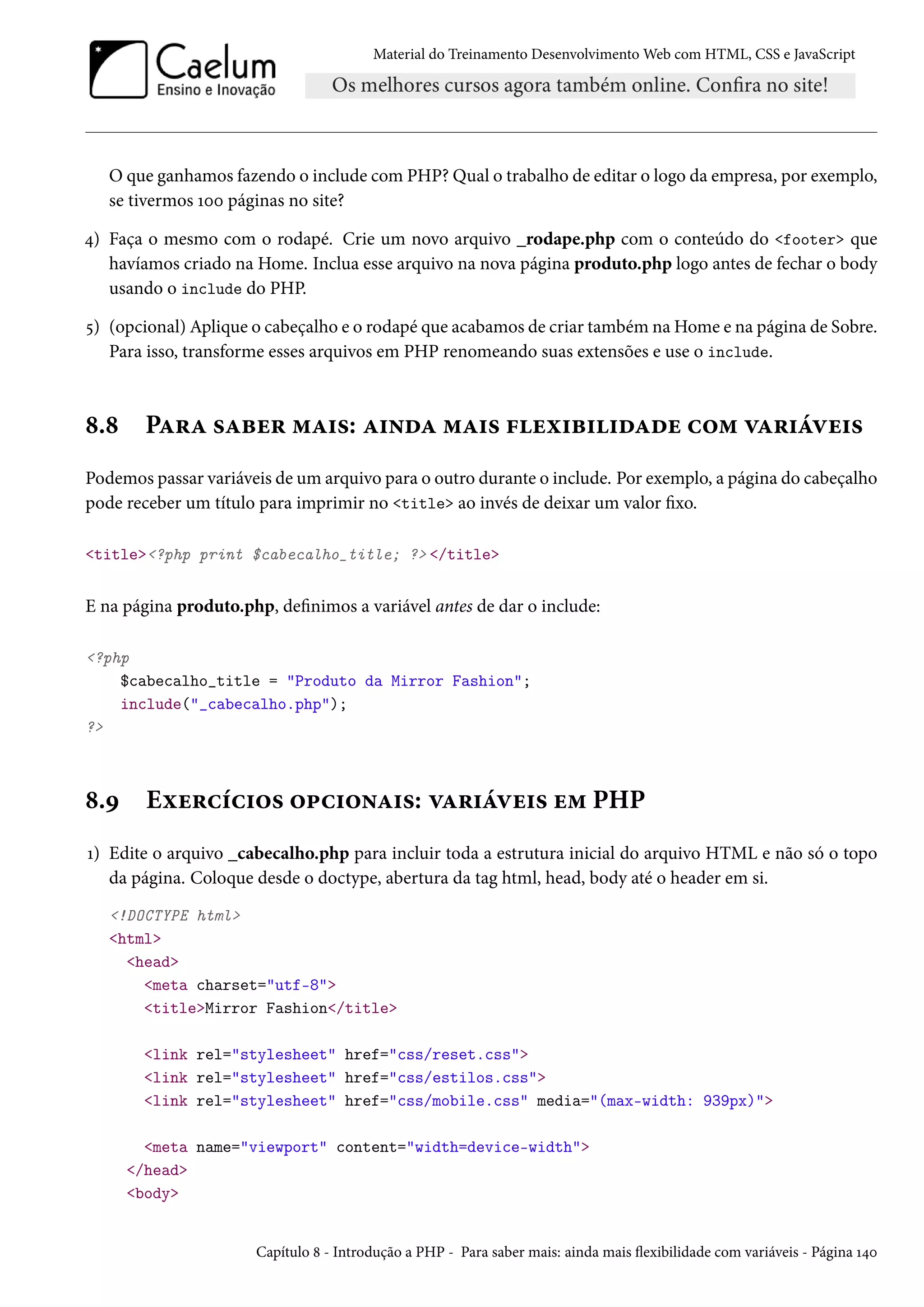 Material do Treinamento DesenvolvimentoWeb com HTML, CSS e JavaScript O que ganhamos fazendo o include comPHP? Qual o trabalho de editar o logo da empresa, por exemplo, se tivermos Õþþ páginas no site? ¦) Faça o mesmo com o rodapé. Crie um novo arquivo _rodape.php com o conteúdo do footer que havíamos criado na Home. Inclua esse arquivo na nova página produto.php logo antes de fechar o body usando o include do PHP. ¢) (opcional) Aplique o cabeçalho e o rodapé que acabamos de criar também naHome e na página de Sobre. Para isso, transforme esses arquivos em PHP renomeando suas extensões e use o include. ˜.˜ PZ§Z «Zfu§ “Z†«: Z†•oZ “Z†« €uì†f††oZou h™“ êZ§†aêu†« Podemos passar variáveis de um arquivo para o outro durante o include. Por exemplo, a página do cabeçalho pode receber um título para imprimir no title ao invés de deixar um valor xo. title?php print $cabecalho_title; ? /title E na página produto.php, denimos a variável antes de dar o include: ?php $cabecalho_title = Produto da Mirror Fashion; include(_cabecalho.php); ? ˜.É Eìu§hih†™« ™£h†™•Z†«: êZ§†aêu†« u“ PHP Õ) Edite o arquivo _cabecalho.php para incluir toda a estrutura inicial do arquivo HTML e não só o topo da página. Coloque desde o doctype, abertura da tag html, head, body até o header em si. !DOCTYPE html html head meta charset=utf-8 titleMirror Fashion/title link rel=stylesheet href=css/reset.css link rel=stylesheet href=css/estilos.css link rel=stylesheet href=css/mobile.css media=(max-width: 939px) meta name=viewport content=width=device-width /head body Capítulo ˜ - Introdução a PHP - Para saber mais: ainda mais žexibilidade com variáveis - Página Õ¦þ 