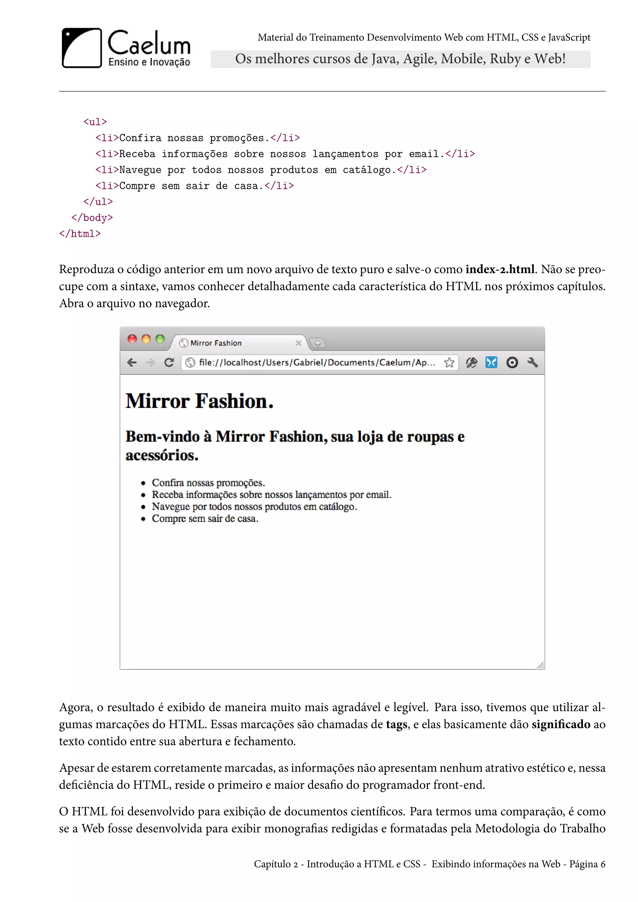 Material do Treinamento DesenvolvimentoWeb com HTML, CSS e JavaScript ul liConfira nossas promoções./li liReceba informações sobre nossos lançamentos por email./li liNavegue por todos nossos produtos em catálogo./li liCompre sem sair de casa./li /ul /body /html Reproduza o código anterior em um novo arquivo de texto puro e salve-o como index-ó.html. Não se preo-cupe com a sintaxe, vamos conhecer detalhadamente cada característica do HTML nos próximos capítulos. Abra o arquivo no navegador. Agora, o resultado é exibido de maneira muito mais agradável e legível. Para isso, tivemos que utilizar al-gumas marcações do HTML. Essas marcações são chamadas de tags, e elas basicamente dão signicado ao texto contido entre sua abertura e fechamento. Apesar de estarem corretamentemarcadas, as informações não apresentamnenhum atrativo estético e, nessa deciência do HTML, reside o primeiro e maior desao do programador front-end. O HTML foi desenvolvido para exibição de documentos cientícos. Para termos uma comparação, é como se a Web fosse desenvolvida para exibir monograas redigidas e formatadas pela Metodologia do Trabalho Capítulo ó - Introdução a HTML e CSS - Exibindo informações naWeb - Página ä 