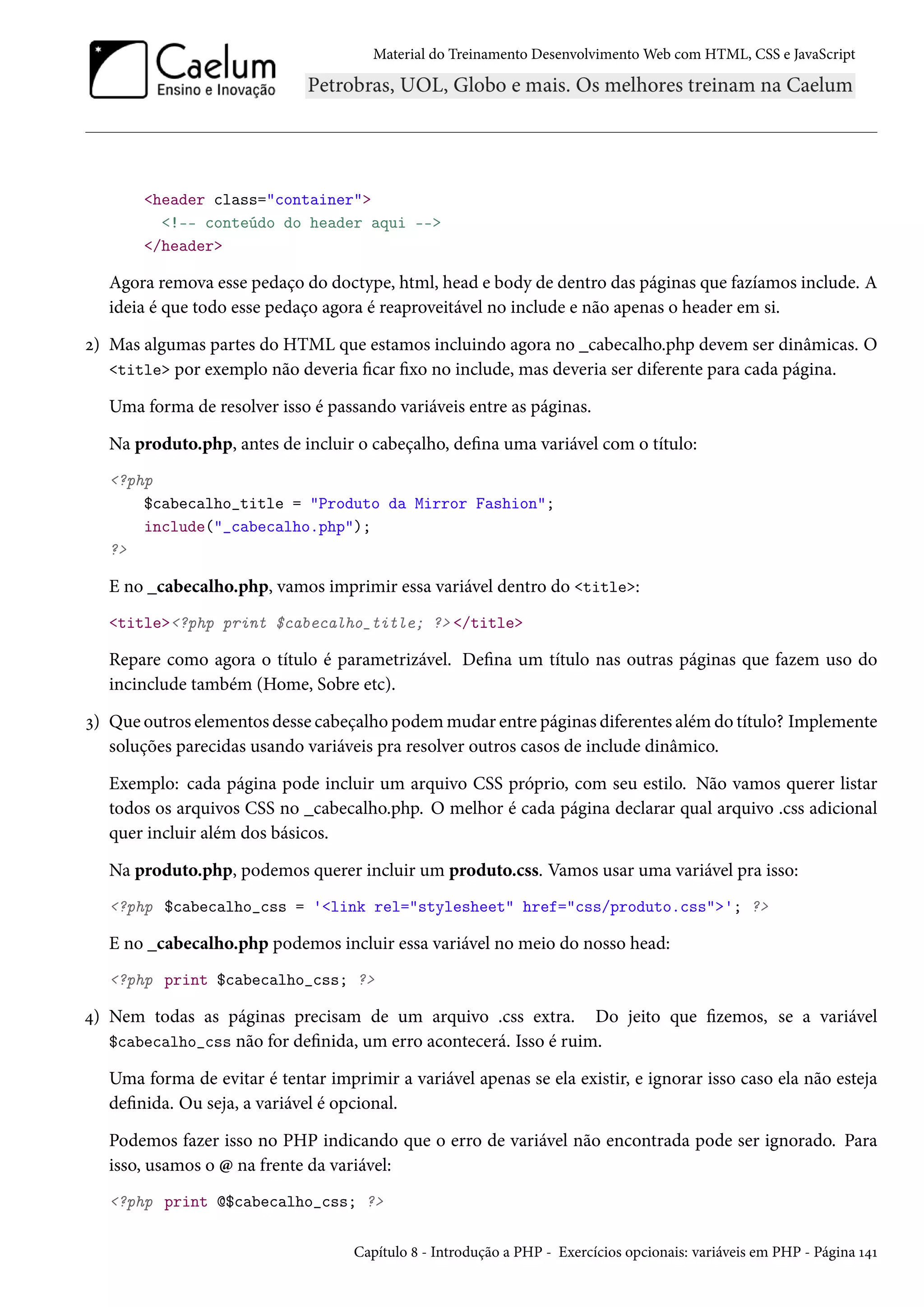 Material do Treinamento DesenvolvimentoWeb com HTML, CSS e JavaScript header class=container !-- conteúdo do header aqui -- /header Agora remova esse pedaço do doctype, html, head e body de dentro das páginas que fazíamos include. A ideia é que todo esse pedaço agora é reaproveitável no include e não apenas o header em si. ó) Mas algumas partes do HTML que estamos incluindo agora no _cabecalho.php devem ser dinâmicas. O title por exemplo não deveria car xo no include, mas deveria ser diferente para cada página. Uma forma de resolver isso é passando variáveis entre as páginas. Na produto.php, antes de incluir o cabeçalho, dena uma variável com o título: ?php $cabecalho_title = Produto da Mirror Fashion; include(_cabecalho.php); ? E no _cabecalho.php, vamos imprimir essa variável dentro do title: title?php print $cabecalho_title; ? /title Repare como agora o título é parametrizável. Dena um título nas outras páginas que fazem uso do incinclude também (Home, Sobre etc). ì) Que outros elementos desse cabeçalho podemmudar entre páginas diferentes além do título? Implemente soluções parecidas usando variáveis pra resolver outros casos de include dinâmico. Exemplo: cada página pode incluir um arquivo CSS próprio, com seu estilo. Não vamos querer listar todos os arquivos CSS no _cabecalho.php. O melhor é cada página declarar qual arquivo .css adicional quer incluir além dos básicos. Na produto.php, podemos querer incluir um produto.css. Vamos usar uma variável pra isso: ?php $cabecalho_css = 'link rel=stylesheet href=css/produto.css'; ? E no _cabecalho.php podemos incluir essa variável no meio do nosso head: ?php print $cabecalho_css; ? ¦) Nem todas as páginas precisam de um arquivo .css extra. Do jeito que zemos, se a variável $cabecalho_css não for denida, um erro acontecerá. Isso é ruim. Uma forma de evitar é tentar imprimir a variável apenas se ela existir, e ignorar isso caso ela não esteja denida. Ou seja, a variável é opcional. Podemos fazer isso no PHP indicando que o erro de variável não encontrada pode ser ignorado. Para isso, usamos o @ na frente da variável: ?php print @$cabecalho_css; ? Capítulo ˜ - Introdução a PHP - Exercícios opcionais: variáveis em PHP - Página Õ¦Õ 