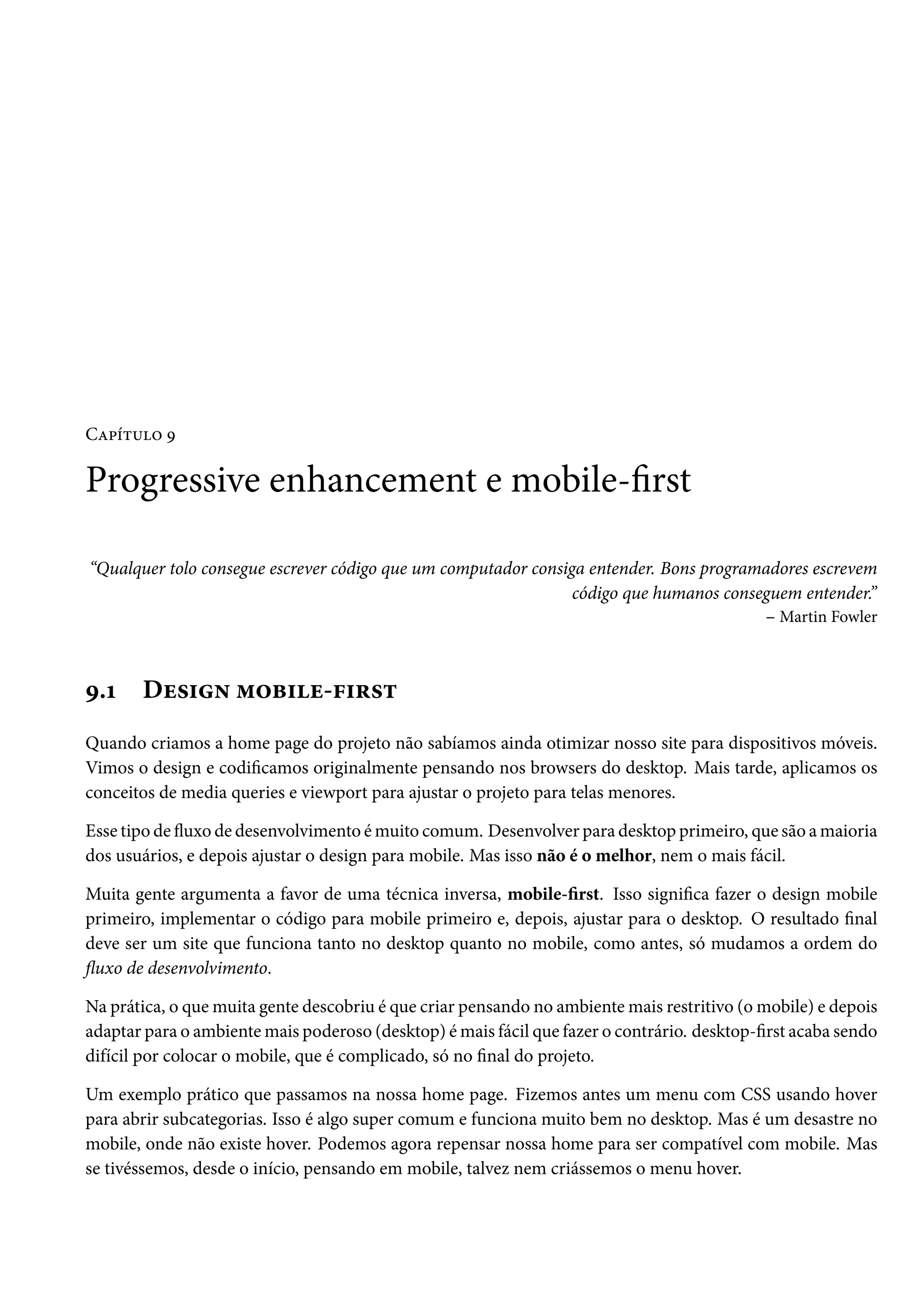 CZ£i±¶™ É Progressive enhancement e mobile-rst “Qualquer tolo consegue escrever código que um computador consiga entender. Bons programadores escrevem código que humanos conseguem entender.” – Martin Fowler É.Õ Du«†• “™f†u-€†§«± Quando criamos a home page do projeto não sabíamos ainda otimizar nosso site para dispositivos móveis. Vimos o design e codicamos originalmente pensando nos browsers do desktop. Mais tarde, aplicamos os conceitos de media queries e viewport para ajustar o projeto para telas menores. Esse tipo de žuxo de desenvolvimento émuito comum. Desenvolver para desktop primeiro, que são amaioria dos usuários, e depois ajustar o design para mobile. Mas isso não é o melhor, nem o mais fácil. Muita gente argumenta a favor de uma técnica inversa, mobile-rst. Isso signica fazer o design mobile primeiro, implementar o código para mobile primeiro e, depois, ajustar para o desktop. O resultado nal deve ser um site que funciona tanto no desktop quanto no mobile, como antes, só mudamos a ordem do žuxo de desenvolvimento. Na prática, o quemuita gente descobriu é que criar pensando no ambientemais restritivo (omobile) e depois adaptar para o ambientemais poderoso (desktop) émais fácil que fazer o contrário. desktop-rst acaba sendo difícil por colocar o mobile, que é complicado, só no nal do projeto. Um exemplo prático que passamos na nossa home page. Fizemos antes um menu com CSS usando hover para abrir subcategorias. Isso é algo super comum e funciona muito bem no desktop. Mas é um desastre no mobile, onde não existe hover. Podemos agora repensar nossa home para ser compatível com mobile. Mas se tivéssemos, desde o início, pensando em mobile, talvez nem criássemos o menu hover. 