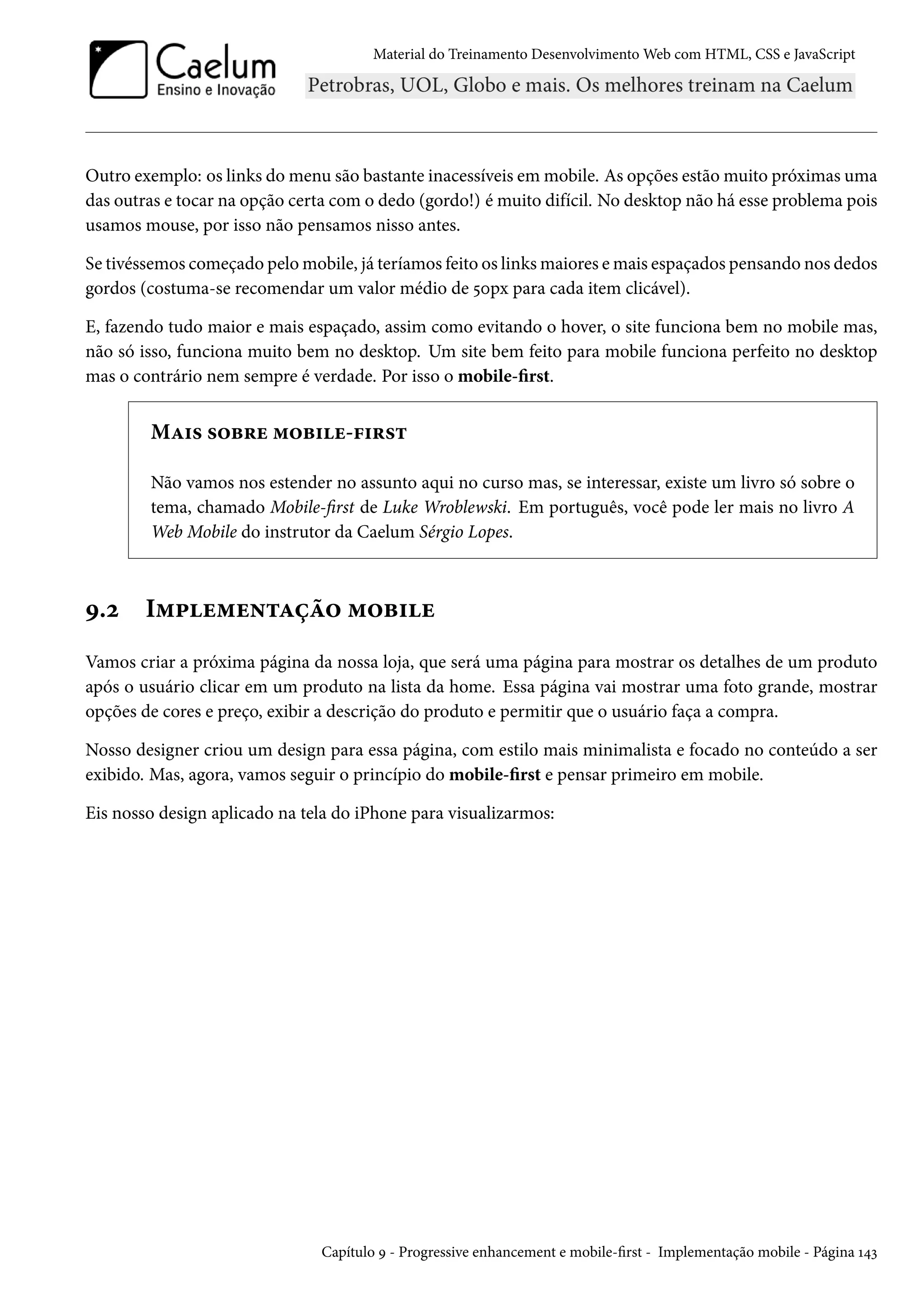 Material do Treinamento DesenvolvimentoWeb com HTML, CSS e JavaScript Outro exemplo: os links domenu são bastante inacessíveis emmobile. As opções estãomuito próximas uma das outras e tocar na opção certa com o dedo (gordo!) é muito difícil. No desktop não há esse problema pois usamos mouse, por isso não pensamos nisso antes. Se tivéssemos começado pelomobile, já teríamos feito os linksmaiores emais espaçados pensando nos dedos gordos (costuma-se recomendar um valor médio de ¢þpx para cada item clicável). E, fazendo tudo maior e mais espaçado, assim como evitando o hover, o site funciona bem no mobile mas, não só isso, funciona muito bem no desktop. Um site bem feito para mobile funciona perfeito no desktop mas o contrário nem sempre é verdade. Por isso o mobile-rst. MZ†« «™f§u “™f†u-€†§«± Não vamos nos estender no assunto aqui no curso mas, se interessar, existe um livro só sobre o tema, chamado Mobile-rst de Luke Wroblewski. Em português, você pode ler mais no livro A Web Mobile do instrutor da Caelum Sérgio Lopes. É.ó I“£u“u•±Zca™ “™f†u Vamos criar a próxima página da nossa loja, que será uma página para mostrar os detalhes de um produto após o usuário clicar em um produto na lista da home. Essa página vai mostrar uma foto grande, mostrar opções de cores e preço, exibir a descrição do produto e permitir que o usuário faça a compra. Nosso designer criou um design para essa página, com estilo mais minimalista e focado no conteúdo a ser exibido. Mas, agora, vamos seguir o princípio do mobile-rst e pensar primeiro em mobile. Eis nosso design aplicado na tela do iPhone para visualizarmos: Capítulo É - Progressive enhancement e mobile-rst - Implementação mobile - Página Õ¦ì 