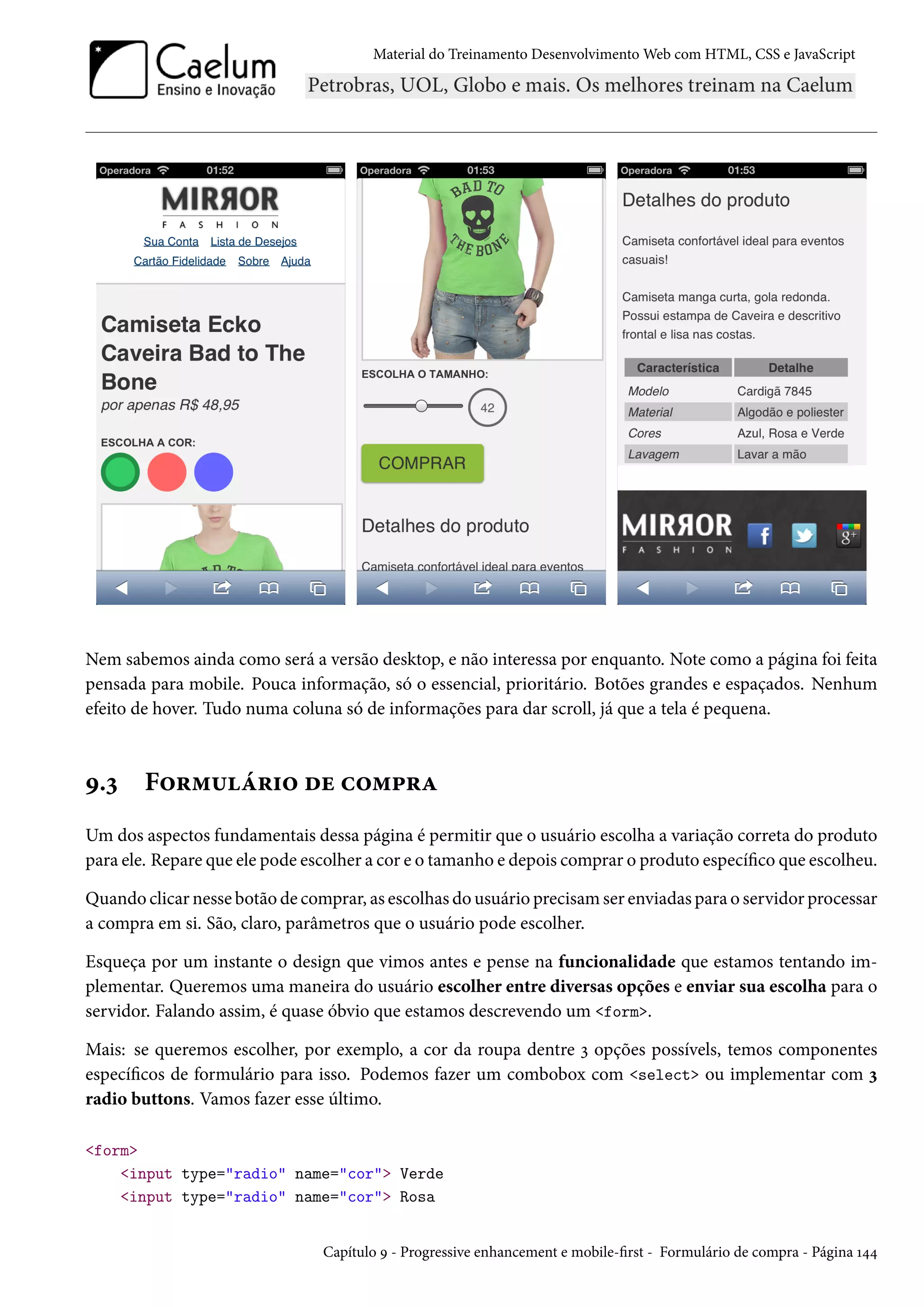 Material do Treinamento DesenvolvimentoWeb com HTML, CSS e JavaScript Nem sabemos ainda como será a versão desktop, e não interessa por enquanto. Note como a página foi feita pensada para mobile. Pouca informação, só o essencial, prioritário. Botões grandes e espaçados. Nenhum efeito de hover. Tudo numa coluna só de informações para dar scroll, já que a tela é pequena. É.ì F™§“¶a§†™ ou h™“£§Z Um dos aspectos fundamentais dessa página é permitir que o usuário escolha a variação correta do produto para ele. Repare que ele pode escolher a cor e o tamanho e depois comprar o produto especíco que escolheu. Quando clicar nesse botão de comprar, as escolhas do usuário precisamser enviadas para o servidor processar a compra em si. São, claro, parâmetros que o usuário pode escolher. Esqueça por um instante o design que vimos antes e pense na funcionalidade que estamos tentando im-plementar. Queremos uma maneira do usuário escolher entre diversas opções e enviar sua escolha para o servidor. Falando assim, é quase óbvio que estamos descrevendo um form. Mais: se queremos escolher, por exemplo, a cor da roupa dentre ì opções possívels, temos componentes especícos de formulário para isso. Podemos fazer um combobox com select ou implementar com ì radio buttons. Vamos fazer esse último. form input type=radio name=cor Verde input type=radio name=cor Rosa Capítulo É - Progressive enhancement e mobile-rst - Formulário de compra - Página Õ¦¦ 