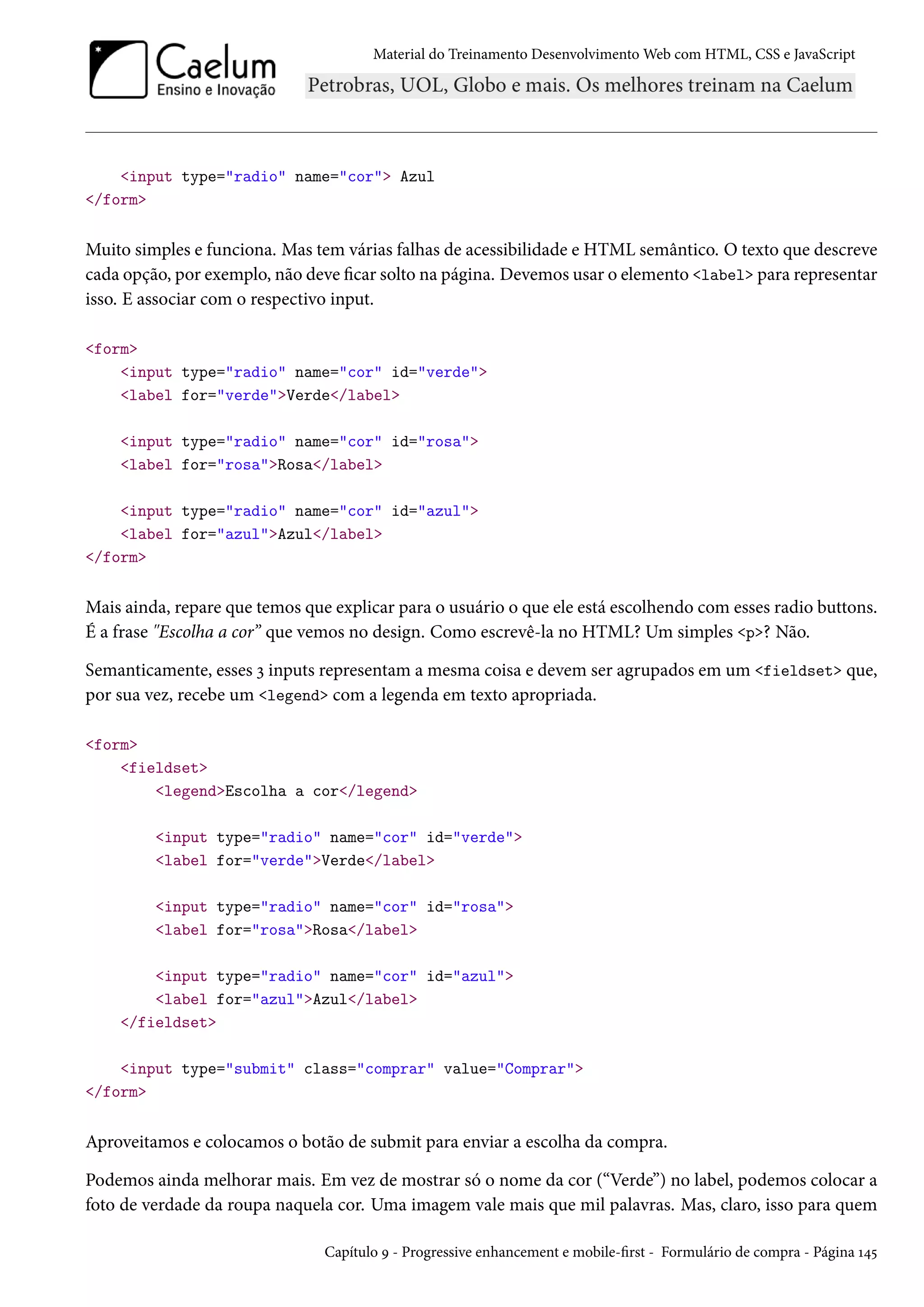 Material do Treinamento DesenvolvimentoWeb com HTML, CSS e JavaScript input type=radio name=cor Azul /form Muito simples e funciona. Mas tem várias falhas de acessibilidade e HTML semântico. O texto que descreve cada opção, por exemplo, não deve car solto na página. Devemos usar o elemento label para representar isso. E associar com o respectivo input. form input type=radio name=cor id=verde label for=verdeVerde/label input type=radio name=cor id=rosa label for=rosaRosa/label input type=radio name=cor id=azul label for=azulAzul/label /form Mais ainda, repare que temos que explicar para o usuário o que ele está escolhendo com esses radio buttons. É a frase Escolha a cor” que vemos no design. Como escrevê-la no HTML? Um simples p? Não. Semanticamente, esses ì inputs representam a mesma coisa e devem ser agrupados em um fieldset que, por sua vez, recebe um legend com a legenda em texto apropriada. form fieldset legendEscolha a cor/legend input type=radio name=cor id=verde label for=verdeVerde/label input type=radio name=cor id=rosa label for=rosaRosa/label input type=radio name=cor id=azul label for=azulAzul/label /fieldset input type=submit class=comprar value=Comprar /form Aproveitamos e colocamos o botão de submit para enviar a escolha da compra. Podemos ainda melhorar mais. Em vez de mostrar só o nome da cor (“Verde”) no label, podemos colocar a foto de verdade da roupa naquela cor. Uma imagem vale mais que mil palavras. Mas, claro, isso para quem Capítulo É - Progressive enhancement e mobile-rst - Formulário de compra - Página Õ¦¢ 