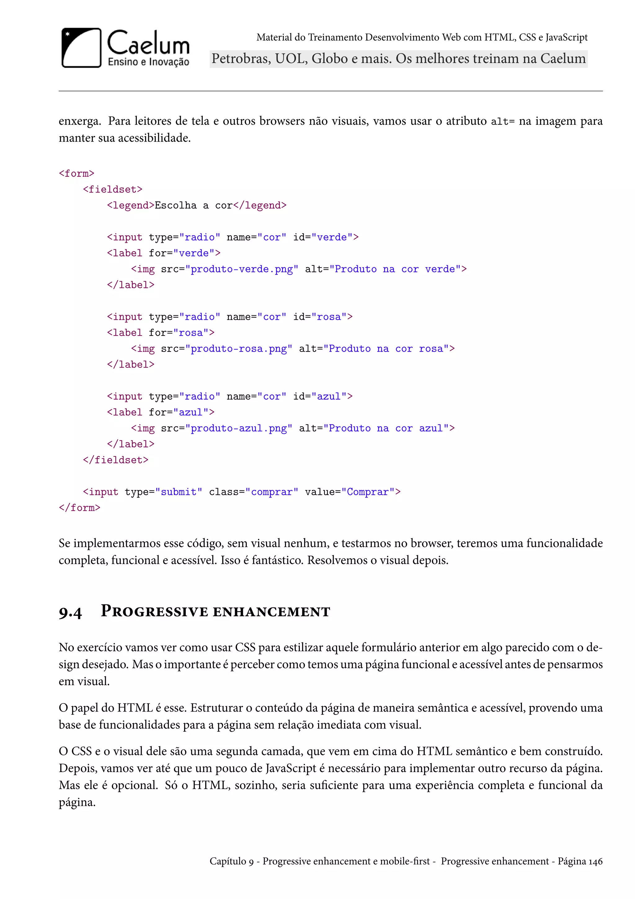 Material do Treinamento DesenvolvimentoWeb com HTML, CSS e JavaScript enxerga. Para leitores de tela e outros browsers não visuais, vamos usar o atributo alt= na imagem para manter sua acessibilidade. form fieldset legendEscolha a cor/legend input type=radio name=cor id=verde label for=verde img src=produto-verde.png alt=Produto na cor verde /label input type=radio name=cor id=rosa label for=rosa img src=produto-rosa.png alt=Produto na cor rosa /label input type=radio name=cor id=azul label for=azul img src=produto-azul.png alt=Produto na cor azul /label /fieldset input type=submit class=comprar value=Comprar /form Se implementarmos esse código, sem visual nenhum, e testarmos no browser, teremos uma funcionalidade completa, funcional e acessível. Isso é fantástico. Resolvemos o visual depois. É.¦ P§™§u««†êu u•„Z•hu“u•± No exercício vamos ver como usar CSS para estilizar aquele formulário anterior em algo parecido com o de-sign desejado. Mas o importante é perceber como temosuma página funcional e acessível antes de pensarmos em visual. O papel do HTML é esse. Estruturar o conteúdo da página de maneira semântica e acessível, provendo uma base de funcionalidades para a página sem relação imediata com visual. O CSS e o visual dele são uma segunda camada, que vem em cima do HTML semântico e bem construído. Depois, vamos ver até que um pouco de JavaScript é necessário para implementar outro recurso da página. Mas ele é opcional. Só o HTML, sozinho, seria suciente para uma experiência completa e funcional da página. Capítulo É - Progressive enhancement e mobile-rst - Progressive enhancement - Página Õ¦ä 
