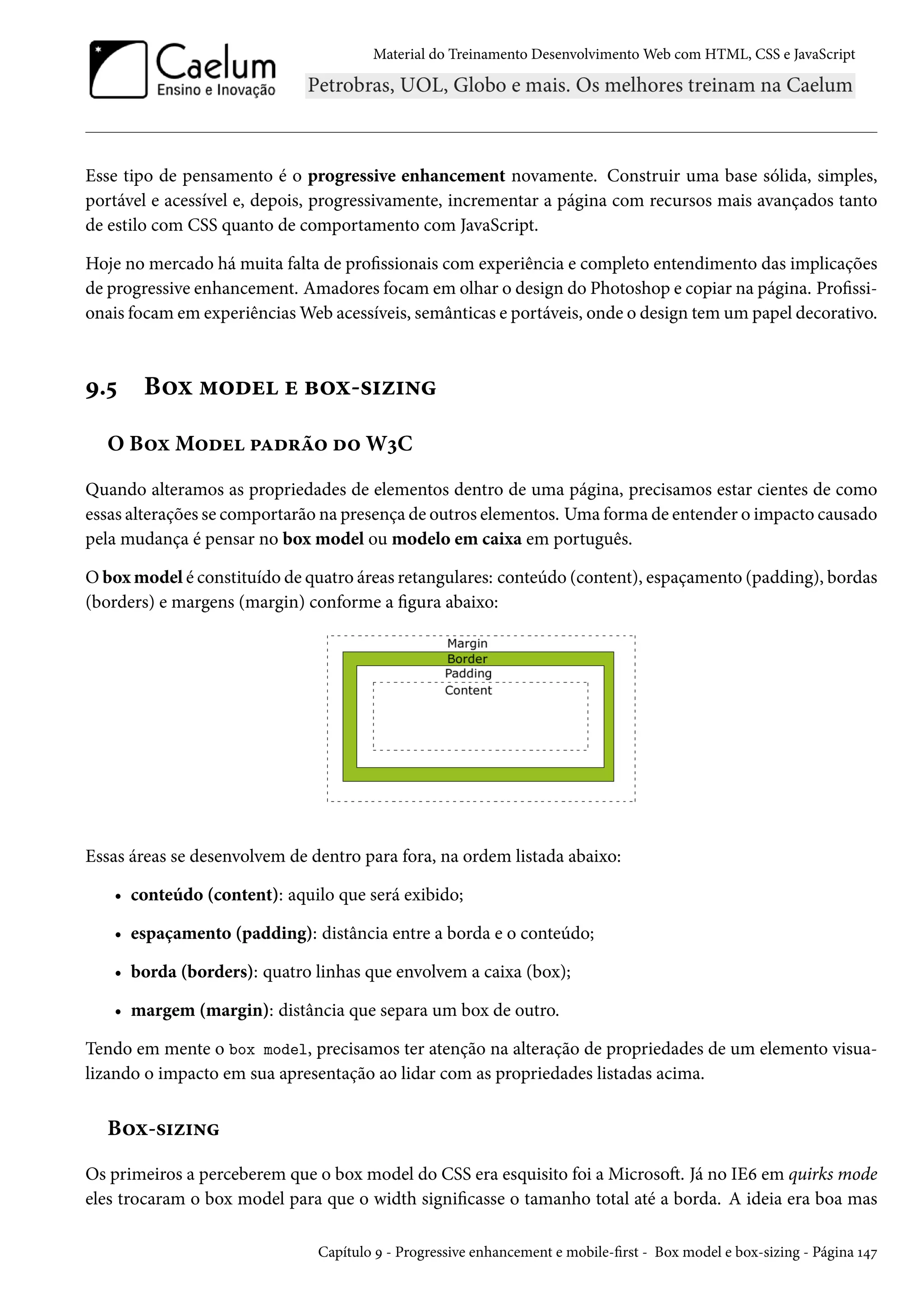 Material do Treinamento DesenvolvimentoWeb com HTML, CSS e JavaScript Esse tipo de pensamento é o progressive enhancement novamente. Construir uma base sólida, simples, portável e acessível e, depois, progressivamente, incrementar a página com recursos mais avançados tanto de estilo com CSS quanto de comportamento com JavaScript. Hoje no mercado há muita falta de prossionais com experiência e completo entendimento das implicações de progressive enhancement. Amadores focamem olhar o design do Photoshop e copiar na página. Prossi-onais focamem experiênciasWeb acessíveis, semânticas e portáveis, onde o design tem um papel decorativo. É.¢ B™ì “™ou u f™ì-«†ñ†• O B™ìM™ou £Zo§a™ o™ WìC Quando alteramos as propriedades de elementos dentro de uma página, precisamos estar cientes de como essas alterações se comportarão na presença de outros elementos. Uma forma de entender o impacto causado pela mudança é pensar no box model ou modelo em caixa em português. Oboxmodel é constituído de quatro áreas retangulares: conteúdo (content), espaçamento (padding), bordas (borders) e margens (margin) conforme a gura abaixo: Essas áreas se desenvolvem de dentro para fora, na ordem listada abaixo: • conteúdo (content): aquilo que será exibido; • espaçamento (padding): distância entre a borda e o conteúdo; • borda (borders): quatro linhas que envolvem a caixa (box); • margem (margin): distância que separa um box de outro. Tendo em mente o box model, precisamos ter atenção na alteração de propriedades de um elemento visua-lizando o impacto em sua apresentação ao lidar com as propriedades listadas acima. B™ì-«†ñ†• Os primeiros a perceberem que o box model do CSS era esquisito foi a MicrosoŸ. Já no IEä em quirks mode eles trocaram o box model para que o width signicasse o tamanho total até a borda. A ideia era boa mas Capítulo É - Progressive enhancement e mobile-rst - Box model e box-sizing - Página Õ¦ß 
