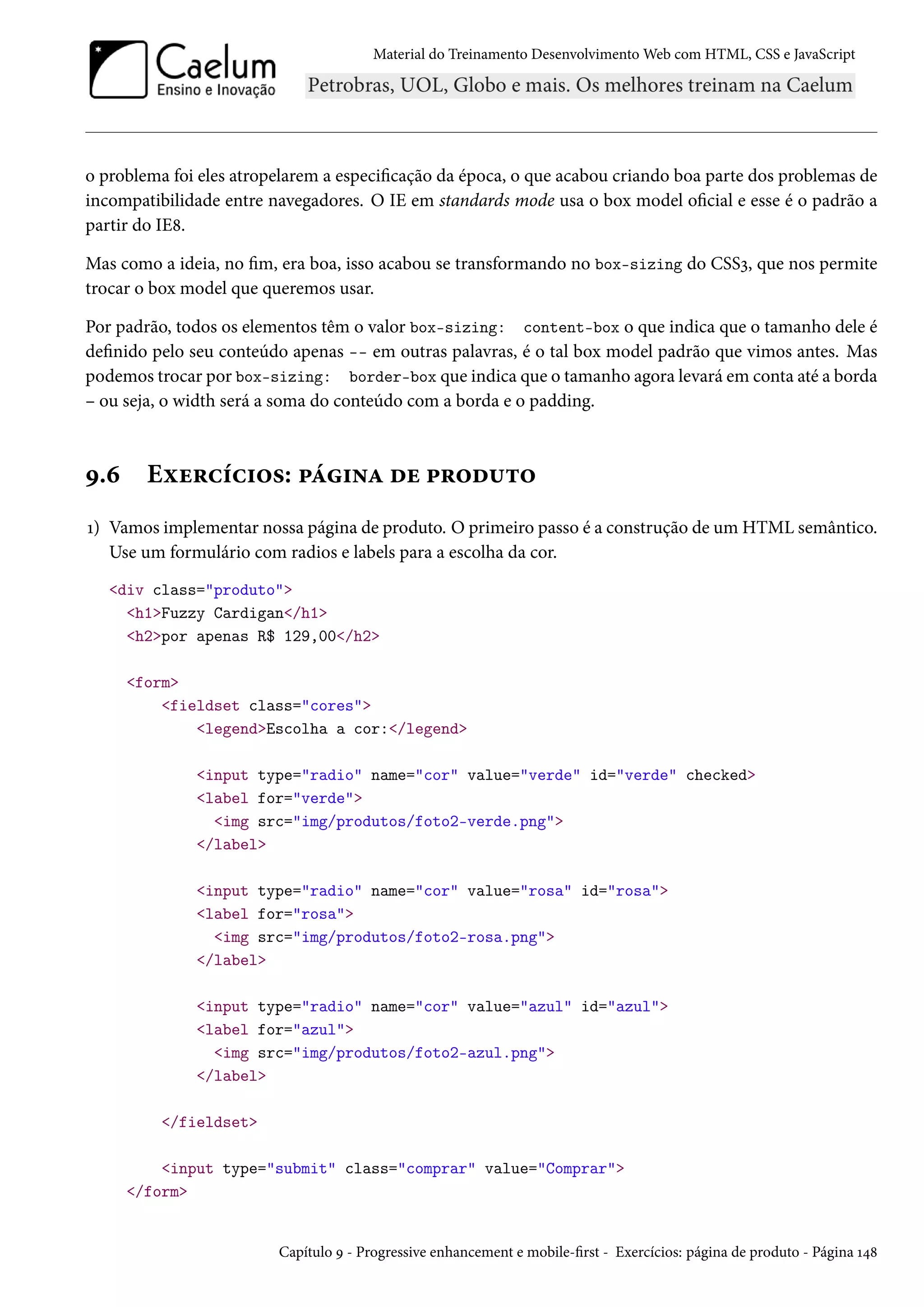 Material do Treinamento DesenvolvimentoWeb com HTML, CSS e JavaScript o problema foi eles atropelarem a especicação da época, o que acabou criando boa parte dos problemas de incompatibilidade entre navegadores. O IE em standards mode usa o box model ocial e esse é o padrão a partir do IE˜. Mas como a ideia, no m, era boa, isso acabou se transformando no box-sizing do CSSì, que nos permite trocar o box model que queremos usar. Por padrão, todos os elementos têm o valor box-sizing: content-box o que indica que o tamanho dele é denido pelo seu conteúdo apenas -- em outras palavras, é o tal box model padrão que vimos antes. Mas podemos trocar por box-sizing: border-box que indica que o tamanho agora levará em conta até a borda – ou seja, o width será a soma do conteúdo com a borda e o padding. É.ä Eìu§hih†™«: £a†•Z ou £§™o¶±™ Õ) Vamos implementar nossa página de produto. O primeiro passo é a construção de um HTML semântico. Use um formulário com radios e labels para a escolha da cor. div class=produto h1Fuzzy Cardigan/h1 h2por apenas R$ 129,00/h2 form fieldset class=cores legendEscolha a cor:/legend input type=radio name=cor value=verde id=verde checked label for=verde img src=img/produtos/foto2-verde.png /label input type=radio name=cor value=rosa id=rosa label for=rosa img src=img/produtos/foto2-rosa.png /label input type=radio name=cor value=azul id=azul label for=azul img src=img/produtos/foto2-azul.png /label /fieldset input type=submit class=comprar value=Comprar /form Capítulo É - Progressive enhancement e mobile-rst - Exercícios: página de produto - Página Õ¦˜ 