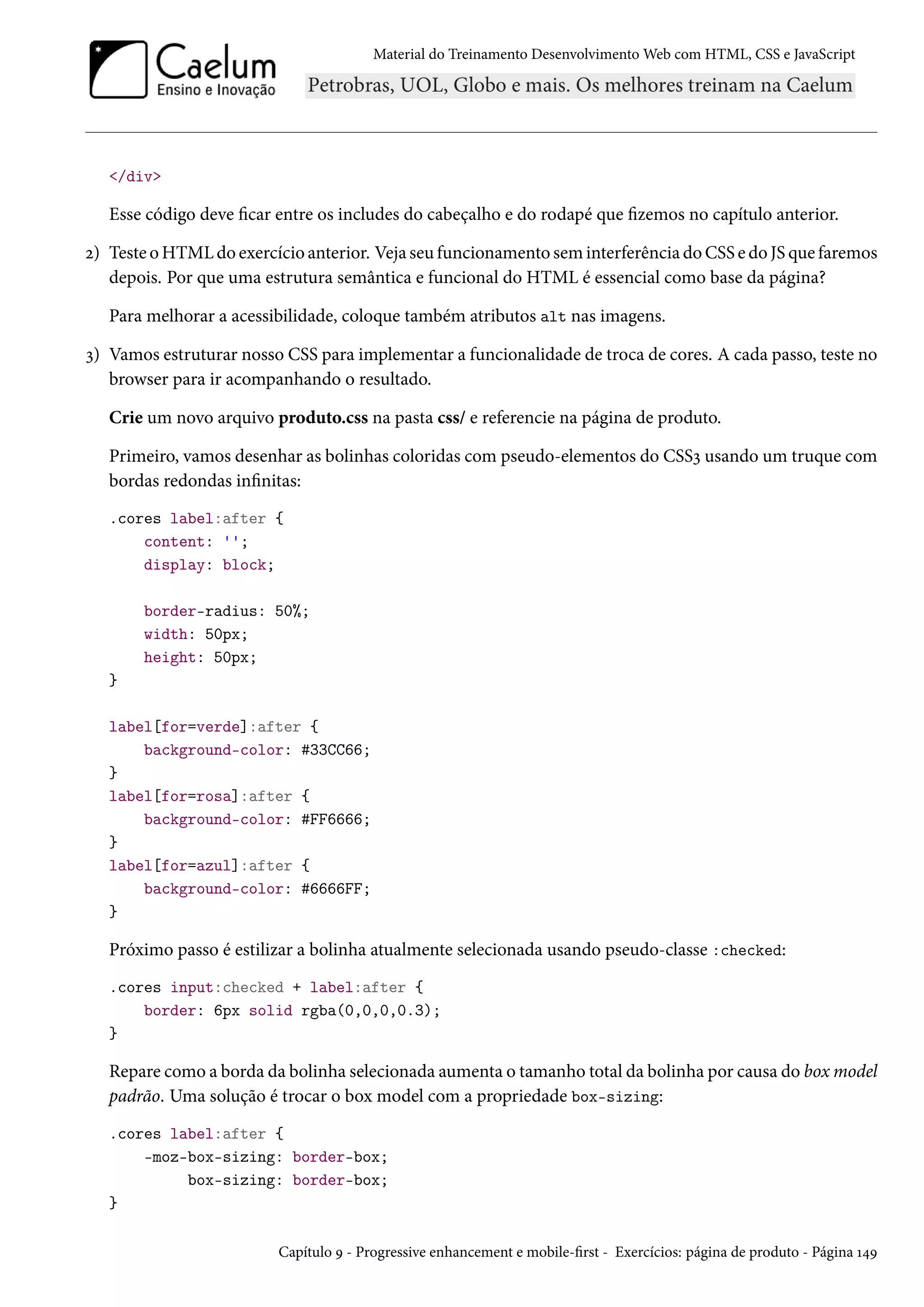 Material do Treinamento DesenvolvimentoWeb com HTML, CSS e JavaScript /div Esse código deve car entre os includes do cabeçalho e do rodapé que zemos no capítulo anterior. ó) Teste oHTMLdo exercício anterior. Veja seu funcionamento seminterferência do CSS e do JS que faremos depois. Por que uma estrutura semântica e funcional do HTML é essencial como base da página? Para melhorar a acessibilidade, coloque também atributos alt nas imagens. ì) Vamos estruturar nosso CSS para implementar a funcionalidade de troca de cores. A cada passo, teste no browser para ir acompanhando o resultado. Crie um novo arquivo produto.css na pasta css/ e referencie na página de produto. Primeiro, vamos desenhar as bolinhas coloridas com pseudo-elementos do CSSì usando um truque com bordas redondas innitas: .cores label:after { content: ''; display: block; border-radius: 50%; width: 50px; height: 50px; } label[for=verde]:after { background-color: #33CC66; } label[for=rosa]:after { background-color: #FF6666; } label[for=azul]:after { background-color: #6666FF; } Próximo passo é estilizar a bolinha atualmente selecionada usando pseudo-classe :checked: .cores input:checked + label:after { border: 6px solid rgba(0,0,0,0.3); } Repare como a borda da bolinha selecionada aumenta o tamanho total da bolinha por causa do boxmodel padrão. Uma solução é trocar o box model com a propriedade box-sizing: .cores label:after { -moz-box-sizing: border-box; box-sizing: border-box; } Capítulo É - Progressive enhancement e mobile-rst - Exercícios: página de produto - Página Õ¦É 