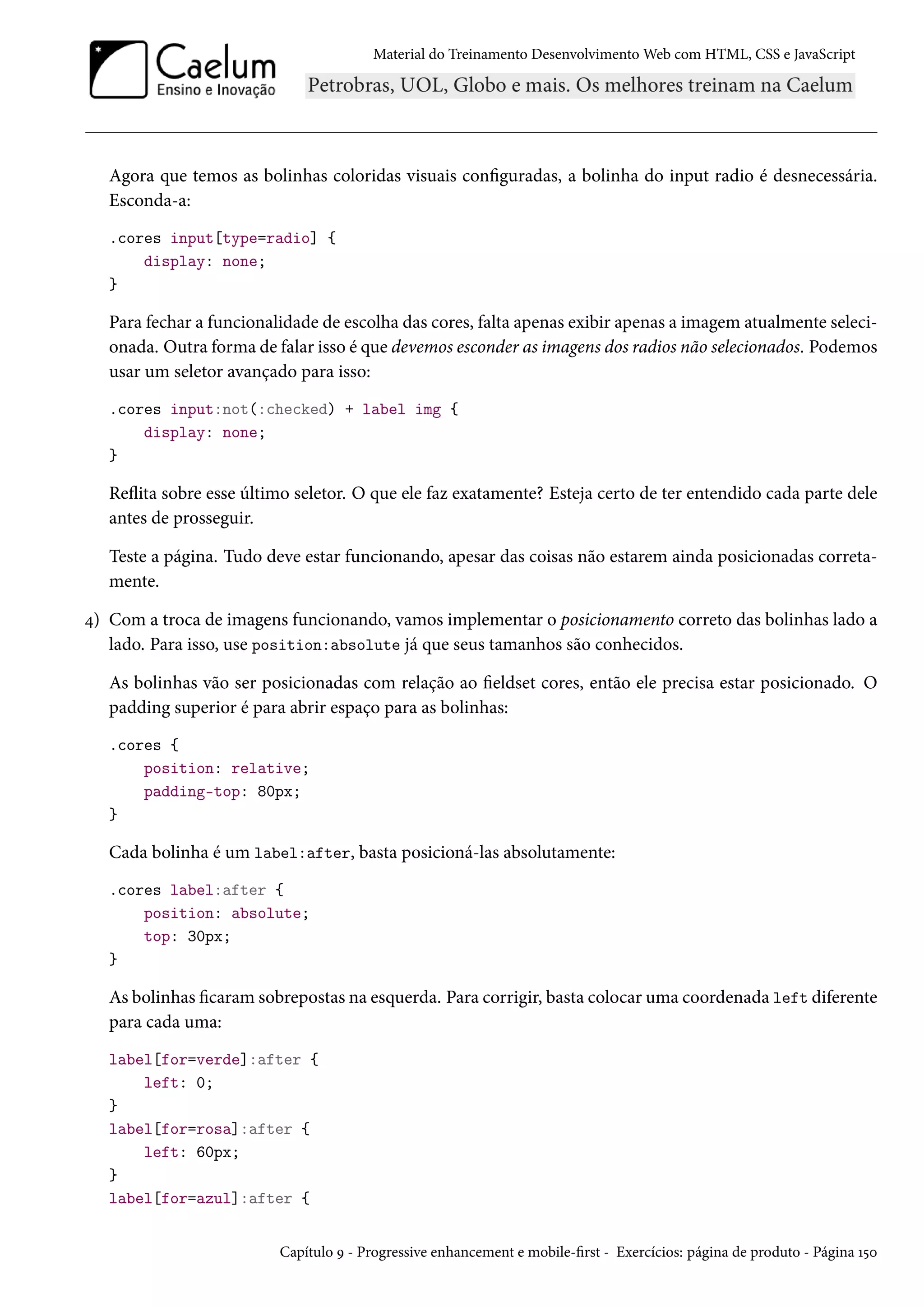 Material do Treinamento DesenvolvimentoWeb com HTML, CSS e JavaScript Agora que temos as bolinhas coloridas visuais conguradas, a bolinha do input radio é desnecessária. Esconda-a: .cores input[type=radio] { display: none; } Para fechar a funcionalidade de escolha das cores, falta apenas exibir apenas a imagem atualmente seleci-onada. Outra forma de falar isso é que devemos esconder as imagens dos radios não selecionados. Podemos usar um seletor avançado para isso: .cores input:not(:checked) + label img { display: none; } Režita sobre esse último seletor. O que ele faz exatamente? Esteja certo de ter entendido cada parte dele antes de prosseguir. Teste a página. Tudo deve estar funcionando, apesar das coisas não estarem ainda posicionadas correta-mente. ¦) Com a troca de imagens funcionando, vamos implementar o posicionamento correto das bolinhas lado a lado. Para isso, use position:absolute já que seus tamanhos são conhecidos. As bolinhas vão ser posicionadas com relação ao eldset cores, então ele precisa estar posicionado. O padding superior é para abrir espaço para as bolinhas: .cores { position: relative; padding-top: 80px; } Cada bolinha é um label:after, basta posicioná-las absolutamente: .cores label:after { position: absolute; top: 30px; } As bolinhas caramsobrepostas na esquerda. Para corrigir, basta colocar uma coordenada left diferente para cada uma: label[for=verde]:after { left: 0; } label[for=rosa]:after { left: 60px; } label[for=azul]:after { Capítulo É - Progressive enhancement e mobile-rst - Exercícios: página de produto - Página Õ¢þ 