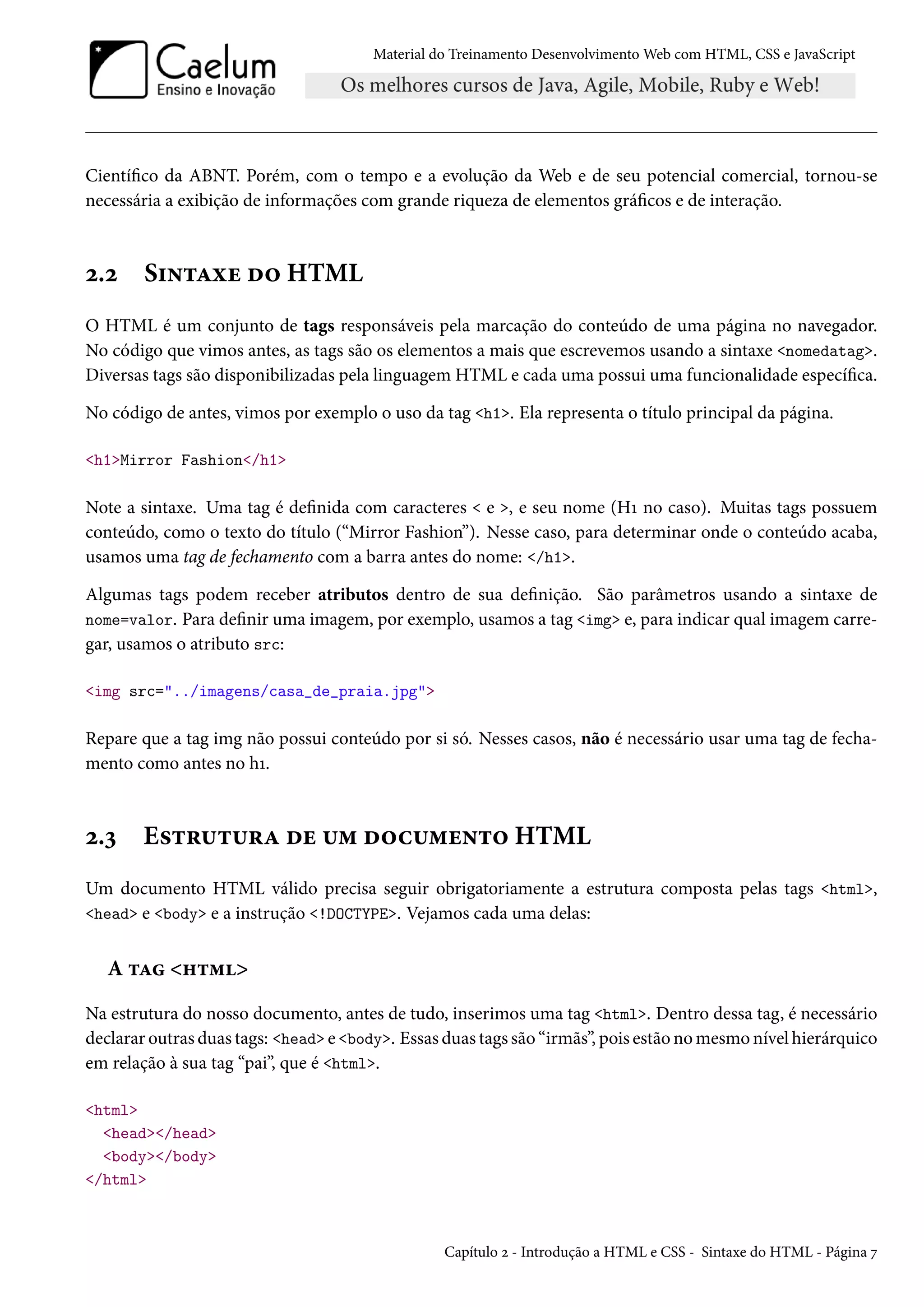 Material do Treinamento DesenvolvimentoWeb com HTML, CSS e JavaScript Cientíco da ABNT. Porém, com o tempo e a evolução da Web e de seu potencial comercial, tornou-se necessária a exibição de informações com grande riqueza de elementos grácos e de interação. ó.ó S†•±Zìu o™ HTML O HTML é um conjunto de tags responsáveis pela marcação do conteúdo de uma página no navegador. No código que vimos antes, as tags são os elementos a mais que escrevemos usando a sintaxe nomedatag. Diversas tags são disponibilizadas pela linguagem HTML e cada uma possui uma funcionalidade especíca. No código de antes, vimos por exemplo o uso da tag h1. Ela representa o título principal da página. h1Mirror Fashion/h1 Note a sintaxe. Uma tag é denida com caracteres e , e seu nome (HÕ no caso). Muitas tags possuem conteúdo, como o texto do título (“Mirror Fashion”). Nesse caso, para determinar onde o conteúdo acaba, usamos uma tag de fechamento com a barra antes do nome: /h1. Algumas tags podem receber atributos dentro de sua denição. São parâmetros usando a sintaxe de nome=valor. Para denir uma imagem, por exemplo, usamos a tag img e, para indicar qual imagem carre-gar, usamos o atributo src: img src=../imagens/casa_de_praia.jpg Repare que a tag img não possui conteúdo por si só. Nesses casos, não é necessário usar uma tag de fecha-mento como antes no hÕ. ó.ì E«±§¶±¶§Z ou ¶“ o™h¶“u•±™ HTML Um documento HTML válido precisa seguir obrigatoriamente a estrutura composta pelas tags html, head e body e a instrução !DOCTYPE. Vejamos cada uma delas: A ±Z „±“ Na estrutura do nosso documento, antes de tudo, inserimos uma tag html. Dentro dessa tag, é necessário declarar outras duas tags: head e body. Essas duas tags são “irmãs”, pois estão nomesmo nível hierárquico em relação à sua tag “pai”, que é html. html head/head body/body /html Capítulo ó - Introdução a HTML e CSS - Sintaxe do HTML - Página ß 