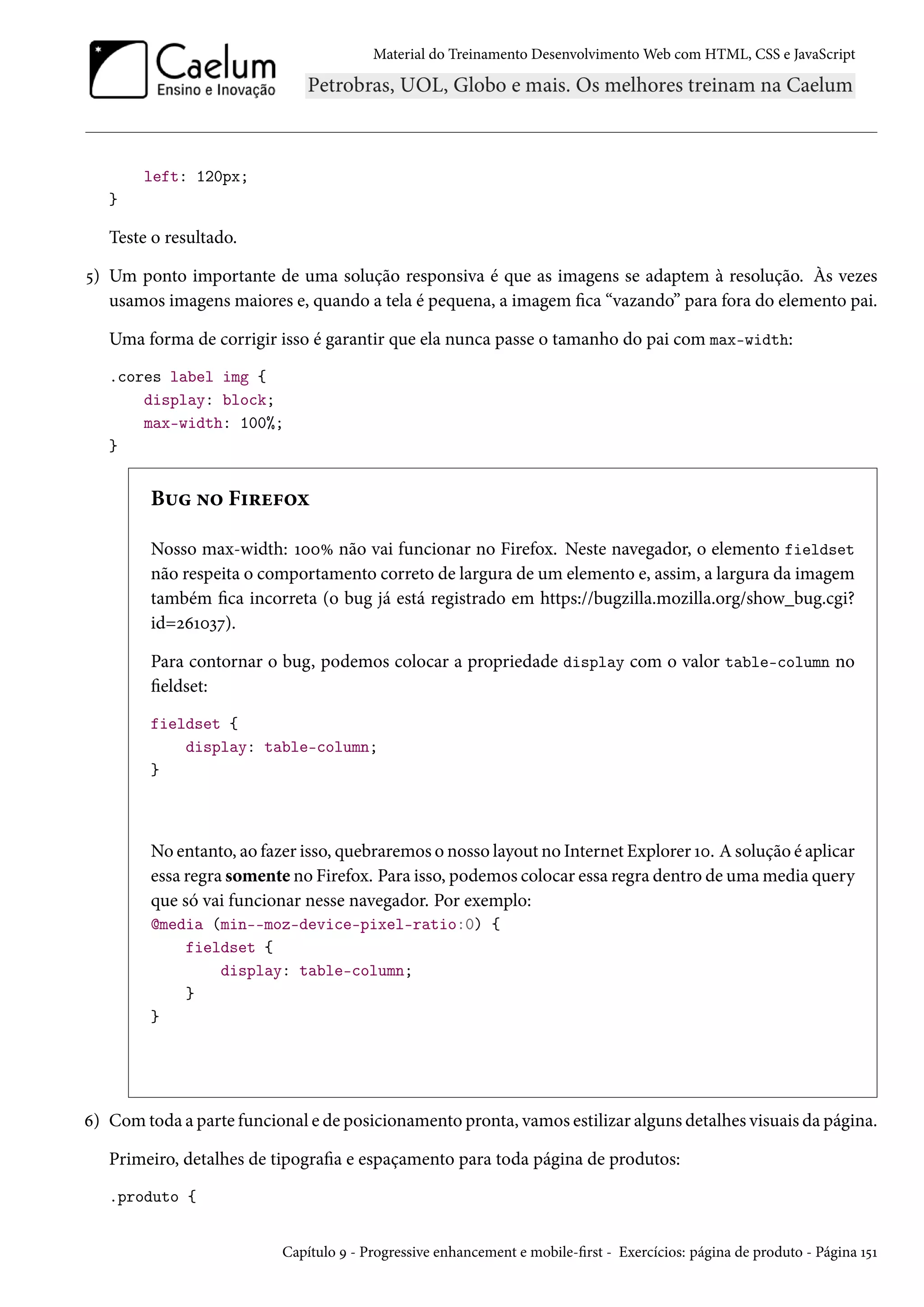 Material do Treinamento DesenvolvimentoWeb com HTML, CSS e JavaScript left: 120px; } Teste o resultado. ¢) Um ponto importante de uma solução responsiva é que as imagens se adaptem à resolução. Às vezes usamos imagens maiores e, quando a tela é pequena, a imagem ca “vazando” para fora do elemento pai. Uma forma de corrigir isso é garantir que ela nunca passe o tamanho do pai com max-width: .cores label img { display: block; max-width: 100%; } B¶ •™ F†§u€™ì Nosso max-width: ÕþþÛ não vai funcionar no Firefox. Neste navegador, o elemento fieldset não respeita o comportamento correto de largura de um elemento e, assim, a largura da imagem também ca incorreta (o bug já está registrado em https://bugzilla.mozilla.org/show_bug.cgi? id=óäÕþìß). Para contornar o bug, podemos colocar a propriedade display com o valor table-column no eldset: fieldset { display: table-column; } No entanto, ao fazer isso, quebraremos o nosso layout no Internet Explorer Õþ. Asolução é aplicar essa regra somente no Firefox. Para isso, podemos colocar essa regra dentro de umamedia query que só vai funcionar nesse navegador. Por exemplo: @media (min--moz-device-pixel-ratio:0) { fieldset { display: table-column; } } ä) Comtoda a parte funcional e de posicionamento pronta, vamos estilizar alguns detalhes visuais da página. Primeiro, detalhes de tipograa e espaçamento para toda página de produtos: .produto { Capítulo É - Progressive enhancement e mobile-rst - Exercícios: página de produto - Página Õ¢Õ 