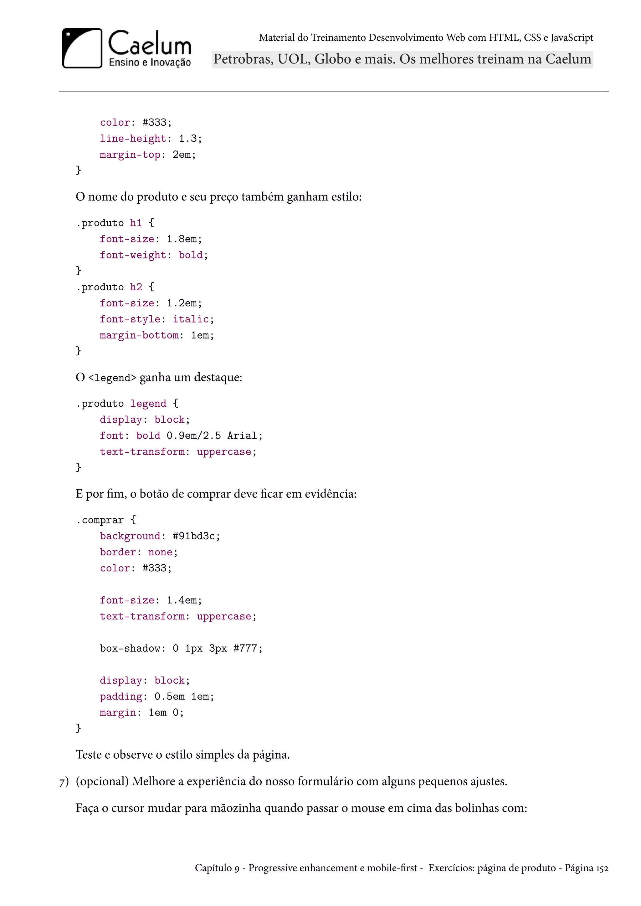 Material do Treinamento DesenvolvimentoWeb com HTML, CSS e JavaScript color: #333; line-height: 1.3; margin-top: 2em; } O nome do produto e seu preço também ganham estilo: .produto h1 { font-size: 1.8em; font-weight: bold; } .produto h2 { font-size: 1.2em; font-style: italic; margin-bottom: 1em; } O legend ganha um destaque: .produto legend { display: block; font: bold 0.9em/2.5 Arial; text-transform: uppercase; } E por m, o botão de comprar deve car em evidência: .comprar { background: #91bd3c; border: none; color: #333; font-size: 1.4em; text-transform: uppercase; box-shadow: 0 1px 3px #777; display: block; padding: 0.5em 1em; margin: 1em 0; } Teste e observe o estilo simples da página. ß) (opcional) Melhore a experiência do nosso formulário com alguns pequenos ajustes. Faça o cursor mudar para mãozinha quando passar o mouse em cima das bolinhas com: Capítulo É - Progressive enhancement e mobile-rst - Exercícios: página de produto - Página Õ¢ó 