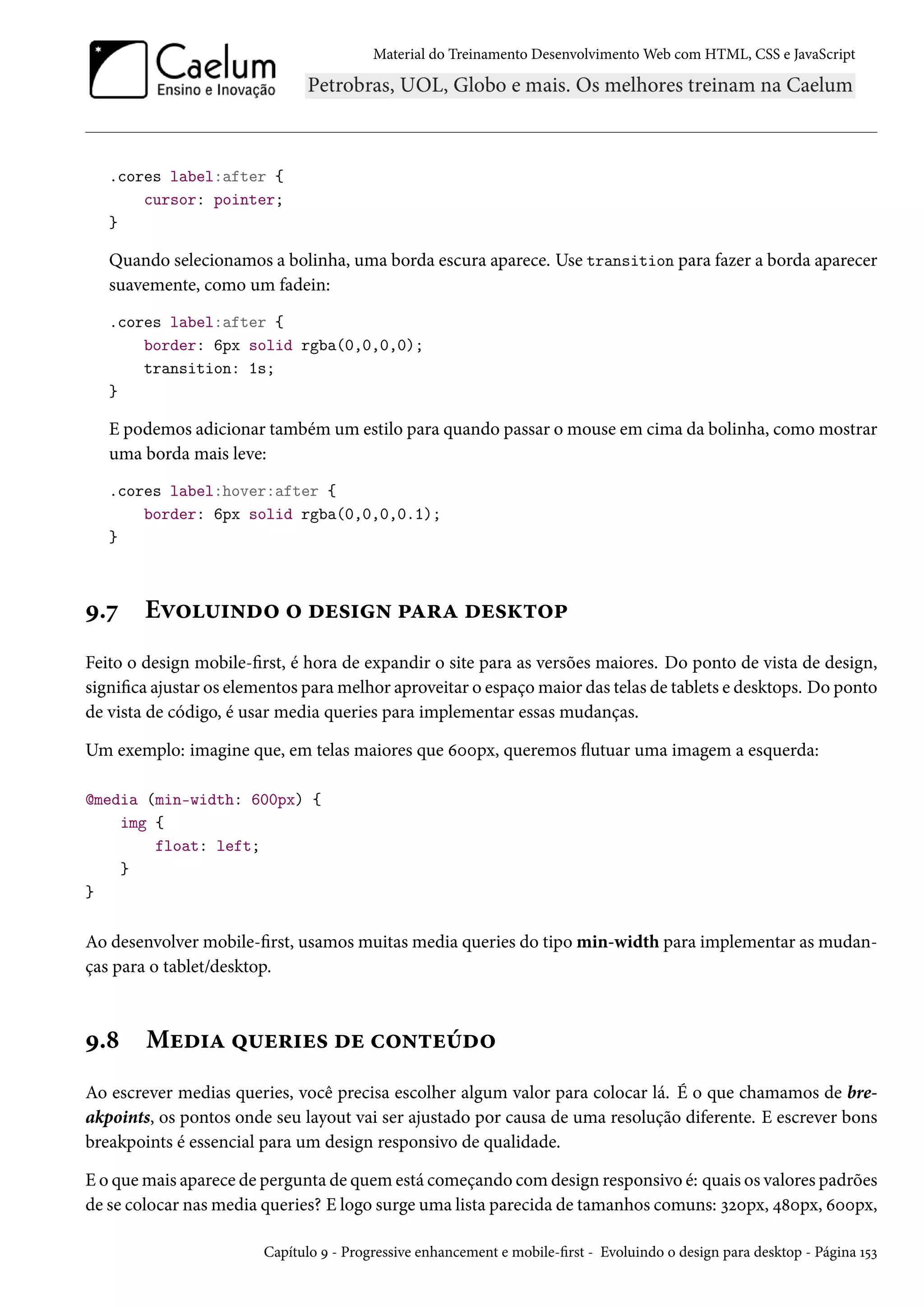 Material do Treinamento DesenvolvimentoWeb com HTML, CSS e JavaScript .cores label:after { cursor: pointer; } Quando selecionamos a bolinha, uma borda escura aparece. Use transition para fazer a borda aparecer suavemente, como um fadein: .cores label:after { border: 6px solid rgba(0,0,0,0); transition: 1s; } E podemos adicionar também um estilo para quando passar omouse em cima da bolinha, comomostrar uma borda mais leve: .cores label:hover:after { border: 6px solid rgba(0,0,0,0.1); } É.ß Eê™¶†•o™ ™ ou«†• £Z§Z ou«Ž±™£ Feito o design mobile-rst, é hora de expandir o site para as versões maiores. Do ponto de vista de design, signica ajustar os elementos paramelhor aproveitar o espaçomaior das telas de tablets e desktops. Do ponto de vista de código, é usar media queries para implementar essas mudanças. Um exemplo: imagine que, em telas maiores que äþþpx, queremos žutuar uma imagem a esquerda: @media (min-width: 600px) { img { float: left; } } Ao desenvolver mobile-rst, usamos muitas media queries do tipo min-width para implementar as mudan-ças para o tablet/desktop. É.˜ Muo†Z ¤¶u§†u« ou h™•±uuo™ Ao escrever medias queries, você precisa escolher algum valor para colocar lá. É o que chamamos de bre-akpoints, os pontos onde seu layout vai ser ajustado por causa de uma resolução diferente. E escrever bons breakpoints é essencial para um design responsivo de qualidade. E o quemais aparece de pergunta de quem está começando comdesign responsivo é: quais os valores padrões de se colocar nasmedia queries? E logo surge uma lista parecida de tamanhos comuns: ìóþpx, ¦˜þpx, äþþpx, Capítulo É - Progressive enhancement e mobile-rst - Evoluindo o design para desktop - Página Õ¢ì 