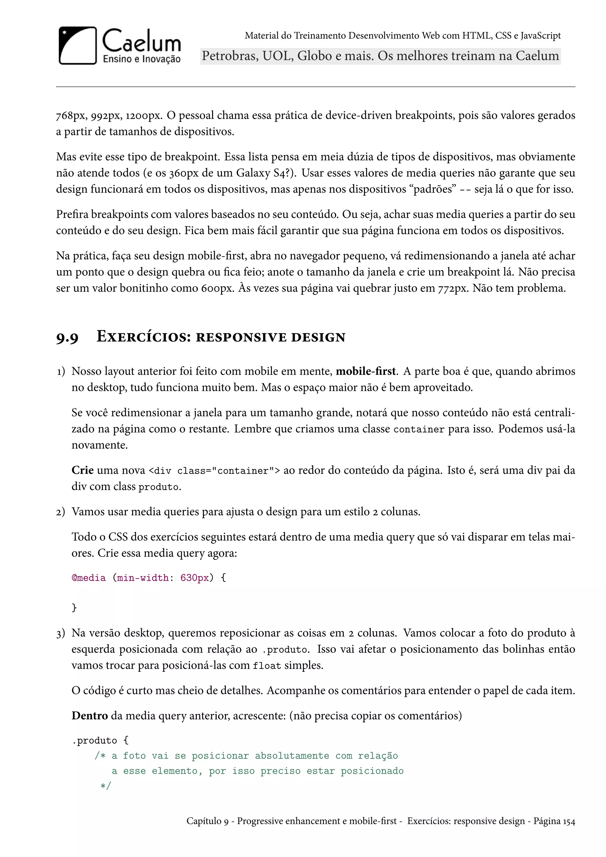 Material do Treinamento DesenvolvimentoWeb com HTML, CSS e JavaScript ßä˜px, ÉÉópx, Õóþþpx. O pessoal chama essa prática de device-driven breakpoints, pois são valores gerados a partir de tamanhos de dispositivos. Mas evite esse tipo de breakpoint. Essa lista pensa em meia dúzia de tipos de dispositivos, mas obviamente não atende todos (e os ìäþpx de um Galaxy S¦?). Usar esses valores de media queries não garante que seu design funcionará em todos os dispositivos, mas apenas nos dispositivos “padrões” -- seja lá o que for isso. Prera breakpoints comvalores baseados no seu conteúdo. Ou seja, achar suasmedia queries a partir do seu conteúdo e do seu design. Fica bem mais fácil garantir que sua página funciona em todos os dispositivos. Na prática, faça seu design mobile-rst, abra no navegador pequeno, vá redimensionando a janela até achar um ponto que o design quebra ou ca feio; anote o tamanho da janela e crie um breakpoint lá. Não precisa ser um valor bonitinho como äþþpx. Às vezes sua página vai quebrar justo em ßßópx. Não tem problema. É.É Eìu§hih†™«: §u«£™•«†êu ou«†• Õ) Nosso layout anterior foi feito com mobile em mente, mobile-rst. A parte boa é que, quando abrimos no desktop, tudo funciona muito bem. Mas o espaço maior não é bem aproveitado. Se você redimensionar a janela para um tamanho grande, notará que nosso conteúdo não está centrali-zado na página como o restante. Lembre que criamos uma classe container para isso. Podemos usá-la novamente. Crie uma nova div class=container ao redor do conteúdo da página. Isto é, será uma div pai da div com class produto. ó) Vamos usar media queries para ajusta o design para um estilo ó colunas. Todo o CSS dos exercícios seguintes estará dentro de uma media query que só vai disparar em telas mai-ores. Crie essa media query agora: @media (min-width: 630px) { } ì) Na versão desktop, queremos reposicionar as coisas em ó colunas. Vamos colocar a foto do produto à esquerda posicionada com relação ao .produto. Isso vai afetar o posicionamento das bolinhas então vamos trocar para posicioná-las com float simples. O código é curto mas cheio de detalhes. Acompanhe os comentários para entender o papel de cada item. Dentro da media query anterior, acrescente: (não precisa copiar os comentários) .produto { /* a foto vai se posicionar absolutamente com relação a esse elemento, por isso preciso estar posicionado */ Capítulo É - Progressive enhancement e mobile-rst - Exercícios: responsive design - Página Õ¢¦ 