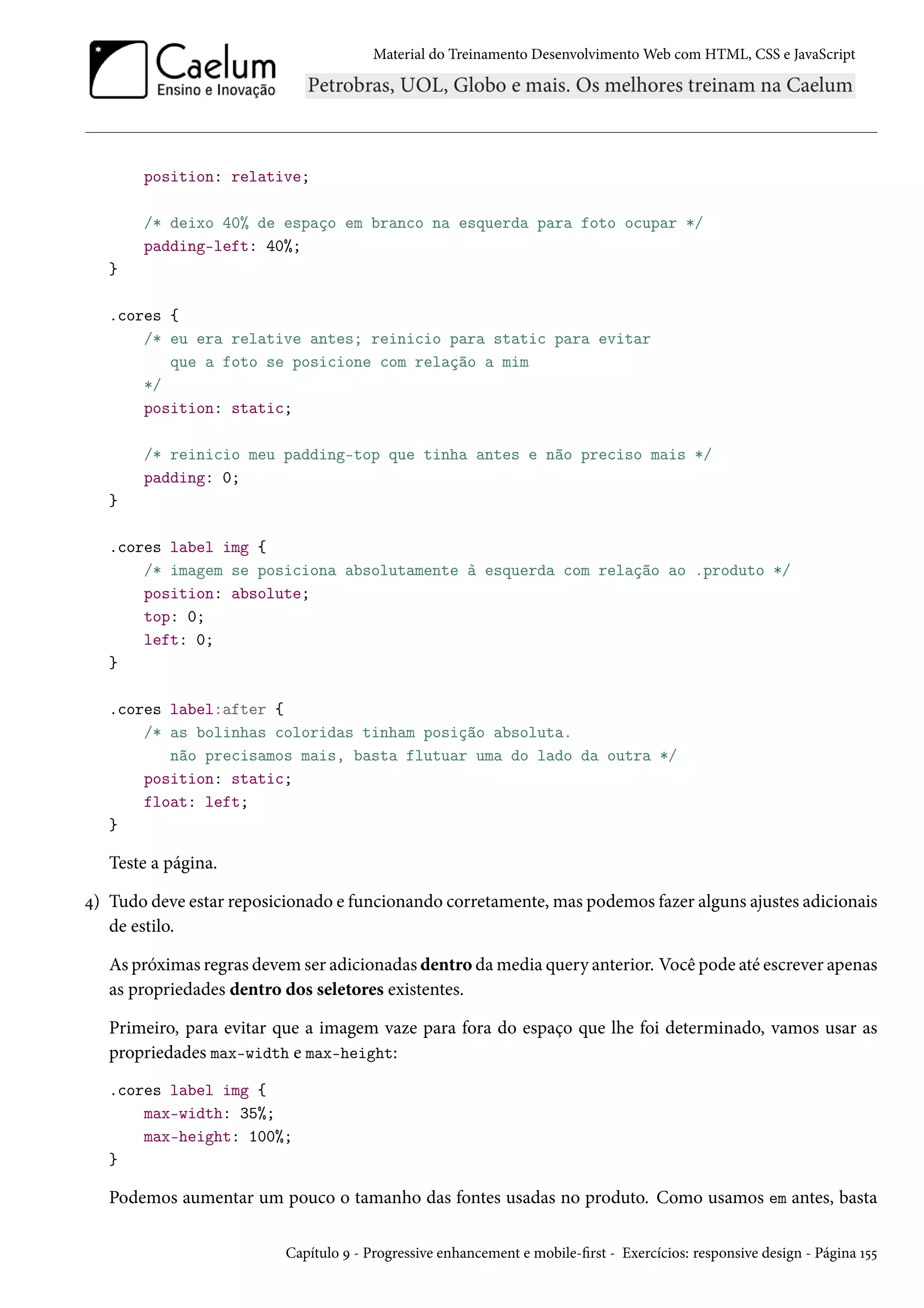 Material do Treinamento DesenvolvimentoWeb com HTML, CSS e JavaScript position: relative; /* deixo 40% de espaço em branco na esquerda para foto ocupar */ padding-left: 40%; } .cores { /* eu era relative antes; reinicio para static para evitar que a foto se posicione com relação a mim */ position: static; /* reinicio meu padding-top que tinha antes e não preciso mais */ padding: 0; } .cores label img { /* imagem se posiciona absolutamente à esquerda com relação ao .produto */ position: absolute; top: 0; left: 0; } .cores label:after { /* as bolinhas coloridas tinham posição absoluta. não precisamos mais, basta flutuar uma do lado da outra */ position: static; float: left; } Teste a página. ¦) Tudo deve estar reposicionado e funcionando corretamente,mas podemos fazer alguns ajustes adicionais de estilo. As próximas regras devem ser adicionadas dentro damedia query anterior. Você pode até escrever apenas as propriedades dentro dos seletores existentes. Primeiro, para evitar que a imagem vaze para fora do espaço que lhe foi determinado, vamos usar as propriedades max-width e max-height: .cores label img { max-width: 35%; max-height: 100%; } Podemos aumentar um pouco o tamanho das fontes usadas no produto. Como usamos em antes, basta Capítulo É - Progressive enhancement e mobile-rst - Exercícios: responsive design - Página Õ¢¢ 