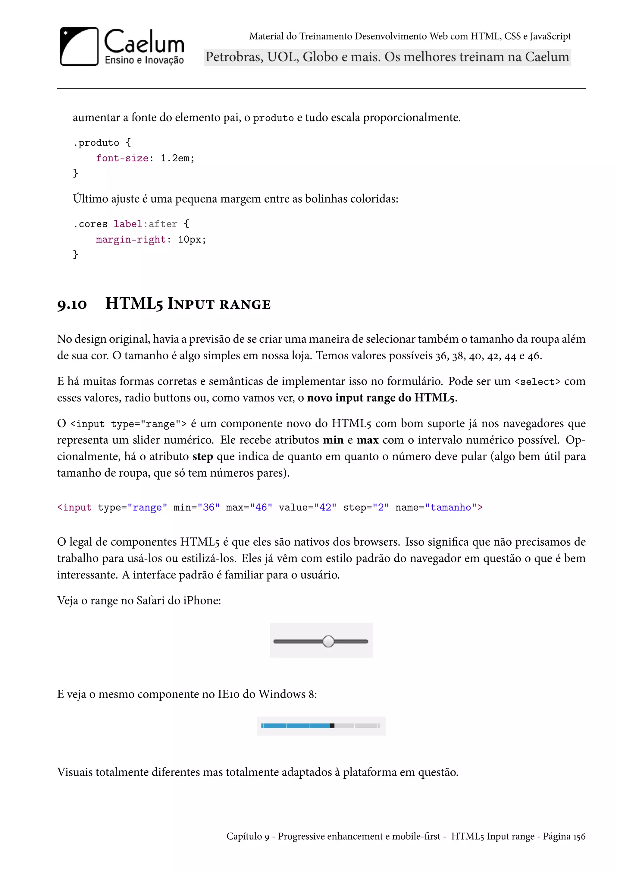 Material do Treinamento DesenvolvimentoWeb com HTML, CSS e JavaScript aumentar a fonte do elemento pai, o produto e tudo escala proporcionalmente. .produto { font-size: 1.2em; } Último ajuste é uma pequena margem entre as bolinhas coloridas: .cores label:after { margin-right: 10px; } É.Õþ HTML¢ I•£¶± §Z•u No design original, havia a previsão de se criar umamaneira de selecionar também o tamanho da roupa além de sua cor. O tamanho é algo simples em nossa loja. Temos valores possíveis ìä, ì˜, ¦þ, ¦ó, ¦¦ e ¦ä. E há muitas formas corretas e semânticas de implementar isso no formulário. Pode ser um select com esses valores, radio buttons ou, como vamos ver, o novo input range do HTML¢. O input type=range é um componente novo do HTML¢ com bom suporte já nos navegadores que representa um slider numérico. Ele recebe atributos min e max com o intervalo numérico possível. Op-cionalmente, há o atributo step que indica de quanto em quanto o número deve pular (algo bem útil para tamanho de roupa, que só tem números pares). input type=range min=36 max=46 value=42 step=2 name=tamanho O legal de componentes HTML¢ é que eles são nativos dos browsers. Isso signica que não precisamos de trabalho para usá-los ou estilizá-los. Eles já vêm com estilo padrão do navegador em questão o que é bem interessante. A interface padrão é familiar para o usuário. Veja o range no Safari do iPhone: E veja o mesmo componente no IEÕþ doWindows ˜: Visuais totalmente diferentes mas totalmente adaptados à plataforma em questão. Capítulo É - Progressive enhancement e mobile-rst - HTML¢ Input range - Página Õ¢ä 