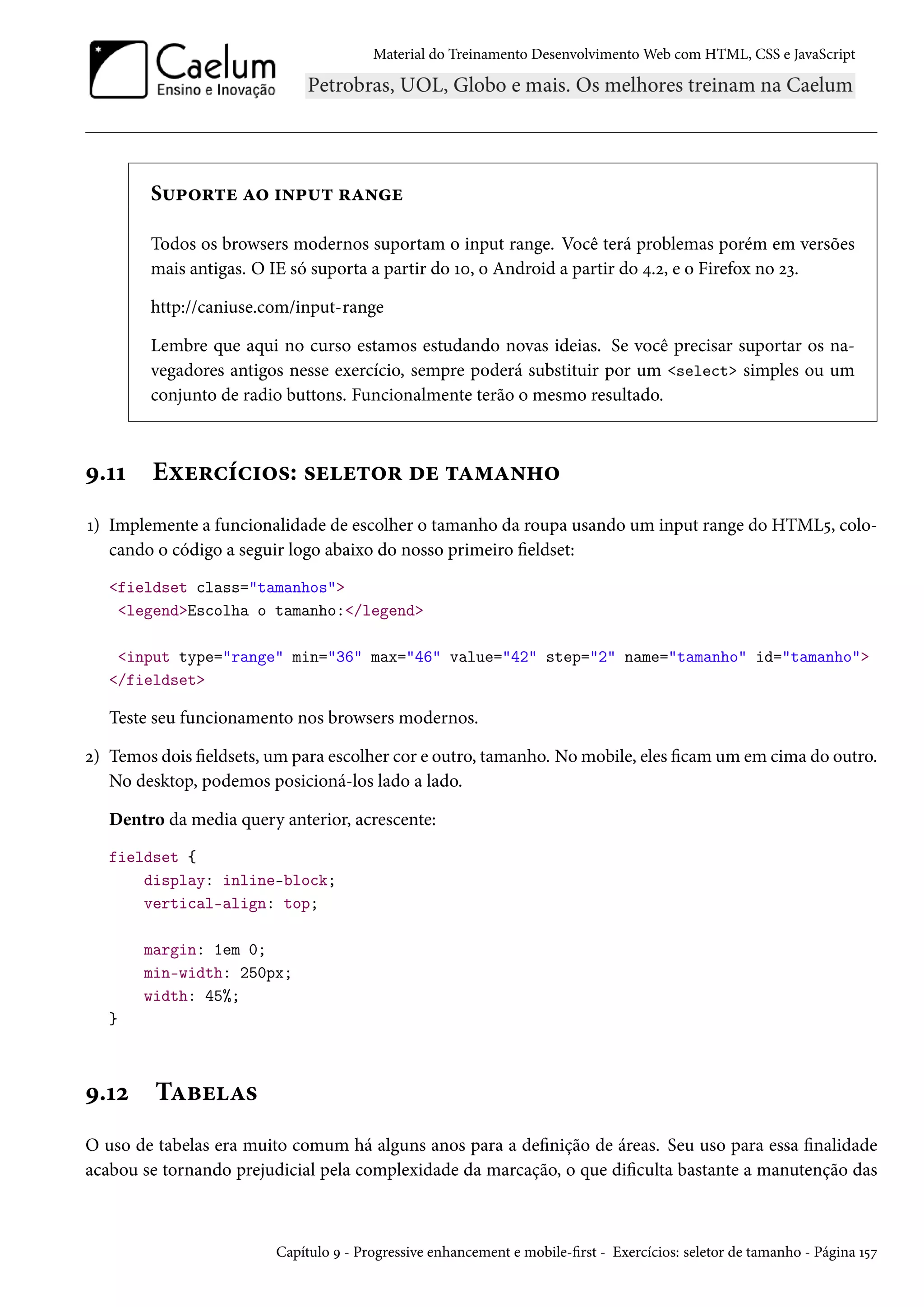 Material do Treinamento DesenvolvimentoWeb com HTML, CSS e JavaScript S¶£™§±u Z™ †•£¶± §Z•u Todos os browsers modernos suportam o input range. Você terá problemas porém em versões mais antigas. O IE só suporta a partir do Õþ, o Android a partir do ¦.ó, e o Firefox no óì. http://caniuse.com/input-range Lembre que aqui no curso estamos estudando novas ideias. Se você precisar suportar os na-vegadores antigos nesse exercício, sempre poderá substituir por um select simples ou um conjunto de radio buttons. Funcionalmente terão o mesmo resultado. É.ÕÕ Eìu§hih†™«: «uu±™§ ou ±Z“Z•„™ Õ) Implemente a funcionalidade de escolher o tamanho da roupa usando um input range do HTML¢, colo-cando o código a seguir logo abaixo do nosso primeiro eldset: fieldset class=tamanhos legendEscolha o tamanho:/legend input type=range min=36 max=46 value=42 step=2 name=tamanho id=tamanho /fieldset Teste seu funcionamento nos browsers modernos. ó) Temos dois eldsets, um para escolher cor e outro, tamanho. Nomobile, eles camum em cima do outro. No desktop, podemos posicioná-los lado a lado. Dentro da media query anterior, acrescente: fieldset { display: inline-block; vertical-align: top; margin: 1em 0; min-width: 250px; width: 45%; } É.Õó TZfuZ« O uso de tabelas era muito comum há alguns anos para a denição de áreas. Seu uso para essa nalidade acabou se tornando prejudicial pela complexidade da marcação, o que diculta bastante a manutenção das Capítulo É - Progressive enhancement e mobile-rst - Exercícios: seletor de tamanho - Página Õ¢ß 