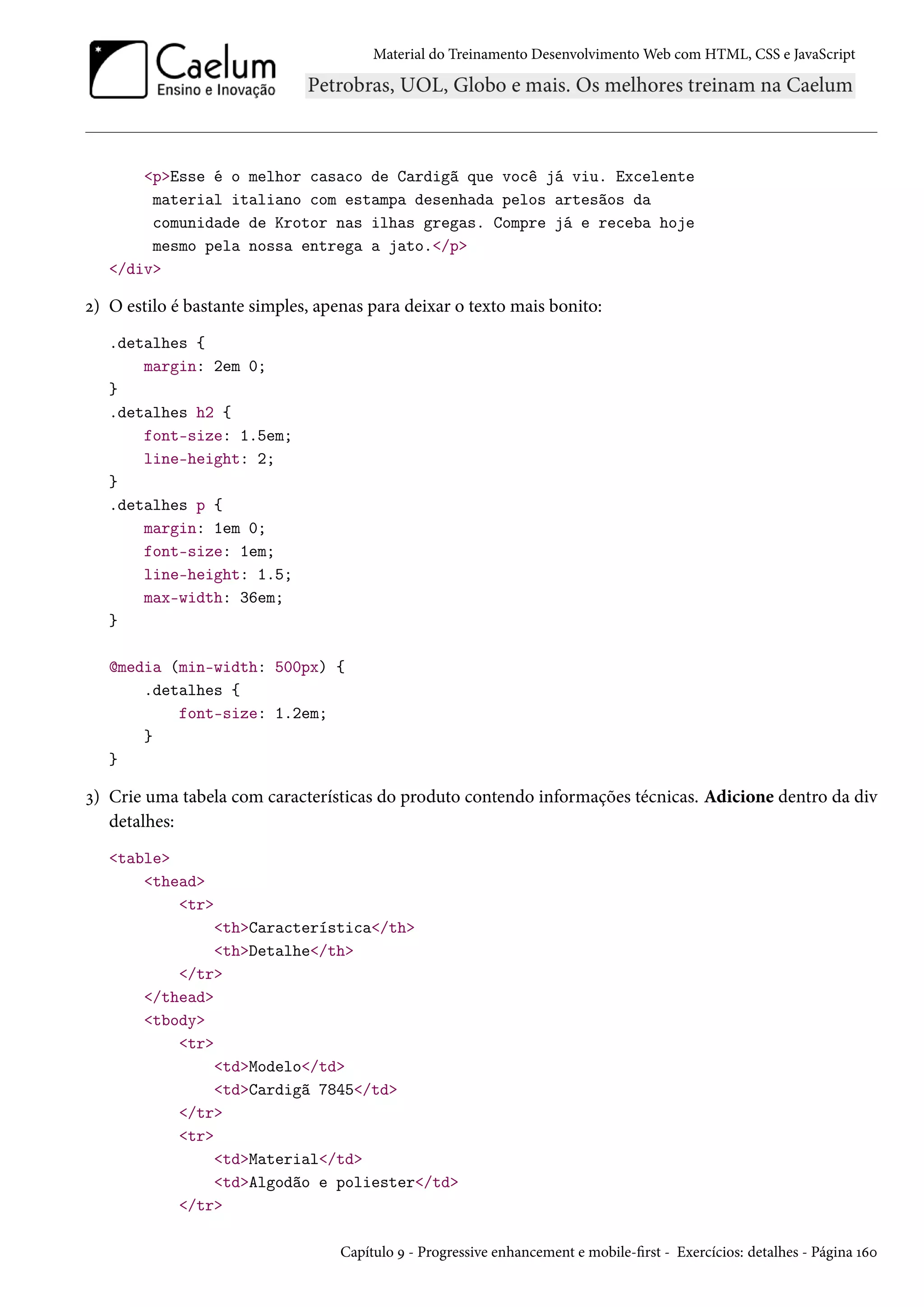 Material do Treinamento DesenvolvimentoWeb com HTML, CSS e JavaScript pEsse é o melhor casaco de Cardigã que você já viu. Excelente material italiano com estampa desenhada pelos artesãos da comunidade de Krotor nas ilhas gregas. Compre já e receba hoje mesmo pela nossa entrega a jato./p /div ó) O estilo é bastante simples, apenas para deixar o texto mais bonito: .detalhes { margin: 2em 0; } .detalhes h2 { font-size: 1.5em; line-height: 2; } .detalhes p { margin: 1em 0; font-size: 1em; line-height: 1.5; max-width: 36em; } @media (min-width: 500px) { .detalhes { font-size: 1.2em; } } ì) Crie uma tabela com características do produto contendo informações técnicas. Adicione dentro da div detalhes: table thead tr thCaracterística/th thDetalhe/th /tr /thead tbody tr tdModelo/td tdCardigã 7845/td /tr tr tdMaterial/td tdAlgodão e poliester/td /tr Capítulo É - Progressive enhancement e mobile-rst - Exercícios: detalhes - Página Õäþ 