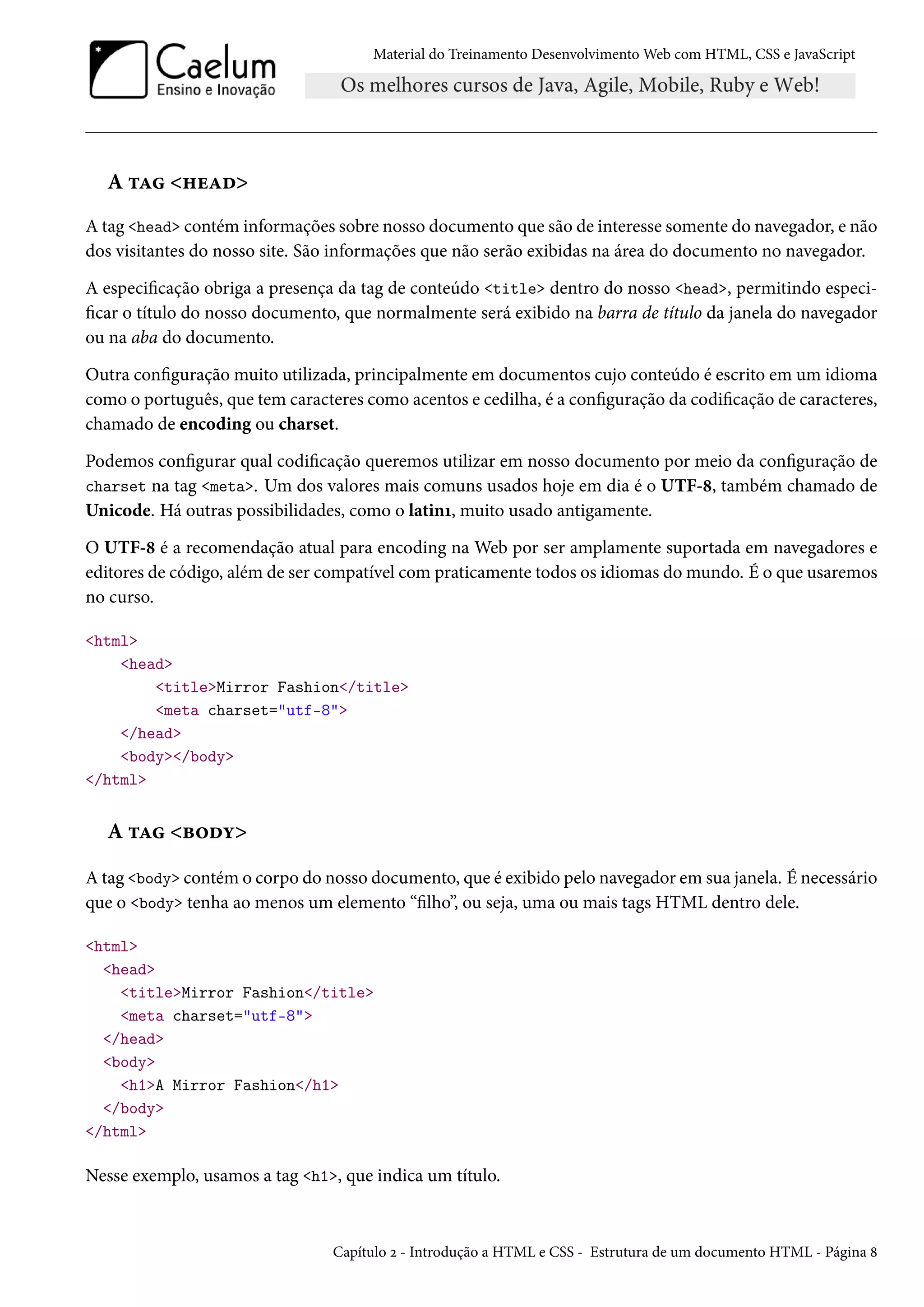 Material do Treinamento DesenvolvimentoWeb com HTML, CSS e JavaScript A ±Z „uZo A tag head contém informações sobre nosso documento que são de interesse somente do navegador, e não dos visitantes do nosso site. São informações que não serão exibidas na área do documento no navegador. A especicação obriga a presença da tag de conteúdo title dentro do nosso head, permitindo especi- car o título do nosso documento, que normalmente será exibido na barra de título da janela do navegador ou na aba do documento. Outra conguração muito utilizada, principalmente em documentos cujo conteúdo é escrito em um idioma como o português, que tem caracteres como acentos e cedilha, é a conguração da codicação de caracteres, chamado de encoding ou charset. Podemos congurar qual codicação queremos utilizar em nosso documento por meio da conguração de charset na tag meta. Um dos valores mais comuns usados hoje em dia é o UTF-˜, também chamado de Unicode. Há outras possibilidades, como o latinÕ, muito usado antigamente. O UTF-˜ é a recomendação atual para encoding na Web por ser amplamente suportada em navegadores e editores de código, além de ser compatível compraticamente todos os idiomas domundo. É o que usaremos no curso. html head titleMirror Fashion/title meta charset=utf-8 /head body/body /html A ±Z f™oí A tag body contém o corpo do nosso documento, que é exibido pelo navegador em sua janela. É necessário que o body tenha ao menos um elemento “lho”, ou seja, uma ou mais tags HTML dentro dele. html head titleMirror Fashion/title meta charset=utf-8 /head body h1A Mirror Fashion/h1 /body /html Nesse exemplo, usamos a tag h1, que indica um título. Capítulo ó - Introdução a HTML e CSS - Estrutura de um documento HTML - Página ˜ 