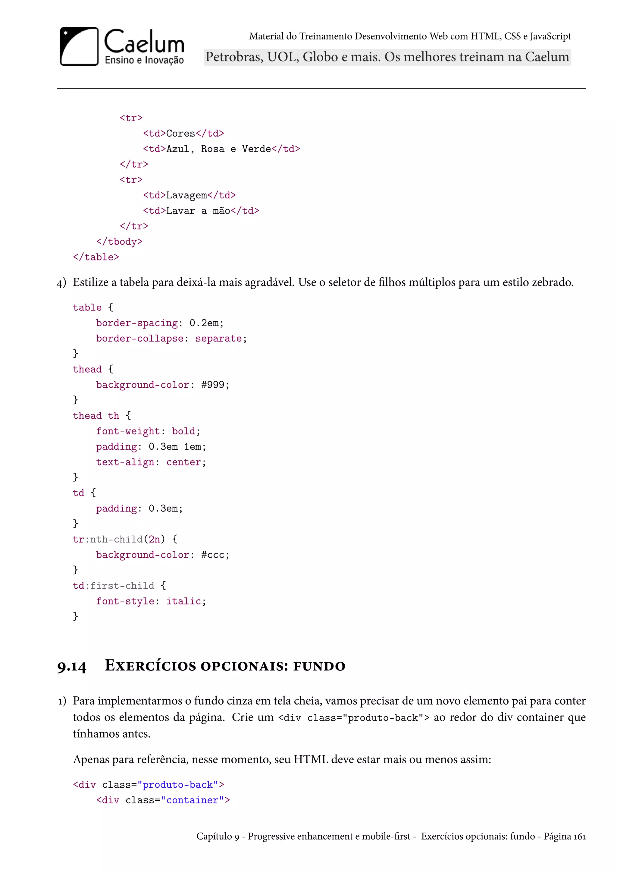 Material do Treinamento DesenvolvimentoWeb com HTML, CSS e JavaScript tr tdCores/td tdAzul, Rosa e Verde/td /tr tr tdLavagem/td tdLavar a mão/td /tr /tbody /table ¦) Estilize a tabela para deixá-la mais agradável. Use o seletor de lhos múltiplos para um estilo zebrado. table { border-spacing: 0.2em; border-collapse: separate; } thead { background-color: #999; } thead th { font-weight: bold; padding: 0.3em 1em; text-align: center; } td { padding: 0.3em; } tr:nth-child(2n) { background-color: #ccc; } td:first-child { font-style: italic; } É.Õ¦ Eìu§hih†™« ™£h†™•Z†«: €¶•o™ Õ) Para implementarmos o fundo cinza em tela cheia, vamos precisar de um novo elemento pai para conter todos os elementos da página. Crie um div class=produto-back ao redor do div container que tínhamos antes. Apenas para referência, nesse momento, seu HTML deve estar mais ou menos assim: div class=produto-back div class=container Capítulo É - Progressive enhancement e mobile-rst - Exercícios opcionais: fundo - Página ÕäÕ 