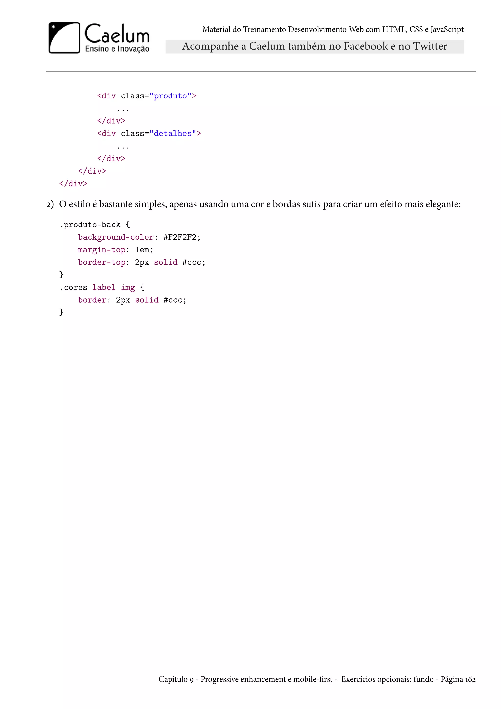 Material do Treinamento DesenvolvimentoWeb com HTML, CSS e JavaScript div class=produto ... /div div class=detalhes ... /div /div /div ó) O estilo é bastante simples, apenas usando uma cor e bordas sutis para criar um efeito mais elegante: .produto-back { background-color: #F2F2F2; margin-top: 1em; border-top: 2px solid #ccc; } .cores label img { border: 2px solid #ccc; } Capítulo É - Progressive enhancement e mobile-rst - Exercícios opcionais: fundo - Página Õäó 