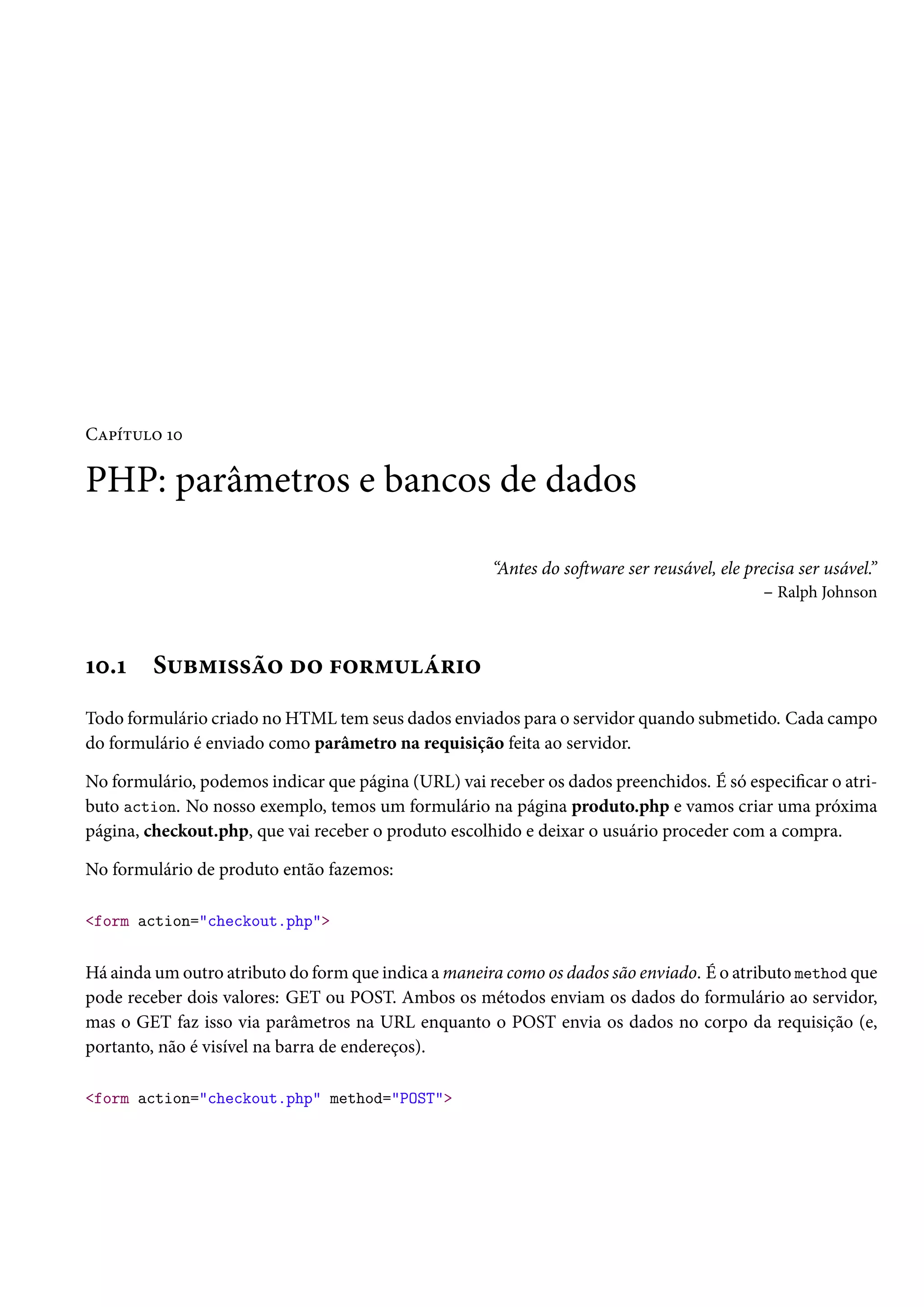 CZ£i±¶™ Õþ PHP: parâmetros e bancos de dados “Antes do soŸware ser reusável, ele precisa ser usável.” – Ralph Johnson Õþ.Õ S¶f“†««a™ o™ €™§“¶a§†™ Todo formulário criado no HTML tem seus dados enviados para o servidor quando submetido. Cada campo do formulário é enviado como parâmetro na requisição feita ao servidor. No formulário, podemos indicar que página (URL) vai receber os dados preenchidos. É só especicar o atri-buto action. No nosso exemplo, temos um formulário na página produto.php e vamos criar uma próxima página, checkout.php, que vai receber o produto escolhido e deixar o usuário proceder com a compra. No formulário de produto então fazemos: form action=checkout.php Há ainda um outro atributo do formque indica amaneira como os dados são enviado. É o atributo method que pode receber dois valores: GET ou POST. Ambos os métodos enviam os dados do formulário ao servidor, mas o GET faz isso via parâmetros na URL enquanto o POST envia os dados no corpo da requisição (e, portanto, não é visível na barra de endereços). form action=checkout.php method=POST 