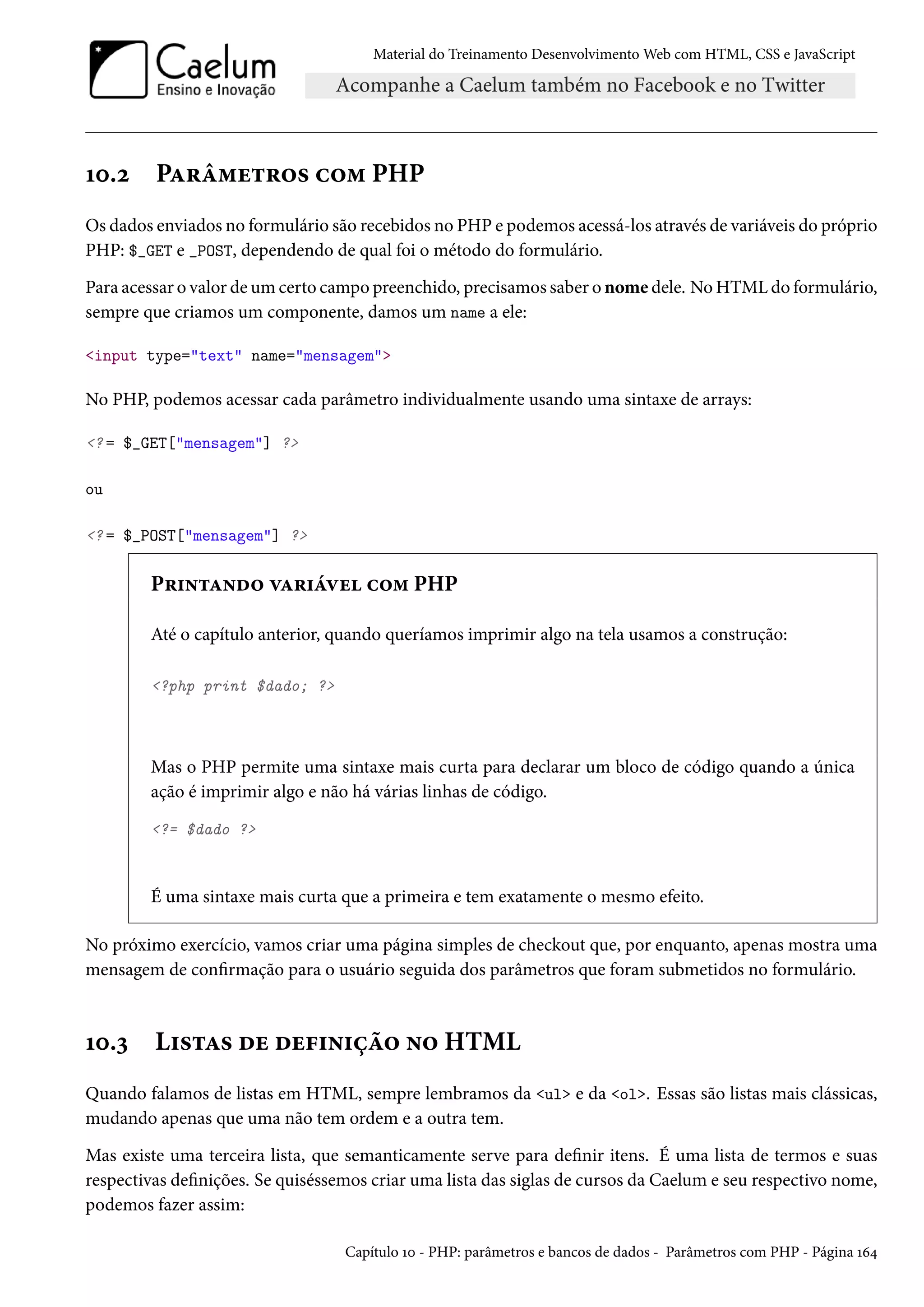 Material do Treinamento DesenvolvimentoWeb com HTML, CSS e JavaScript Õþ.ó PZ§a“u±§™« h™“ PHP Os dados enviados no formulário são recebidos no PHP e podemos acessá-los através de variáveis do próprio PHP: $_GET e _POST, dependendo de qual foi o método do formulário. Para acessar o valor deumcerto campo preenchido, precisamos saber o nome dele. NoHTMLdo formulário, sempre que criamos um componente, damos um name a ele: input type=text name=mensagem No PHP, podemos acessar cada parâmetro individualmente usando uma sintaxe de arrays: ? = $_GET[mensagem] ? ou ? = $_POST[mensagem] ? P§†•±Z•o™ êZ§†aêu h™“ PHP Até o capítulo anterior, quando queríamos imprimir algo na tela usamos a construção: ?php print $dado; ? Mas o PHP permite uma sintaxe mais curta para declarar um bloco de código quando a única ação é imprimir algo e não há várias linhas de código. ?= $dado ? É uma sintaxe mais curta que a primeira e tem exatamente o mesmo efeito. No próximo exercício, vamos criar uma página simples de checkout que, por enquanto, apenas mostra uma mensagem de conrmação para o usuário seguida dos parâmetros que foram submetidos no formulário. Õþ.ì L†«±Z« ou ou€†•†ca™ •™ HTML Quando falamos de listas em HTML, sempre lembramos da ul e da ol. Essas são listas mais clássicas, mudando apenas que uma não tem ordem e a outra tem. Mas existe uma terceira lista, que semanticamente serve para denir itens. É uma lista de termos e suas respectivas denições. Se quiséssemos criar uma lista das siglas de cursos da Caelum e seu respectivo nome, podemos fazer assim: Capítulo Õþ - PHP: parâmetros e bancos de dados - Parâmetros com PHP - Página Õä¦ 