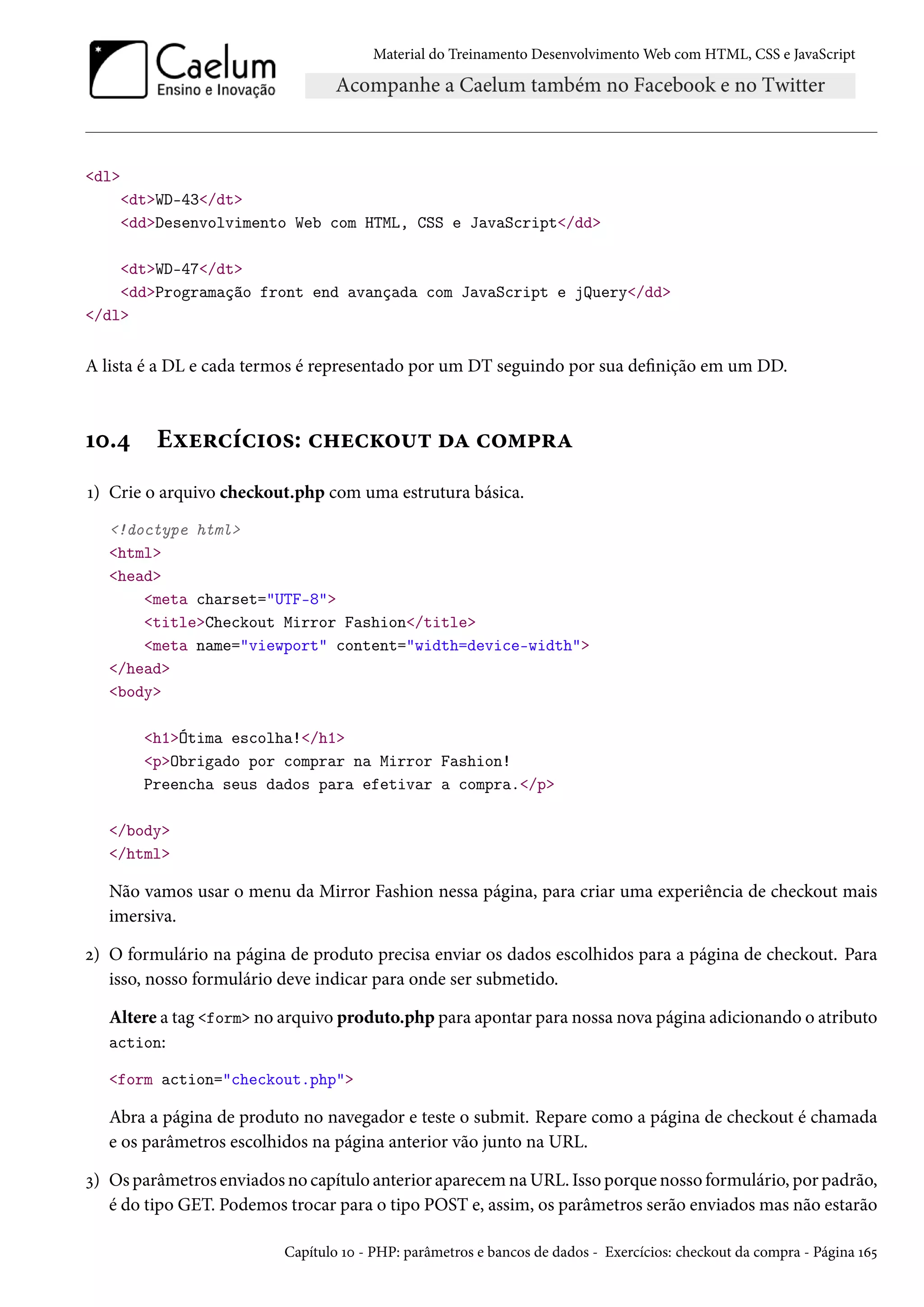 Material do Treinamento DesenvolvimentoWeb com HTML, CSS e JavaScript dl dtWD-43/dt ddDesenvolvimento Web com HTML, CSS e JavaScript/dd dtWD-47/dt ddProgramação front end avançada com JavaScript e jQuery/dd /dl A lista é a DL e cada termos é representado por um DT seguindo por sua denição em um DD. Õþ.¦ Eìu§hih†™«: h„uhŽ™¶± oZ h™“£§Z Õ) Crie o arquivo checkout.php com uma estrutura básica. !doctype html html head meta charset=UTF-8 titleCheckout Mirror Fashion/title meta name=viewport content=width=device-width /head body h1Ótima escolha!/h1 pObrigado por comprar na Mirror Fashion! Preencha seus dados para efetivar a compra./p /body /html Não vamos usar o menu da Mirror Fashion nessa página, para criar uma experiência de checkout mais imersiva. ó) O formulário na página de produto precisa enviar os dados escolhidos para a página de checkout. Para isso, nosso formulário deve indicar para onde ser submetido. Altere a tag form no arquivo produto.php para apontar para nossa nova página adicionando o atributo action: form action=checkout.php Abra a página de produto no navegador e teste o submit. Repare como a página de checkout é chamada e os parâmetros escolhidos na página anterior vão junto na URL. ì) Os parâmetros enviados no capítulo anterior aparecem na URL. Isso porque nosso formulário, por padrão, é do tipo GET. Podemos trocar para o tipo POST e, assim, os parâmetros serão enviados mas não estarão Capítulo Õþ - PHP: parâmetros e bancos de dados - Exercícios: checkout da compra - Página Õä¢ 