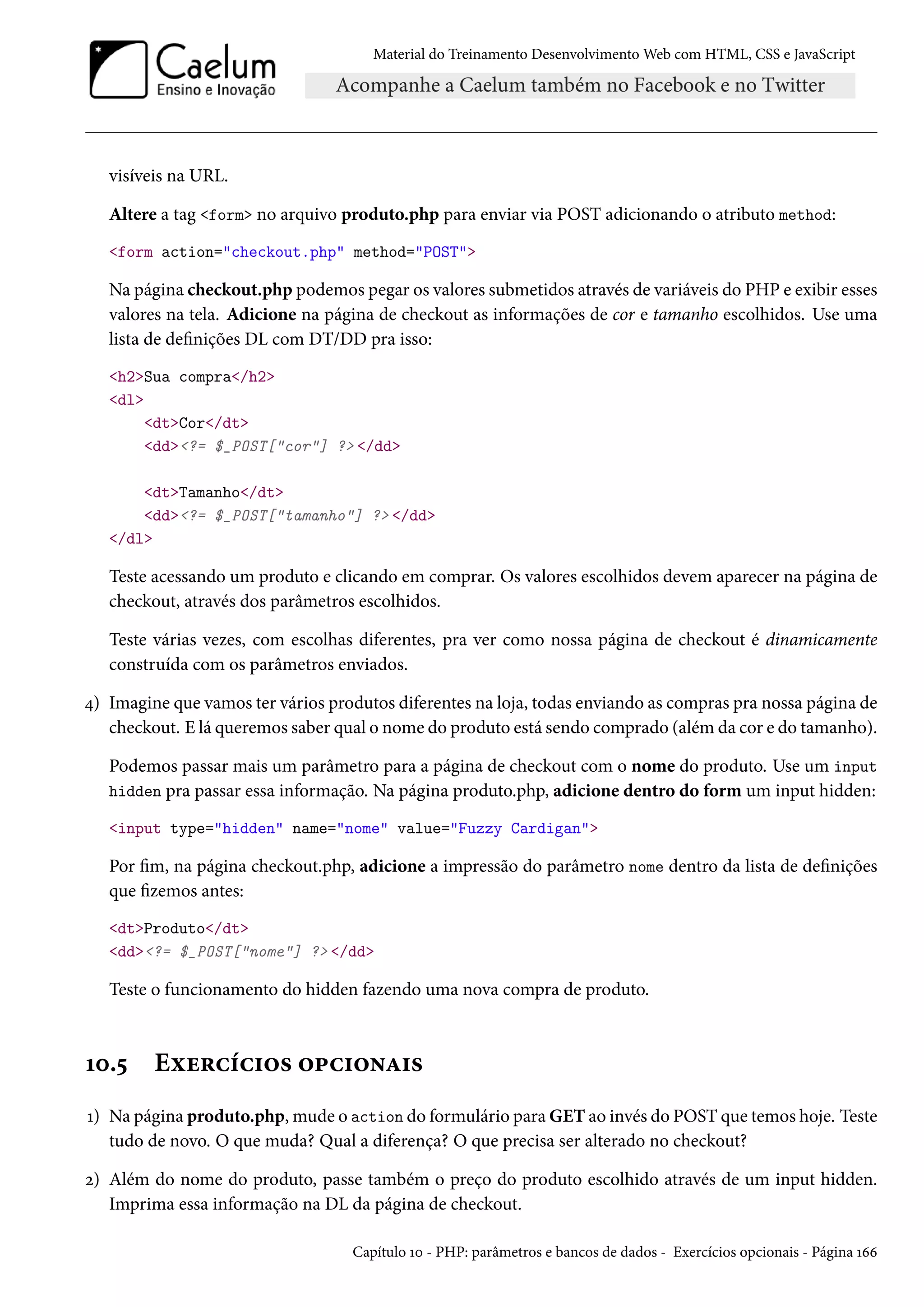 Material do Treinamento DesenvolvimentoWeb com HTML, CSS e JavaScript visíveis na URL. Altere a tag form no arquivo produto.php para enviar via POST adicionando o atributo method: form action=checkout.php method=POST Na página checkout.php podemos pegar os valores submetidos através de variáveis do PHP e exibir esses valores na tela. Adicione na página de checkout as informações de cor e tamanho escolhidos. Use uma lista de denições DL com DT/DD pra isso: h2Sua compra/h2 dl dtCor/dt dd?= $_POST[cor] ? /dd dtTamanho/dt dd?= $_POST[tamanho] ? /dd /dl Teste acessando um produto e clicando em comprar. Os valores escolhidos devem aparecer na página de checkout, através dos parâmetros escolhidos. Teste várias vezes, com escolhas diferentes, pra ver como nossa página de checkout é dinamicamente construída com os parâmetros enviados. ¦) Imagine que vamos ter vários produtos diferentes na loja, todas enviando as compras pra nossa página de checkout. E lá queremos saber qual o nome do produto está sendo comprado (além da cor e do tamanho). Podemos passar mais um parâmetro para a página de checkout com o nome do produto. Use um input hidden pra passar essa informação. Na página produto.php, adicione dentro do form um input hidden: input type=hidden name=nome value=Fuzzy Cardigan Por m, na página checkout.php, adicione a impressão do parâmetro nome dentro da lista de denições que zemos antes: dtProduto/dt dd?= $_POST[nome] ? /dd Teste o funcionamento do hidden fazendo uma nova compra de produto. Õþ.¢ Eìu§hih†™« ™£h†™•Z†« Õ) Na página produto.php,mude o action do formulário para GET ao invés do POST que temos hoje. Teste tudo de novo. O que muda? Qual a diferença? O que precisa ser alterado no checkout? ó) Além do nome do produto, passe também o preço do produto escolhido através de um input hidden. Imprima essa informação na DL da página de checkout. Capítulo Õþ - PHP: parâmetros e bancos de dados - Exercícios opcionais - Página Õää 