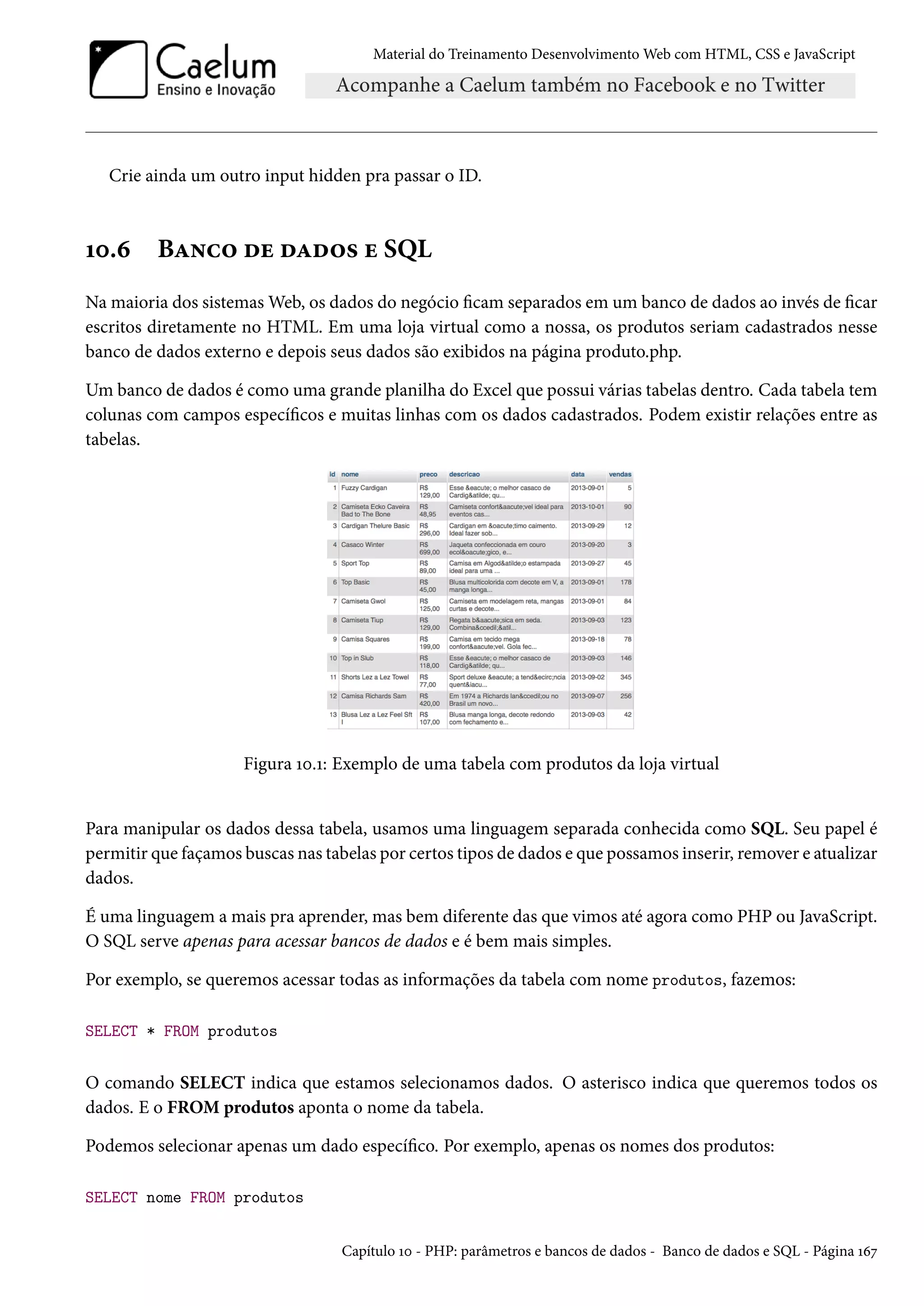 Material do Treinamento DesenvolvimentoWeb com HTML, CSS e JavaScript Crie ainda um outro input hidden pra passar o ID. Õþ.ä BZ•h™ ou oZo™« u SQL Na maioria dos sistemasWeb, os dados do negócio cam separados em um banco de dados ao invés de car escritos diretamente no HTML. Em uma loja virtual como a nossa, os produtos seriam cadastrados nesse banco de dados externo e depois seus dados são exibidos na página produto.php. Um banco de dados é como uma grande planilha do Excel que possui várias tabelas dentro. Cada tabela tem colunas com campos especícos e muitas linhas com os dados cadastrados. Podem existir relações entre as tabelas. Figura Õþ.Õ: Exemplo de uma tabela com produtos da loja virtual Para manipular os dados dessa tabela, usamos uma linguagem separada conhecida como SQL. Seu papel é permitir que façamos buscas nas tabelas por certos tipos de dados e que possamos inserir, remover e atualizar dados. É uma linguagem a mais pra aprender, mas bem diferente das que vimos até agora como PHP ou JavaScript. O SQL serve apenas para acessar bancos de dados e é bem mais simples. Por exemplo, se queremos acessar todas as informações da tabela com nome produtos, fazemos: SELECT * FROM produtos O comando SELECT indica que estamos selecionamos dados. O asterisco indica que queremos todos os dados. E o FROMprodutos aponta o nome da tabela. Podemos selecionar apenas um dado especíco. Por exemplo, apenas os nomes dos produtos: SELECT nome FROM produtos Capítulo Õþ - PHP: parâmetros e bancos de dados - Banco de dados e SQL - Página Õäß 