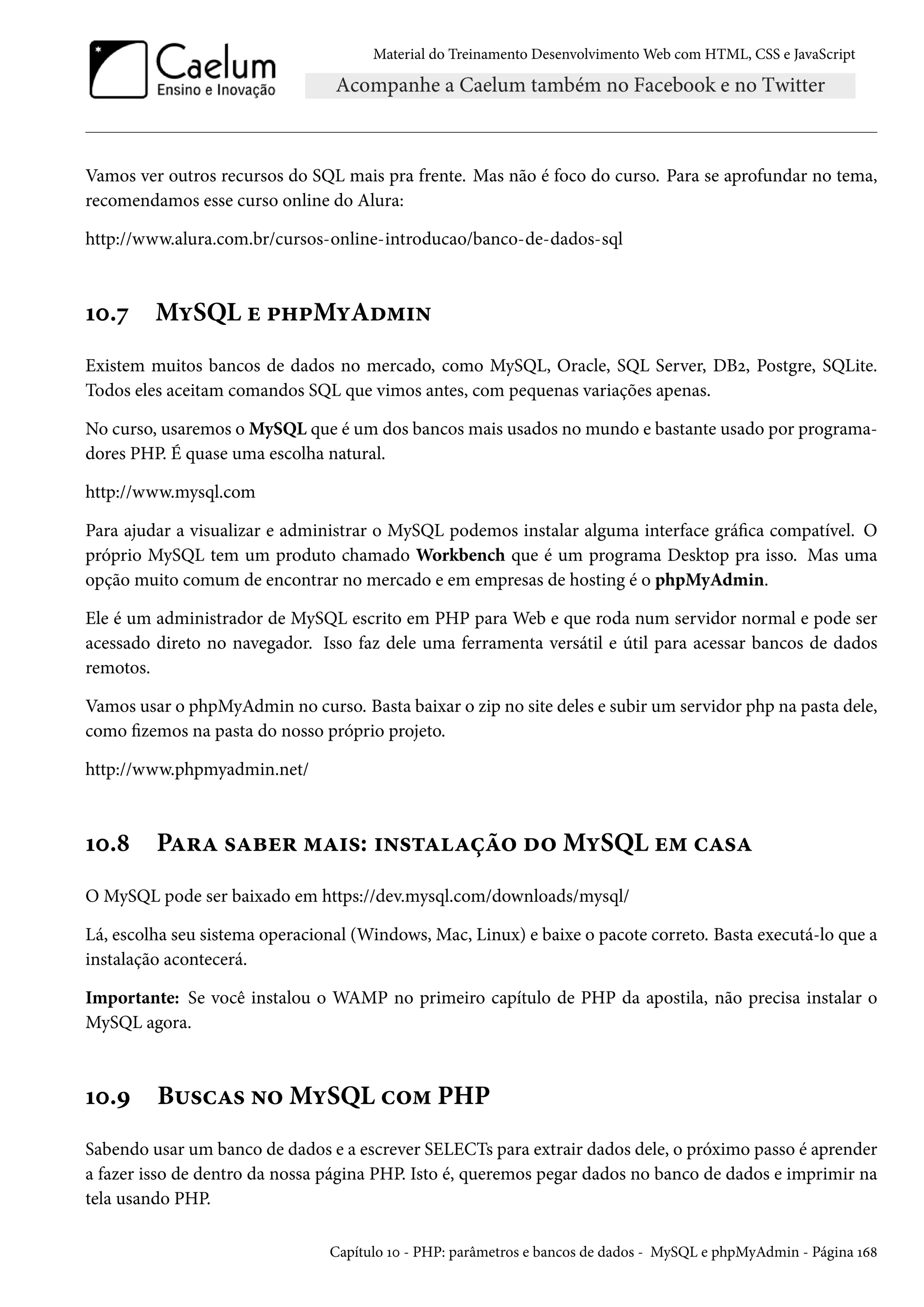 Material do Treinamento DesenvolvimentoWeb com HTML, CSS e JavaScript Vamos ver outros recursos do SQL mais pra frente. Mas não é foco do curso. Para se aprofundar no tema, recomendamos esse curso online do Alura: http://www.alura.com.br/cursos-online-introducao/banco-de-dados-sql Õþ.ß MíSQL u £„£MíAo“†• Existem muitos bancos de dados no mercado, como MySQL, Oracle, SQL Server, DBó, Postgre, SQLite. Todos eles aceitam comandos SQL que vimos antes, com pequenas variações apenas. No curso, usaremos oMySQL que é um dos bancos mais usados no mundo e bastante usado por programa-dores PHP. É quase uma escolha natural. http://www.mysql.com Para ajudar a visualizar e administrar o MySQL podemos instalar alguma interface gráca compatível. O próprio MySQL tem um produto chamado Workbench que é um programa Desktop pra isso. Mas uma opção muito comum de encontrar no mercado e em empresas de hosting é o phpMyAdmin. Ele é um administrador de MySQL escrito em PHP para Web e que roda num servidor normal e pode ser acessado direto no navegador. Isso faz dele uma ferramenta versátil e útil para acessar bancos de dados remotos. Vamos usar o phpMyAdmin no curso. Basta baixar o zip no site deles e subir um servidor php na pasta dele, como zemos na pasta do nosso próprio projeto. http://www.phpmyadmin.net/ Õþ.˜ PZ§Z «Zfu§ “Z†«: †•«±ZZca™ o™MíSQL u“ hZ«Z O MySQL pode ser baixado em https://dev.mysql.com/downloads/mysql/ Lá, escolha seu sistema operacional (Windows,Mac, Linux) e baixe o pacote correto. Basta executá-lo que a instalação acontecerá. Importante: Se você instalou o WAMP no primeiro capítulo de PHP da apostila, não precisa instalar o MySQL agora. Õþ.É B¶«hZ« •™MíSQL h™“ PHP Sabendo usar um banco de dados e a escrever SELECTs para extrair dados dele, o próximo passo é aprender a fazer isso de dentro da nossa página PHP. Isto é, queremos pegar dados no banco de dados e imprimir na tela usando PHP. Capítulo Õþ - PHP: parâmetros e bancos de dados - MySQL e phpMyAdmin - Página Õä˜ 