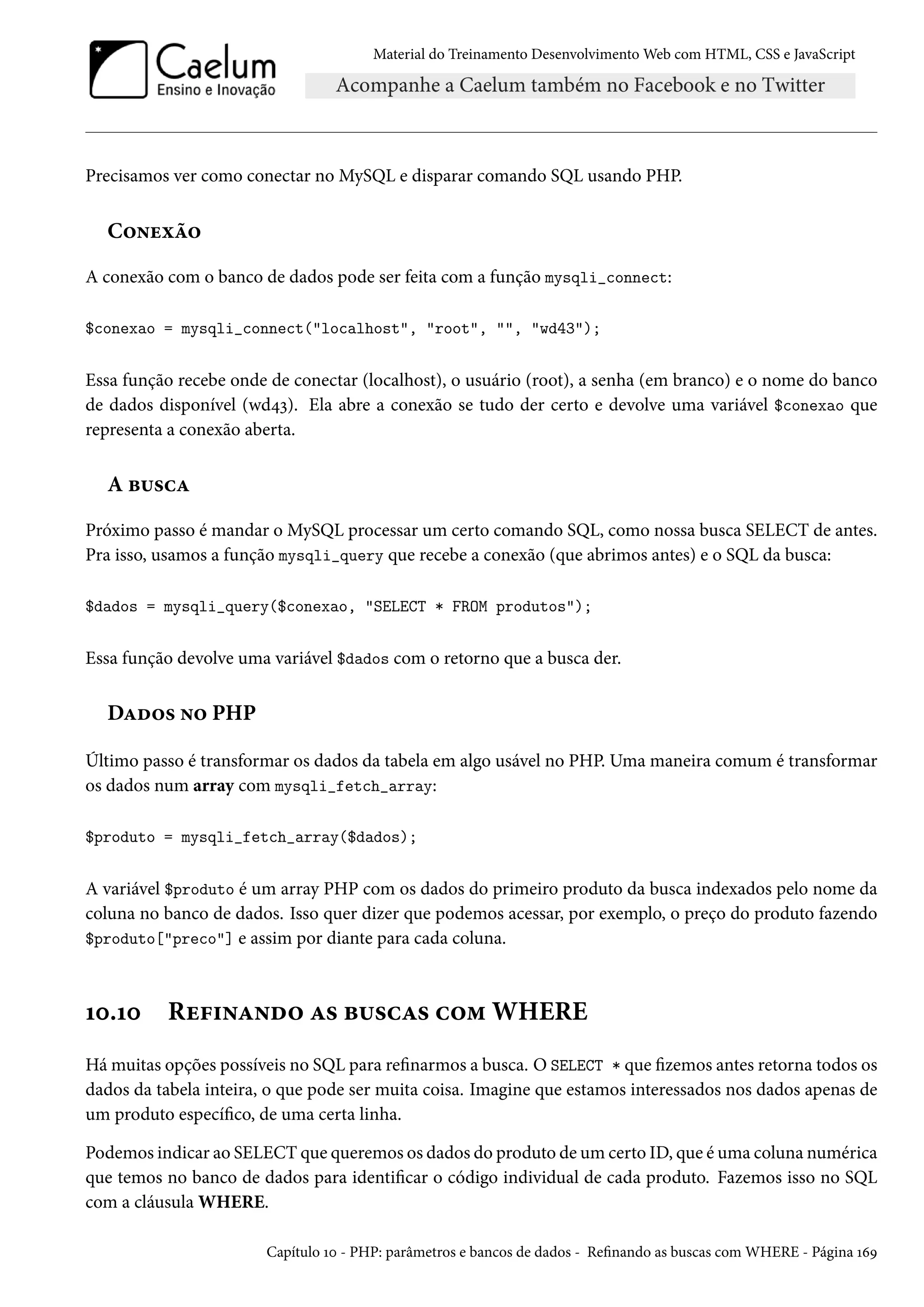 Material do Treinamento DesenvolvimentoWeb com HTML, CSS e JavaScript Precisamos ver como conectar no MySQL e disparar comando SQL usando PHP. C™•uìa™ A conexão com o banco de dados pode ser feita com a função mysqli_connect: $conexao = mysqli_connect(localhost, root, , wd43); Essa função recebe onde de conectar (localhost), o usuário (root), a senha (em branco) e o nome do banco de dados disponível (wd¦ì). Ela abre a conexão se tudo der certo e devolve uma variável $conexao que representa a conexão aberta. A f¶«hZ Próximo passo é mandar o MySQL processar um certo comando SQL, como nossa busca SELECT de antes. Pra isso, usamos a função mysqli_query que recebe a conexão (que abrimos antes) e o SQL da busca: $dados = mysqli_query($conexao, SELECT * FROM produtos); Essa função devolve uma variável $dados com o retorno que a busca der. DZo™« •™ PHP Último passo é transformar os dados da tabela em algo usável no PHP. Uma maneira comum é transformar os dados num array com mysqli_fetch_array: $produto = mysqli_fetch_array($dados); A variável $produto é um array PHP com os dados do primeiro produto da busca indexados pelo nome da coluna no banco de dados. Isso quer dizer que podemos acessar, por exemplo, o preço do produto fazendo $produto[preco] e assim por diante para cada coluna. Õþ.Õþ Ru€†•Z•o™ Z« f¶«hZ« h™“ WHERE Hámuitas opções possíveis no SQL para renarmos a busca. O SELECT * que zemos antes retorna todos os dados da tabela inteira, o que pode ser muita coisa. Imagine que estamos interessados nos dados apenas de um produto especíco, de uma certa linha. Podemos indicar ao SELECT que queremos os dados do produto de um certo ID, que é uma coluna numérica que temos no banco de dados para identicar o código individual de cada produto. Fazemos isso no SQL com a cláusula WHERE. Capítulo Õþ - PHP: parâmetros e bancos de dados - Renando as buscas com WHERE - Página ÕäÉ 