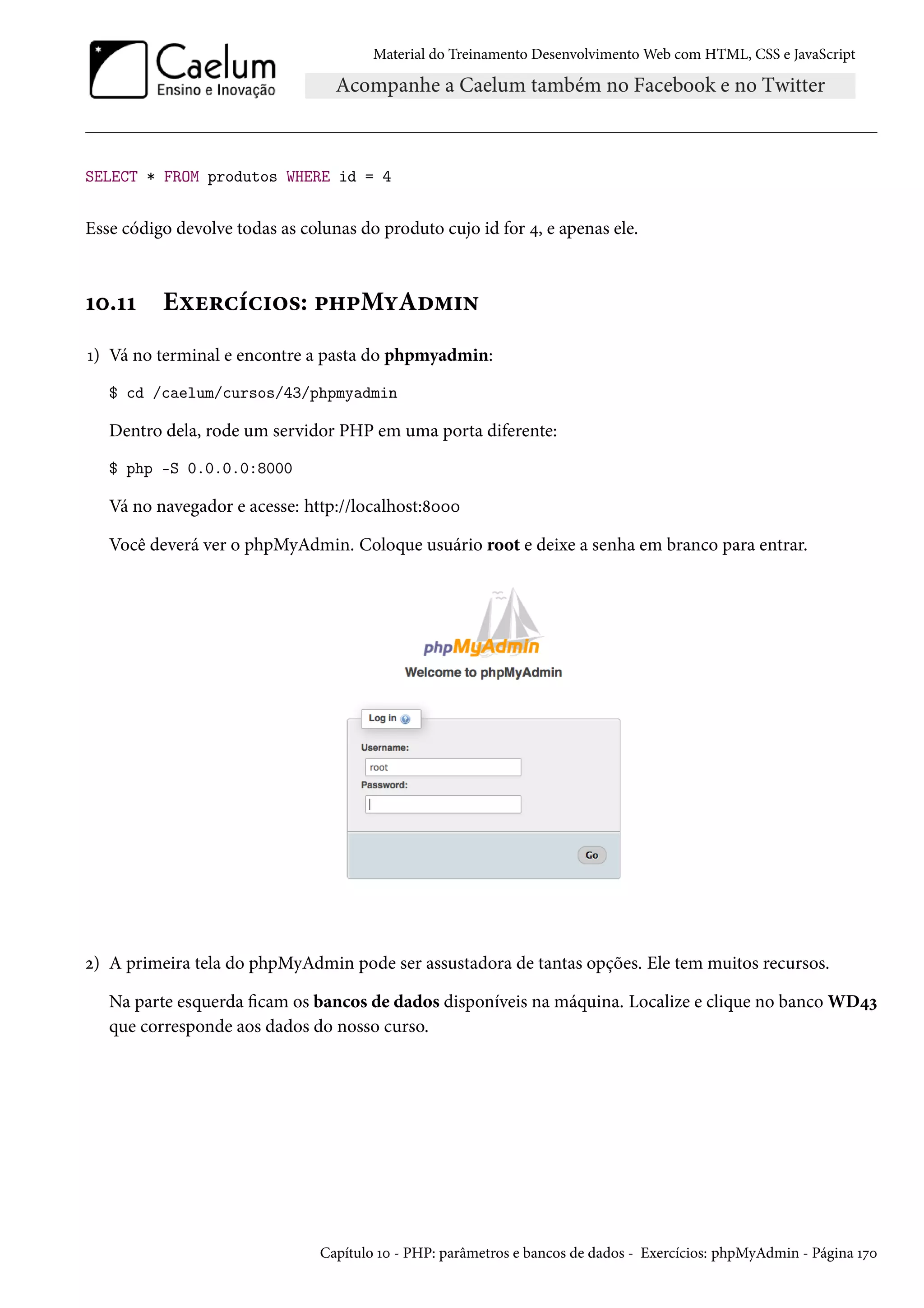 Material do Treinamento DesenvolvimentoWeb com HTML, CSS e JavaScript SELECT * FROM produtos WHERE id = 4 Esse código devolve todas as colunas do produto cujo id for ¦, e apenas ele. Õþ.ÕÕ Eìu§hih†™«: £„£MíAo“†• Õ) Vá no terminal e encontre a pasta do phpmyadmin: $ cd /caelum/cursos/43/phpmyadmin Dentro dela, rode um servidor PHP em uma porta diferente: $ php -S 0.0.0.0:8000 Vá no navegador e acesse: http://localhost:˜þþþ Você deverá ver o phpMyAdmin. Coloque usuário root e deixe a senha em branco para entrar. ó) A primeira tela do phpMyAdmin pode ser assustadora de tantas opções. Ele tem muitos recursos. Na parte esquerda cam os bancos de dados disponíveis na máquina. Localize e clique no banco WD¦ì que corresponde aos dados do nosso curso. Capítulo Õþ - PHP: parâmetros e bancos de dados - Exercícios: phpMyAdmin - Página Õßþ 