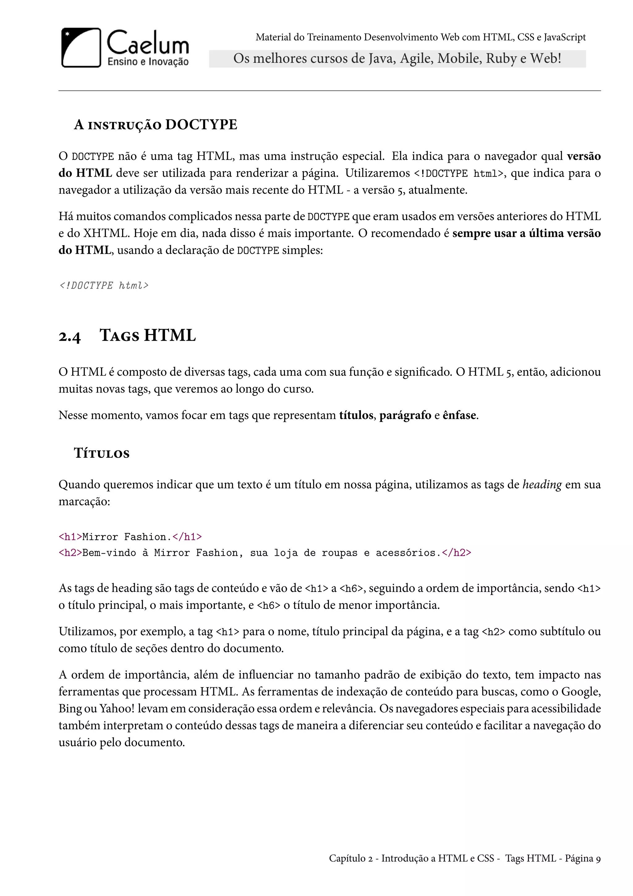 Material do Treinamento DesenvolvimentoWeb com HTML, CSS e JavaScript A †•«±§¶ca™ DOCTYPE O DOCTYPE não é uma tag HTML, mas uma instrução especial. Ela indica para o navegador qual versão do HTML deve ser utilizada para renderizar a página. Utilizaremos !DOCTYPE html, que indica para o navegador a utilização da versão mais recente do HTML - a versão ¢, atualmente. Hámuitos comandos complicados nessa parte de DOCTYPE que eramusados em versões anteriores do HTML e do XHTML. Hoje em dia, nada disso é mais importante. O recomendado é sempre usar a última versão do HTML, usando a declaração de DOCTYPE simples: !DOCTYPE html ó.¦ TZ« HTML O HTML é composto de diversas tags, cada uma com sua função e signicado. O HTML ¢, então, adicionou muitas novas tags, que veremos ao longo do curso. Nesse momento, vamos focar em tags que representam títulos, parágrafo e ênfase. Ti±¶™« Quando queremos indicar que um texto é um título em nossa página, utilizamos as tags de heading em sua marcação: h1Mirror Fashion./h1 h2Bem-vindo à Mirror Fashion, sua loja de roupas e acessórios./h2 As tags de heading são tags de conteúdo e vão de h1 a h6, seguindo a ordem de importância, sendo h1 o título principal, o mais importante, e h6 o título de menor importância. Utilizamos, por exemplo, a tag h1 para o nome, título principal da página, e a tag h2 como subtítulo ou como título de seções dentro do documento. A ordem de importância, além de inžuenciar no tamanho padrão de exibição do texto, tem impacto nas ferramentas que processam HTML. As ferramentas de indexação de conteúdo para buscas, como o Google, Bing ou Yahoo! levamem consideração essa ordem e relevância. Os navegadores especiais para acessibilidade também interpretamo conteúdo dessas tags demaneira a diferenciar seu conteúdo e facilitar a navegação do usuário pelo documento. Capítulo ó - Introdução a HTML e CSS - Tags HTML - Página É 