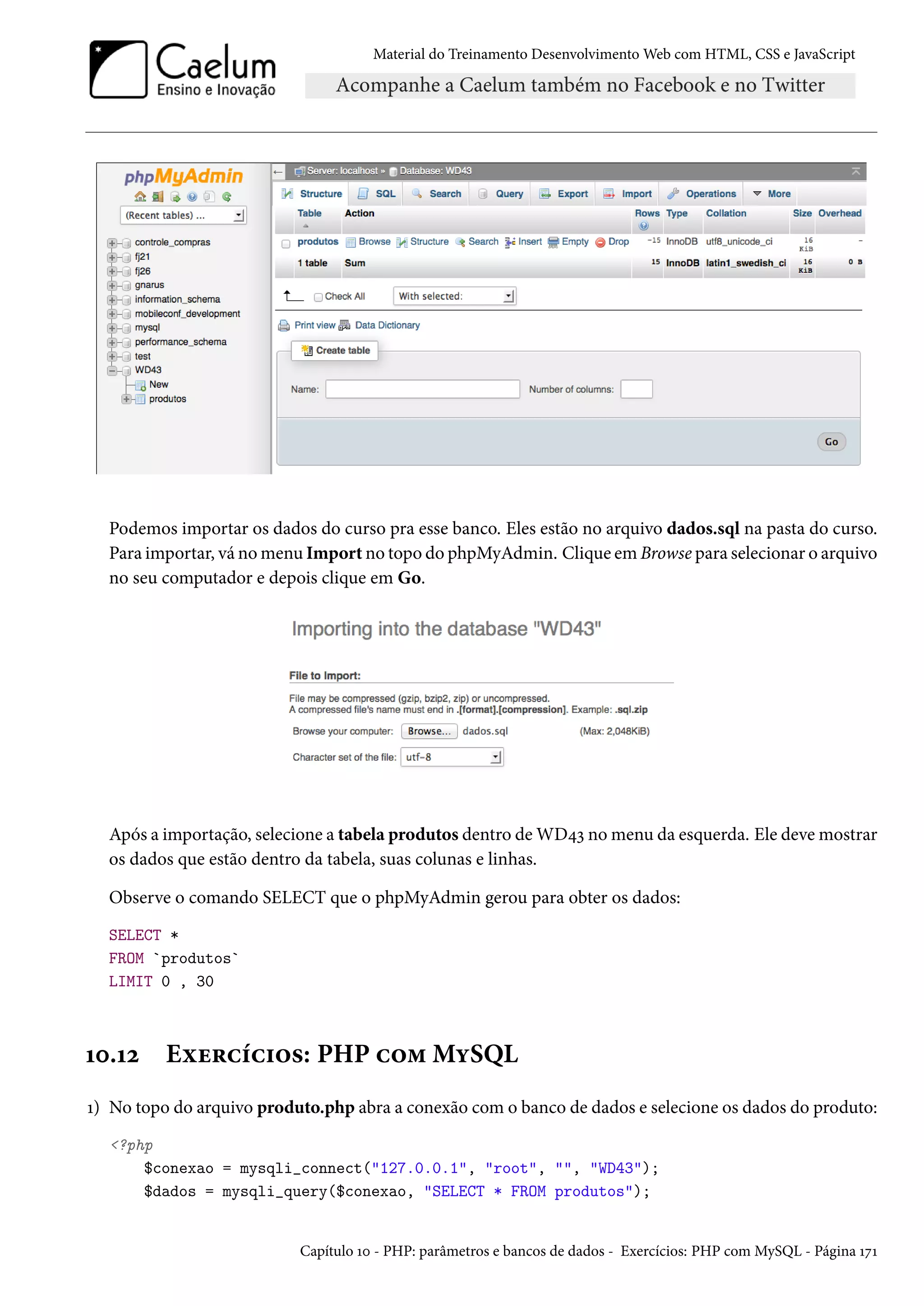Material do Treinamento DesenvolvimentoWeb com HTML, CSS e JavaScript Podemos importar os dados do curso pra esse banco. Eles estão no arquivo dados.sql na pasta do curso. Para importar, vá nomenu Import no topo do phpMyAdmin. Clique em Browse para selecionar o arquivo no seu computador e depois clique em Go. Após a importação, selecione a tabela produtos dentro de WD¦ì nomenu da esquerda. Ele devemostrar os dados que estão dentro da tabela, suas colunas e linhas. Observe o comando SELECT que o phpMyAdmin gerou para obter os dados: SELECT * FROM `produtos` LIMIT 0 , 30 Õþ.Õó Eìu§hih†™«: PHP h™“MíSQL Õ) No topo do arquivo produto.php abra a conexão como banco de dados e selecione os dados do produto: ?php $conexao = mysqli_connect(127.0.0.1, root, , WD43); $dados = mysqli_query($conexao, SELECT * FROM produtos); Capítulo Õþ - PHP: parâmetros e bancos de dados - Exercícios: PHP com MySQL - Página ÕßÕ 