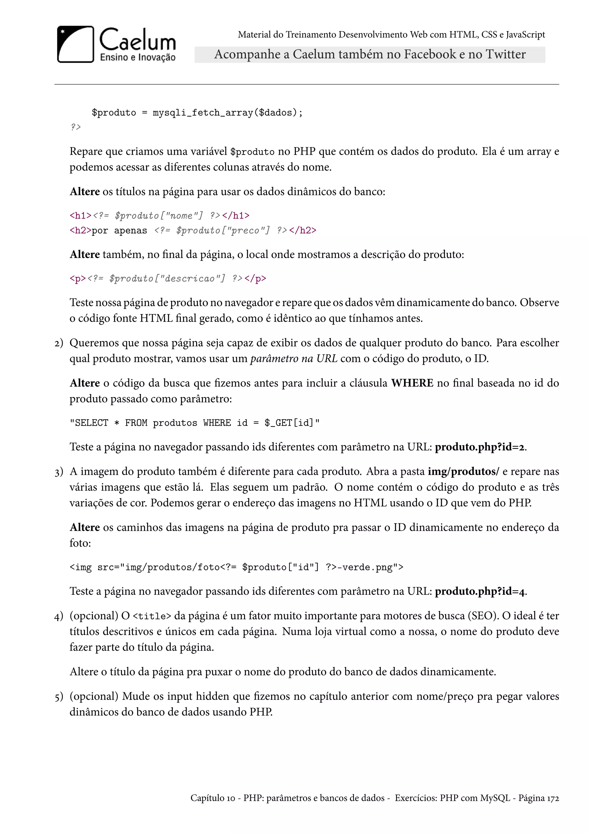 Material do Treinamento DesenvolvimentoWeb com HTML, CSS e JavaScript $produto = mysqli_fetch_array($dados); ? Repare que criamos uma variável $produto no PHP que contém os dados do produto. Ela é um array e podemos acessar as diferentes colunas através do nome. Altere os títulos na página para usar os dados dinâmicos do banco: h1?= $produto[nome] ? /h1 h2por apenas ?= $produto[preco] ? /h2 Altere também, no nal da página, o local onde mostramos a descrição do produto: p?= $produto[descricao] ? /p Teste nossa página de produto no navegador e repare que os dados vêmdinamicamente do banco. Observe o código fonte HTML nal gerado, como é idêntico ao que tínhamos antes. ó) Queremos que nossa página seja capaz de exibir os dados de qualquer produto do banco. Para escolher qual produto mostrar, vamos usar um parâmetro na URL com o código do produto, o ID. Altere o código da busca que zemos antes para incluir a cláusula WHERE no nal baseada no id do produto passado como parâmetro: SELECT * FROM produtos WHERE id = $_GET[id] Teste a página no navegador passando ids diferentes com parâmetro na URL: produto.php?id=ó. ì) A imagem do produto também é diferente para cada produto. Abra a pasta img/produtos/ e repare nas várias imagens que estão lá. Elas seguem um padrão. O nome contém o código do produto e as três variações de cor. Podemos gerar o endereço das imagens no HTML usando o ID que vem do PHP. Altere os caminhos das imagens na página de produto pra passar o ID dinamicamente no endereço da foto: img src=img/produtos/foto?= $produto[id] ?-verde.png Teste a página no navegador passando ids diferentes com parâmetro na URL: produto.php?id=¦. ¦) (opcional) O title da página é um fator muito importante para motores de busca (SEO). O ideal é ter títulos descritivos e únicos em cada página. Numa loja virtual como a nossa, o nome do produto deve fazer parte do título da página. Altere o título da página pra puxar o nome do produto do banco de dados dinamicamente. ¢) (opcional) Mude os input hidden que zemos no capítulo anterior com nome/preço pra pegar valores dinâmicos do banco de dados usando PHP. Capítulo Õþ - PHP: parâmetros e bancos de dados - Exercícios: PHP com MySQL - Página Õßó 