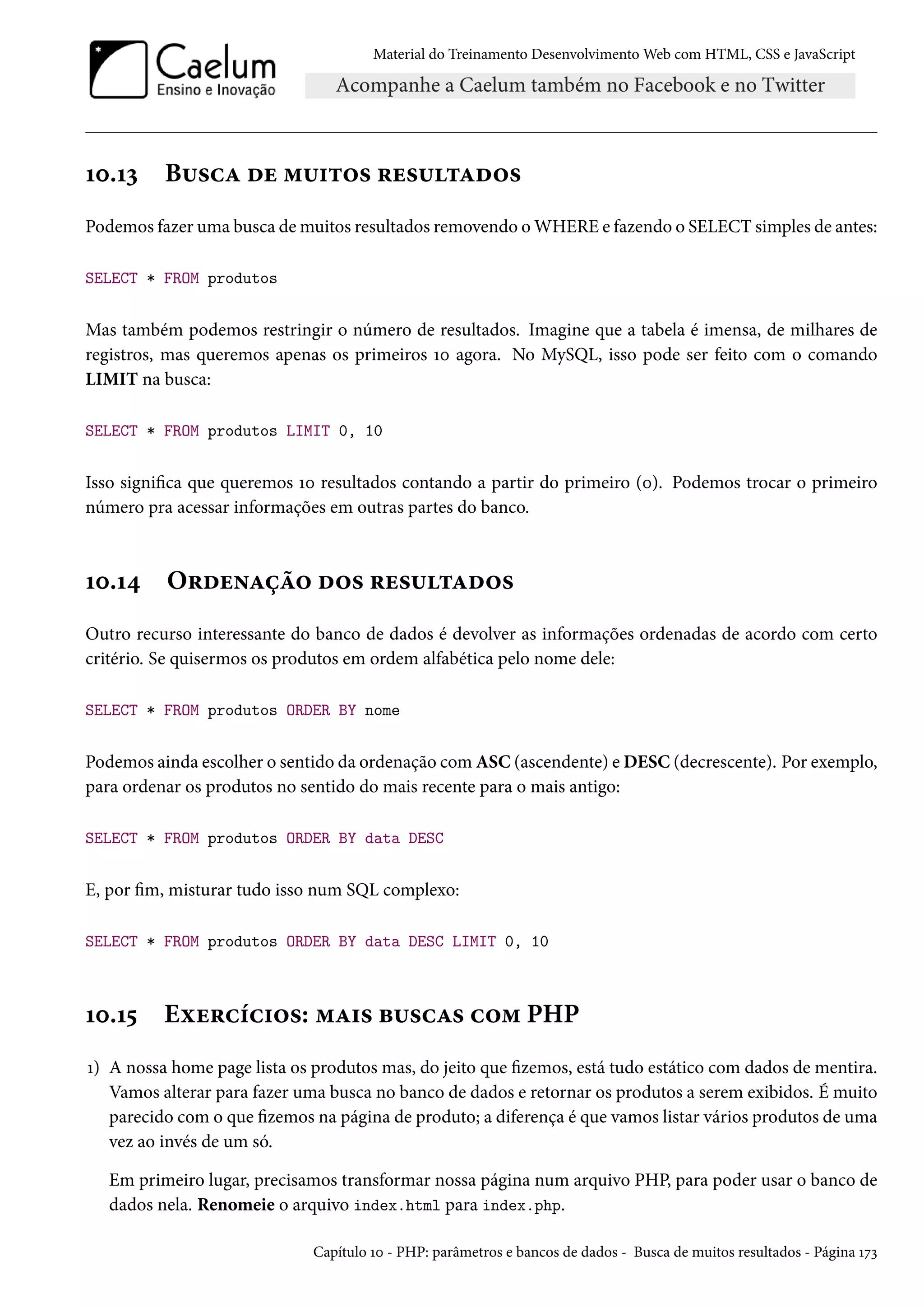 Material do Treinamento DesenvolvimentoWeb com HTML, CSS e JavaScript Õþ.Õì B¶«hZ ou “¶†±™« §u«¶±Zo™« Podemos fazer uma busca demuitos resultados removendo o WHERE e fazendo o SELECT simples de antes: SELECT * FROM produtos Mas também podemos restringir o número de resultados. Imagine que a tabela é imensa, de milhares de registros, mas queremos apenas os primeiros Õþ agora. No MySQL, isso pode ser feito com o comando LIMIT na busca: SELECT * FROM produtos LIMIT 0, 10 Isso signica que queremos Õþ resultados contando a partir do primeiro (þ). Podemos trocar o primeiro número pra acessar informações em outras partes do banco. Õþ.Õ¦ O§ou•Zca™ o™« §u«¶±Zo™« Outro recurso interessante do banco de dados é devolver as informações ordenadas de acordo com certo critério. Se quisermos os produtos em ordem alfabética pelo nome dele: SELECT * FROM produtos ORDER BY nome Podemos ainda escolher o sentido da ordenação comASC (ascendente) eDESC (decrescente). Por exemplo, para ordenar os produtos no sentido do mais recente para o mais antigo: SELECT * FROM produtos ORDER BY data DESC E, por m, misturar tudo isso num SQL complexo: SELECT * FROM produtos ORDER BY data DESC LIMIT 0, 10 Õþ.Õ¢ Eìu§hih†™«: “Z†« f¶«hZ« h™“ PHP Õ) A nossa home page lista os produtos mas, do jeito que zemos, está tudo estático com dados de mentira. Vamos alterar para fazer uma busca no banco de dados e retornar os produtos a serem exibidos. É muito parecido com o que zemos na página de produto; a diferença é que vamos listar vários produtos de uma vez ao invés de um só. Em primeiro lugar, precisamos transformar nossa página num arquivo PHP, para poder usar o banco de dados nela. Renomeie o arquivo index.html para index.php. Capítulo Õþ - PHP: parâmetros e bancos de dados - Busca de muitos resultados - Página Õßì 