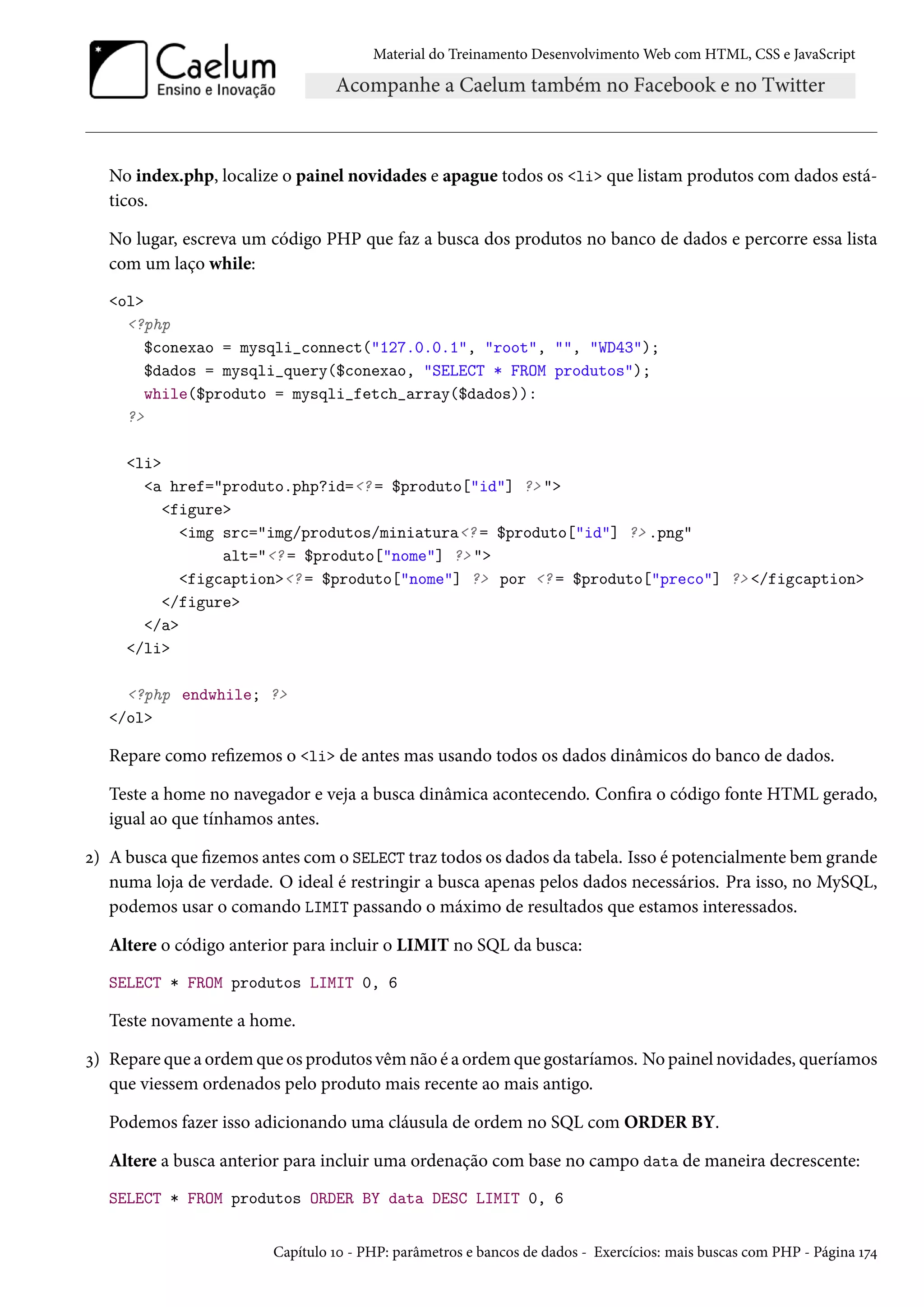 Material do Treinamento DesenvolvimentoWeb com HTML, CSS e JavaScript No index.php, localize o painel novidades e apague todos os li que listam produtos com dados está-ticos. No lugar, escreva um código PHP que faz a busca dos produtos no banco de dados e percorre essa lista com um laço while: ol ?php $conexao = mysqli_connect(127.0.0.1, root, , WD43); $dados = mysqli_query($conexao, SELECT * FROM produtos); while($produto = mysqli_fetch_array($dados)): ? li a href=produto.php?id=? = $produto[id] ? figure img src=img/produtos/miniatura? = $produto[id] ? .png alt=? = $produto[nome] ? figcaption? = $produto[nome] ? por ? = $produto[preco] ? /figcaption /figure /a /li ?php endwhile; ? /ol Repare como rezemos o li de antes mas usando todos os dados dinâmicos do banco de dados. Teste a home no navegador e veja a busca dinâmica acontecendo. Conra o código fonte HTML gerado, igual ao que tínhamos antes. ó) A busca que zemos antes como SELECT traz todos os dados da tabela. Isso é potencialmente bem grande numa loja de verdade. O ideal é restringir a busca apenas pelos dados necessários. Pra isso, no MySQL, podemos usar o comando LIMIT passando o máximo de resultados que estamos interessados. Altere o código anterior para incluir o LIMIT no SQL da busca: SELECT * FROM produtos LIMIT 0, 6 Teste novamente a home. ì) Repare que a ordem que os produtos vêm não é a ordem que gostaríamos. No painel novidades, queríamos que viessem ordenados pelo produto mais recente ao mais antigo. Podemos fazer isso adicionando uma cláusula de ordem no SQL com ORDER BY. Altere a busca anterior para incluir uma ordenação com base no campo data de maneira decrescente: SELECT * FROM produtos ORDER BY data DESC LIMIT 0, 6 Capítulo Õþ - PHP: parâmetros e bancos de dados - Exercícios: mais buscas com PHP - Página Õß¦ 