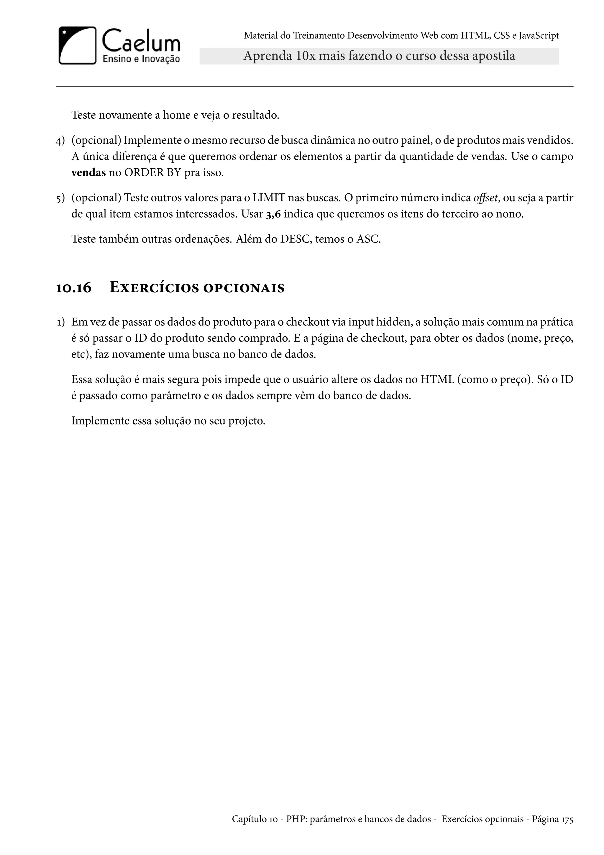 Material do Treinamento DesenvolvimentoWeb com HTML, CSS e JavaScript Teste novamente a home e veja o resultado. ¦) (opcional) Implemente omesmo recurso de busca dinâmica no outro painel, o de produtosmais vendidos. A única diferença é que queremos ordenar os elementos a partir da quantidade de vendas. Use o campo vendas no ORDER BY pra isso. ¢) (opcional) Teste outros valores para o LIMIT nas buscas. Oprimeiro número indica ošset, ou seja a partir de qual item estamos interessados. Usar ì,ä indica que queremos os itens do terceiro ao nono. Teste também outras ordenações. Além do DESC, temos o ASC. Õþ.Õä Eìu§hih†™« ™£h†™•Z†« Õ) Em vez de passar os dados do produto para o checkout via input hidden, a soluçãomais comum na prática é só passar o ID do produto sendo comprado. E a página de checkout, para obter os dados (nome, preço, etc), faz novamente uma busca no banco de dados. Essa solução é mais segura pois impede que o usuário altere os dados no HTML (como o preço). Só o ID é passado como parâmetro e os dados sempre vêm do banco de dados. Implemente essa solução no seu projeto. Capítulo Õþ - PHP: parâmetros e bancos de dados - Exercícios opcionais - Página Õß¢ 