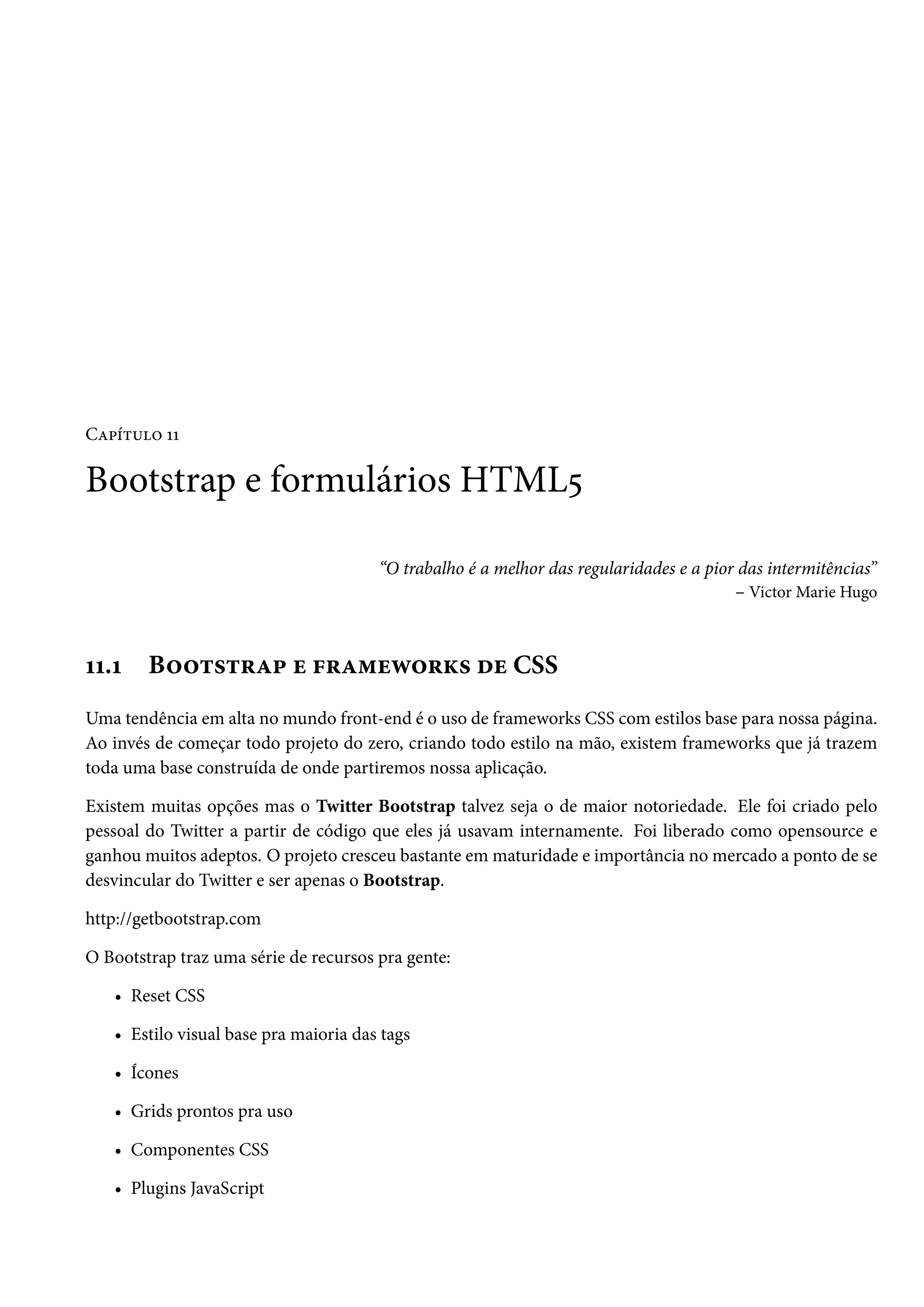 CZ£i±¶™ ÕÕ Bootstrap e formulários HTML¢ “O trabalho é a melhor das regularidades e a pior das intermitências” – Victor Marie Hugo ÕÕ.Õ B™™±«±§Z£ u €§Z“uë™§Ž« ou CSS Uma tendência em alta no mundo front-end é o uso de frameworks CSS com estilos base para nossa página. Ao invés de começar todo projeto do zero, criando todo estilo na mão, existem frameworks que já trazem toda uma base construída de onde partiremos nossa aplicação. Existem muitas opções mas o Twitter Bootstrap talvez seja o de maior notoriedade. Ele foi criado pelo pessoal do Twitter a partir de código que eles já usavam internamente. Foi liberado como opensource e ganhou muitos adeptos. O projeto cresceu bastante em maturidade e importância no mercado a ponto de se desvincular do Twitter e ser apenas o Bootstrap. http://getbootstrap.com O Bootstrap traz uma série de recursos pra gente: • Reset CSS • Estilo visual base pra maioria das tags • Ícones • Grids prontos pra uso • Componentes CSS • Plugins JavaScript 