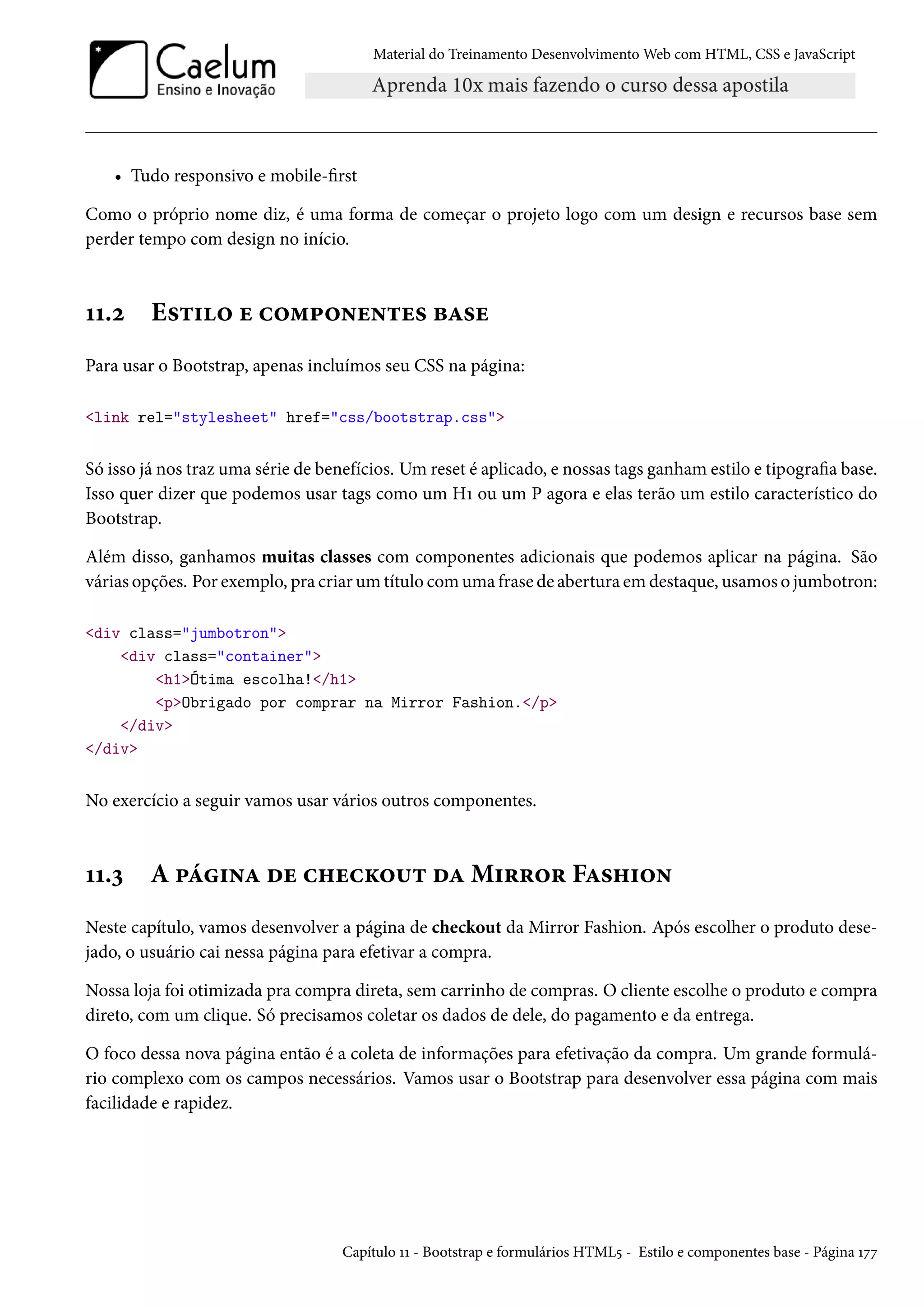 Material do Treinamento DesenvolvimentoWeb com HTML, CSS e JavaScript • Tudo responsivo e mobile-rst Como o próprio nome diz, é uma forma de começar o projeto logo com um design e recursos base sem perder tempo com design no início. ÕÕ.ó E«±†™ u h™“£™•u•±u« fZ«u Para usar o Bootstrap, apenas incluímos seu CSS na página: link rel=stylesheet href=css/bootstrap.css Só isso já nos traz uma série de benefícios. Umreset é aplicado, e nossas tags ganhamestilo e tipograa base. Isso quer dizer que podemos usar tags como um HÕ ou um P agora e elas terão um estilo característico do Bootstrap. Além disso, ganhamos muitas classes com componentes adicionais que podemos aplicar na página. São várias opções. Por exemplo, pra criarumtítulo comuma frase de abertura em destaque, usamos o jumbotron: div class=jumbotron div class=container h1Ótima escolha!/h1 pObrigado por comprar na Mirror Fashion./p /div /div No exercício a seguir vamos usar vários outros componentes. ÕÕ.ì A £a†•Z ou h„uhŽ™¶± oZM†§§™§ FZ«„†™• Neste capítulo, vamos desenvolver a página de checkout da Mirror Fashion. Após escolher o produto dese-jado, o usuário cai nessa página para efetivar a compra. Nossa loja foi otimizada pra compra direta, sem carrinho de compras. O cliente escolhe o produto e compra direto, com um clique. Só precisamos coletar os dados de dele, do pagamento e da entrega. O foco dessa nova página então é a coleta de informações para efetivação da compra. Um grande formulá-rio complexo com os campos necessários. Vamos usar o Bootstrap para desenvolver essa página com mais facilidade e rapidez. Capítulo ÕÕ - Bootstrap e formulários HTML¢ - Estilo e componentes base - Página Õßß 